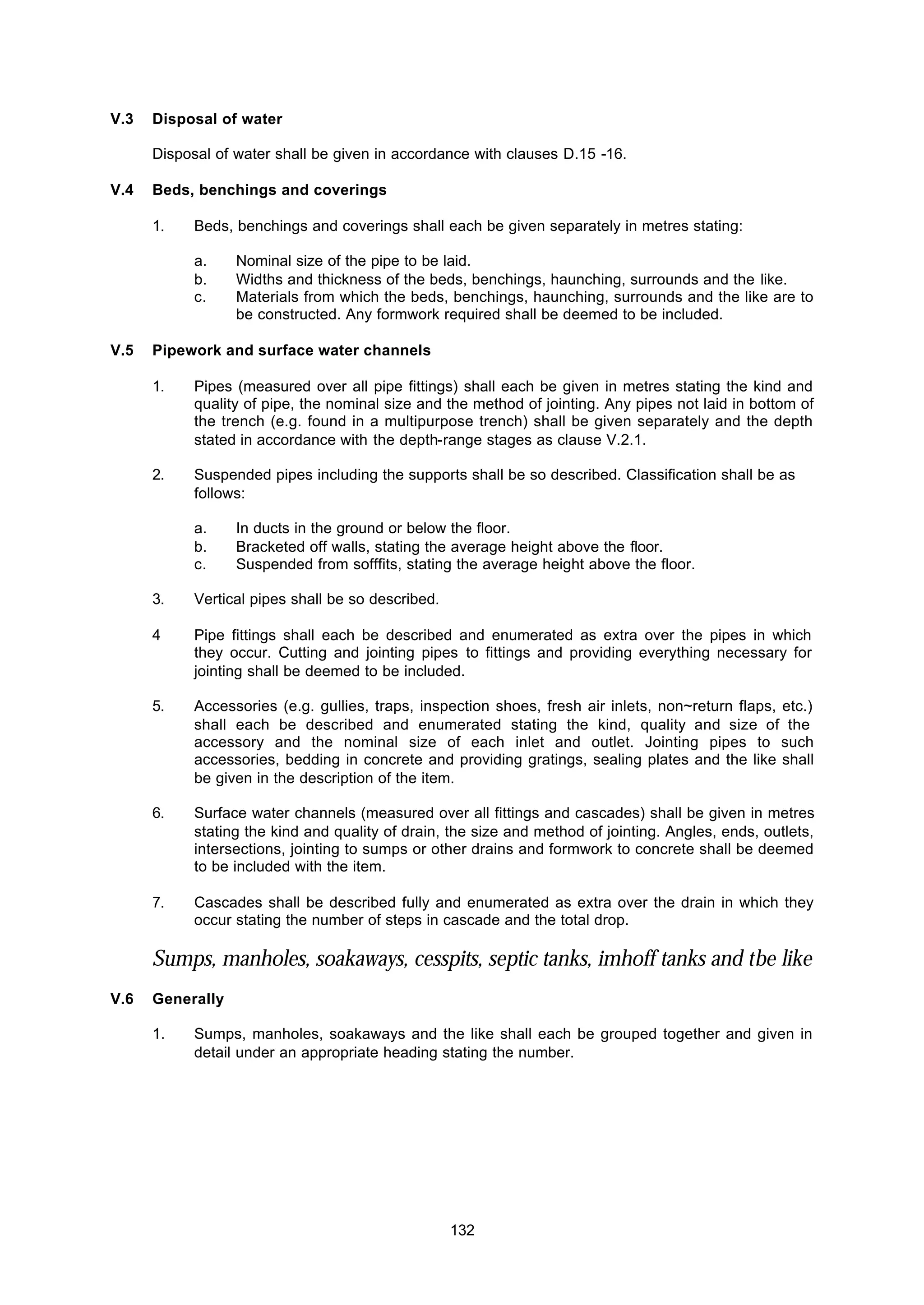 132
V.3 Disposal of water
Disposal of water shall be given in accordance with clauses D.15 -16.
V.4 Beds, benchings and coverings
1. Beds, benchings and coverings shall each be given separately in metres stating:
a. Nominal size of the pipe to be laid.
b. Widths and thickness of the beds, benchings, haunching, surrounds and the like.
c. Materials from which the beds, benchings, haunching, surrounds and the like are to
be constructed. Any formwork required shall be deemed to be included.
V.5 Pipework and surface water channels
1. Pipes (measured over all pipe fittings) shall each be given in metres stating the kind and
quality of pipe, the nominal size and the method of jointing. Any pipes not laid in bottom of
the trench (e.g. found in a multipurpose trench) shall be given separately and the depth
stated in accordance with the depth-range stages as clause V.2.1.
2. Suspended pipes including the supports shall be so described. Classification shall be as
follows:
a. In ducts in the ground or below the floor.
b. Bracketed off walls, stating the average height above the floor.
c. Suspended from sofffits, stating the average height above the floor.
3. Vertical pipes shall be so described.
4 Pipe fittings shall each be described and enumerated as extra over the pipes in which
they occur. Cutting and jointing pipes to fittings and providing everything necessary for
jointing shall be deemed to be included.
5. Accessories (e.g. gullies, traps, inspection shoes, fresh air inlets, non~return flaps, etc.)
shall each be described and enumerated stating the kind, quality and size of the
accessory and the nominal size of each inlet and outlet. Jointing pipes to such
accessories, bedding in concrete and providing gratings, sealing plates and the like shall
be given in the description of the item.
6. Surface water channels (measured over all fittings and cascades) shall be given in metres
stating the kind and quality of drain, the size and method of jointing. Angles, ends, outlets,
intersections, jointing to sumps or other drains and formwork to concrete shall be deemed
to be included with the item.
7. Cascades shall be described fully and enumerated as extra over the drain in which they
occur stating the number of steps in cascade and the total drop.
Sumps, manholes, soakaways, cesspits, septic tanks, imhoff tanks and tbe like
V.6 Generally
1. Sumps, manholes, soakaways and the like shall each be grouped together and given in
detail under an appropriate heading stating the number.
 