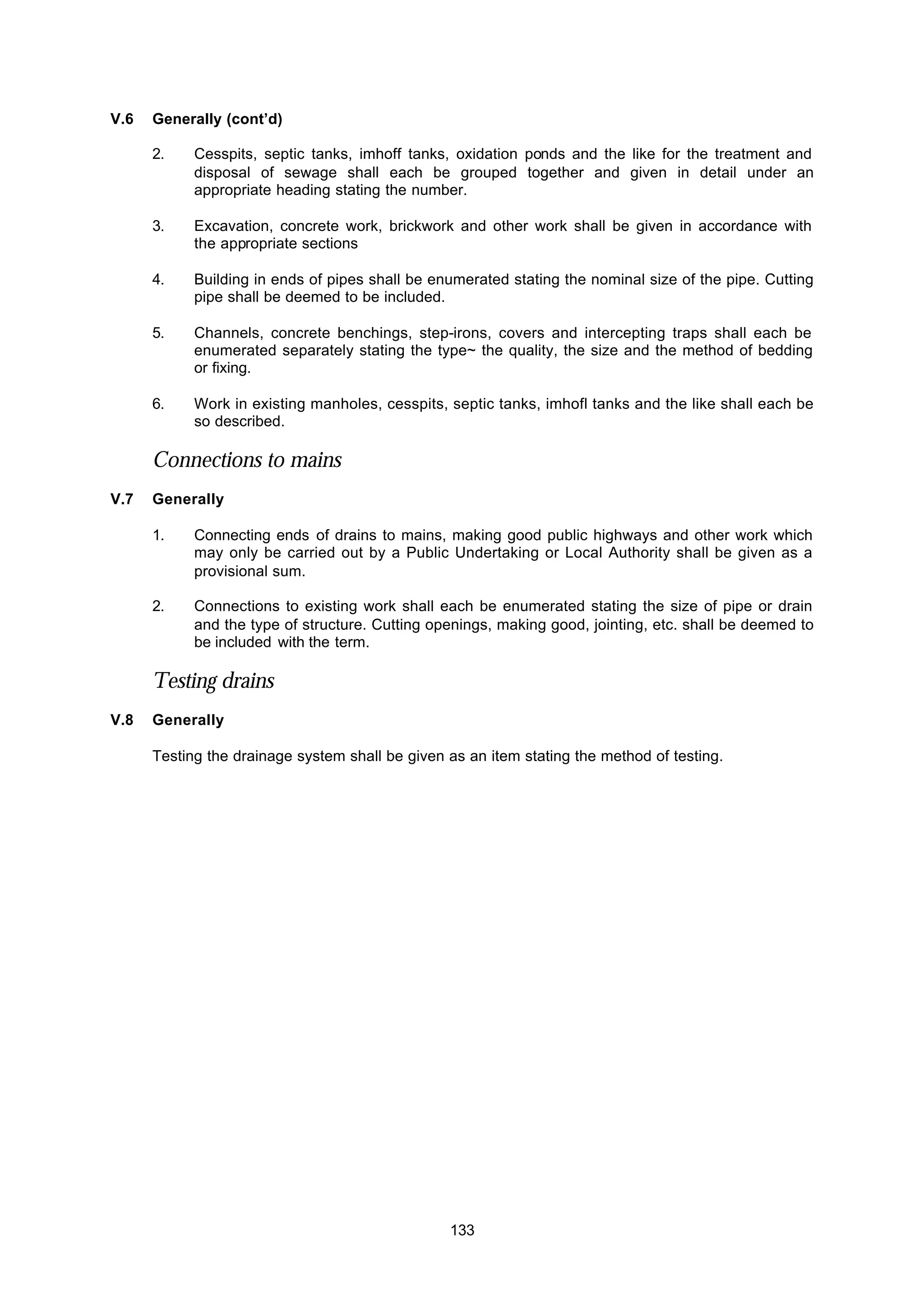 133
V.6 Generally (cont’d)
2. Cesspits, septic tanks, imhoff tanks, oxidation ponds and the like for the treatment and
disposal of sewage shall each be grouped together and given in detail under an
appropriate heading stating the number.
3. Excavation, concrete work, brickwork and other work shall be given in accordance with
the appropriate sections
4. Building in ends of pipes shall be enumerated stating the nominal size of the pipe. Cutting
pipe shall be deemed to be included.
5. Channels, concrete benchings, step-irons, covers and intercepting traps shall each be
enumerated separately stating the type~ the quality, the size and the method of bedding
or fixing.
6. Work in existing manholes, cesspits, septic tanks, imhofl tanks and the like shall each be
so described.
Connections to mains
V.7 Generally
1. Connecting ends of drains to mains, making good public highways and other work which
may only be carried out by a Public Undertaking or Local Authority shall be given as a
provisional sum.
2. Connections to existing work shall each be enumerated stating the size of pipe or drain
and the type of structure. Cutting openings, making good, jointing, etc. shall be deemed to
be included with the term.
Testing drains
V.8 Generally
Testing the drainage system shall be given as an item stating the method of testing.
 