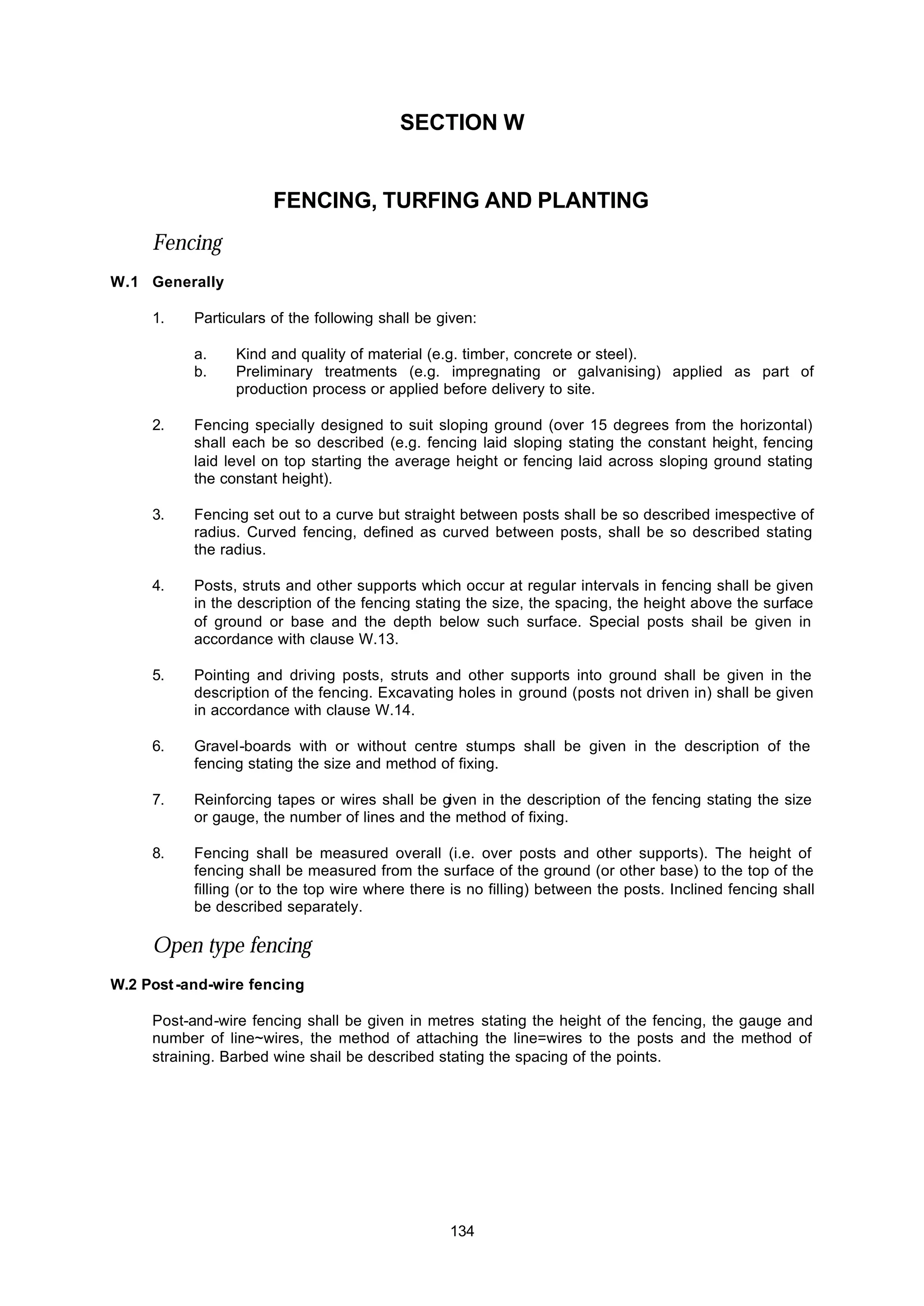 134
SECTION W
FENCING, TURFING AND PLANTING
Fencing
W.1 Generally
1. Particulars of the following shall be given:
a. Kind and quality of material (e.g. timber, concrete or steel).
b. Preliminary treatments (e.g. impregnating or galvanising) applied as part of
production process or applied before delivery to site.
2. Fencing specially designed to suit sloping ground (over 15 degrees from the horizontal)
shall each be so described (e.g. fencing laid sloping stating the constant height, fencing
laid level on top starting the average height or fencing laid across sloping ground stating
the constant height).
3. Fencing set out to a curve but straight between posts shall be so described imespective of
radius. Curved fencing, defined as curved between posts, shall be so described stating
the radius.
4. Posts, struts and other supports which occur at regular intervals in fencing shall be given
in the description of the fencing stating the size, the spacing, the height above the surface
of ground or base and the depth below such surface. Special posts shail be given in
accordance with clause W.13.
5. Pointing and driving posts, struts and other supports into ground shall be given in the
description of the fencing. Excavating holes in ground (posts not driven in) shall be given
in accordance with clause W.14.
6. Gravel-boards with or without centre stumps shall be given in the description of the
fencing stating the size and method of fixing.
7. Reinforcing tapes or wires shall be given in the description of the fencing stating the size
or gauge, the number of lines and the method of fixing.
8. Fencing shall be measured overall (i.e. over posts and other supports). The height of
fencing shall be measured from the surface of the ground (or other base) to the top of the
filling (or to the top wire where there is no filling) between the posts. Inclined fencing shall
be described separately.
Open type fencing
W.2 Post-and-wire fencing
Post-and-wire fencing shall be given in metres stating the height of the fencing, the gauge and
number of line~wires, the method of attaching the line=wires to the posts and the method of
straining. Barbed wine shail be described stating the spacing of the points.
 