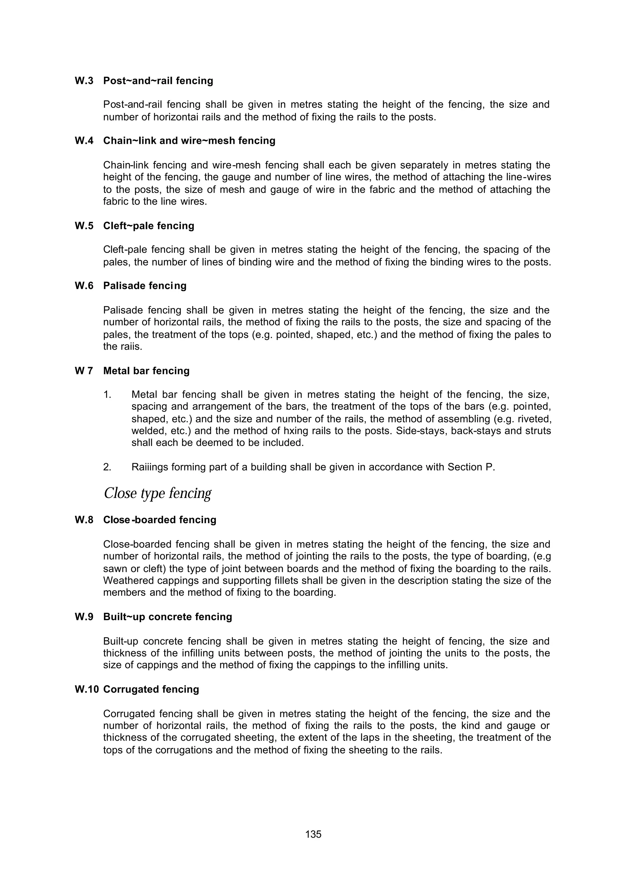 135
W.3 Post~and~rail fencing
Post-and-rail fencing shall be given in metres stating the height of the fencing, the size and
number of horizontai rails and the method of fixing the rails to the posts.
W.4 Chain~link and wire~mesh fencing
Chain-link fencing and wire-mesh fencing shall each be given separately in metres stating the
height of the fencing, the gauge and number of line wires, the method of attaching the line-wires
to the posts, the size of mesh and gauge of wire in the fabric and the method of attaching the
fabric to the line wires.
W.5 Cleft~pale fencing
Cleft-pale fencing shall be given in metres stating the height of the fencing, the spacing of the
pales, the number of lines of binding wire and the method of fixing the binding wires to the posts.
W.6 Palisade fencing
Palisade fencing shall be given in metres stating the height of the fencing, the size and the
number of horizontal rails, the method of fixing the rails to the posts, the size and spacing of the
pales, the treatment of the tops (e.g. pointed, shaped, etc.) and the method of fixing the pales to
the raiis.
W 7 Metal bar fencing
1. Metal bar fencing shall be given in metres stating the height of the fencing, the size,
spacing and arrangement of the bars, the treatment of the tops of the bars (e.g. pointed,
shaped, etc.) and the size and number of the rails, the method of assembling (e.g. riveted,
welded, etc.) and the method of hxing rails to the posts. Side-stays, back-stays and struts
shall each be deemed to be included.
2. Raiiings forming part of a building shall be given in accordance with Section P.
Close type fencing
W.8 Close-boarded fencing
Close-boarded fencing shall be given in metres stating the height of the fencing, the size and
number of horizontal rails, the method of jointing the rails to the posts, the type of boarding, (e.g
sawn or cleft) the type of joint between boards and the method of fixing the boarding to the rails.
Weathered cappings and supporting fillets shall be given in the description stating the size of the
members and the method of fixing to the boarding.
W.9 Built~up concrete fencing
Built-up concrete fencing shall be given in metres stating the height of fencing, the size and
thickness of the infilling units between posts, the method of jointing the units to the posts, the
size of cappings and the method of fixing the cappings to the infilling units.
W.10 Corrugated fencing
Corrugated fencing shall be given in metres stating the height of the fencing, the size and the
number of horizontal rails, the method of fixing the rails to the posts, the kind and gauge or
thickness of the corrugated sheeting, the extent of the laps in the sheeting, the treatment of the
tops of the corrugations and the method of fixing the sheeting to the rails.
 