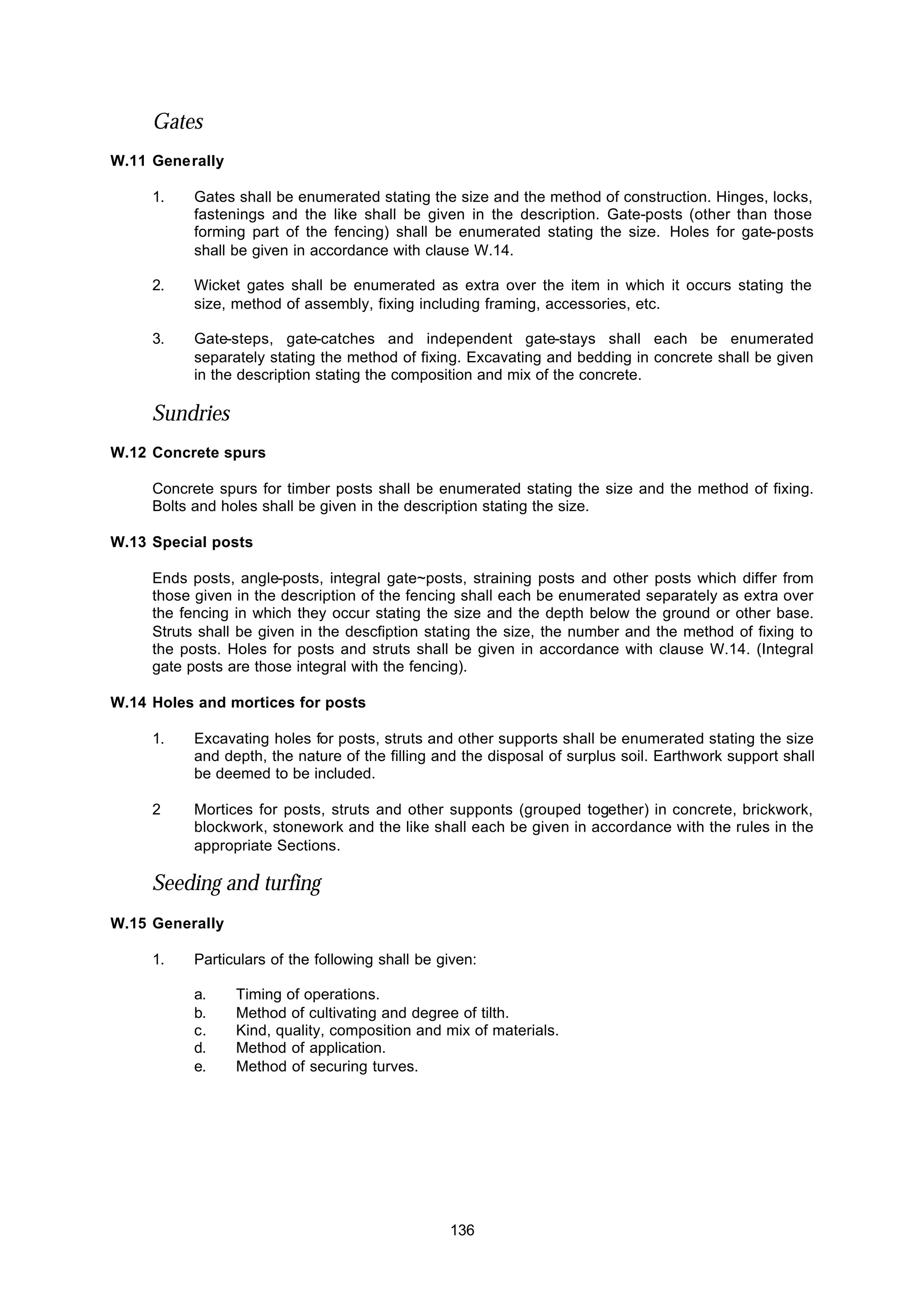 136
Gates
W.11 Generally
1. Gates shall be enumerated stating the size and the method of construction. Hinges, locks,
fastenings and the like shall be given in the description. Gate-posts (other than those
forming part of the fencing) shall be enumerated stating the size. Holes for gate-posts
shall be given in accordance with clause W.14.
2. Wicket gates shall be enumerated as extra over the item in which it occurs stating the
size, method of assembly, fixing including framing, accessories, etc.
3. Gate-steps, gate-catches and independent gate-stays shall each be enumerated
separately stating the method of fixing. Excavating and bedding in concrete shall be given
in the description stating the composition and mix of the concrete.
Sundries
W.12 Concrete spurs
Concrete spurs for timber posts shall be enumerated stating the size and the method of fixing.
Bolts and holes shall be given in the description stating the size.
W.13 Special posts
Ends posts, angle-posts, integral gate~posts, straining posts and other posts which differ from
those given in the description of the fencing shall each be enumerated separately as extra over
the fencing in which they occur stating the size and the depth below the ground or other base.
Struts shall be given in the descfiption stating the size, the number and the method of fixing to
the posts. Holes for posts and struts shall be given in accordance with clause W.14. (Integral
gate posts are those integral with the fencing).
W.14 Holes and mortices for posts
1. Excavating holes for posts, struts and other supports shall be enumerated stating the size
and depth, the nature of the filling and the disposal of surplus soil. Earthwork support shall
be deemed to be included.
2 Mortices for posts, struts and other supponts (grouped together) in concrete, brickwork,
blockwork, stonework and the like shall each be given in accordance with the rules in the
appropriate Sections.
Seeding and turfing
W.15 Generally
1. Particulars of the following shall be given:
a. Timing of operations.
b. Method of cultivating and degree of tilth.
c. Kind, quality, composition and mix of materials.
d. Method of application.
e. Method of securing turves.
 