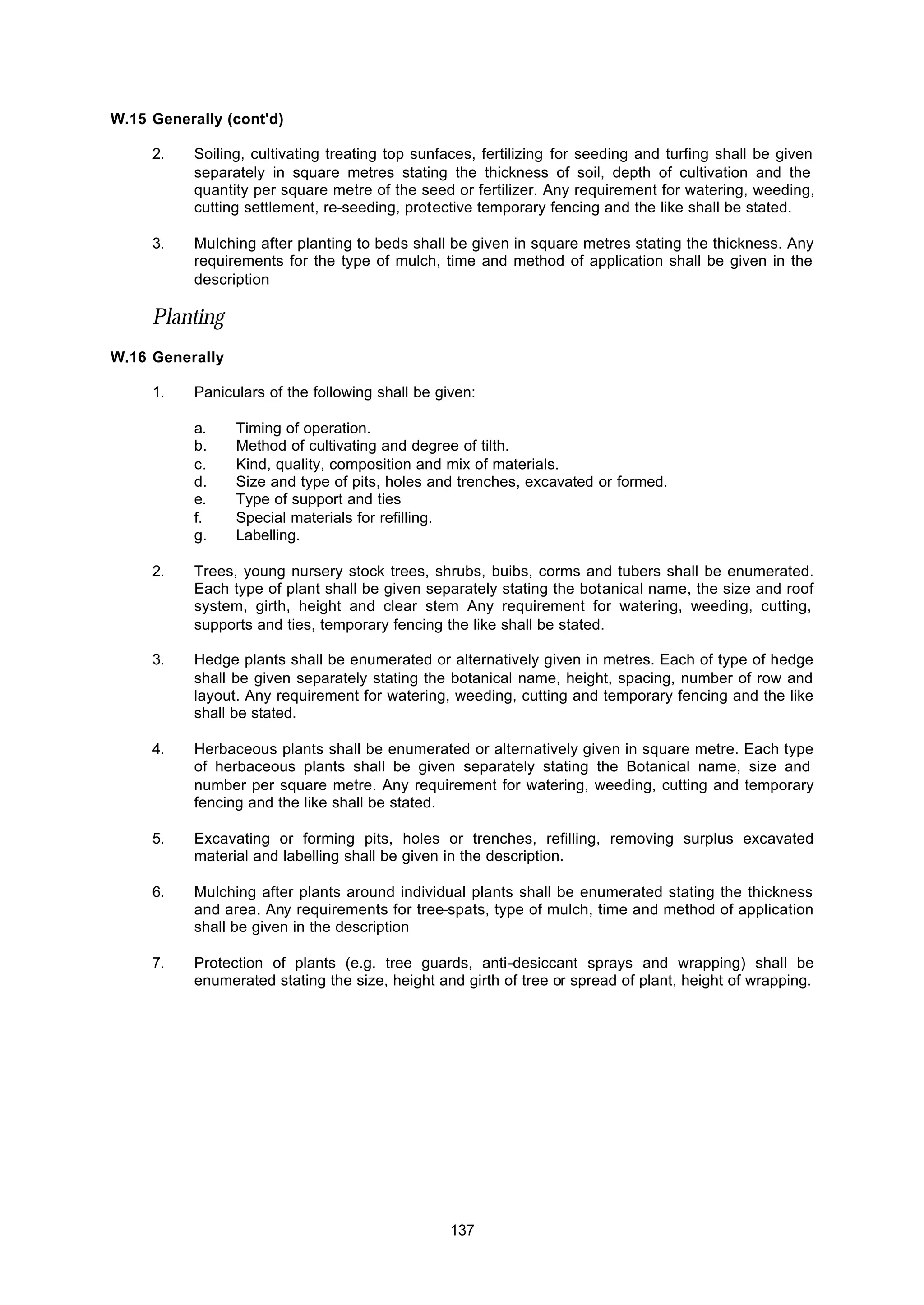 137
W.15 Generally (cont'd)
2. Soiling, cultivating treating top sunfaces, fertilizing for seeding and turfing shall be given
separately in square metres stating the thickness of soil, depth of cultivation and the
quantity per square metre of the seed or fertilizer. Any requirement for watering, weeding,
cutting settlement, re-seeding, protective temporary fencing and the like shall be stated.
3. Mulching after planting to beds shall be given in square metres stating the thickness. Any
requirements for the type of mulch, time and method of application shall be given in the
description
Planting
W.16 Generally
1. Paniculars of the following shall be given:
a. Timing of operation.
b. Method of cultivating and degree of tilth.
c. Kind, quality, composition and mix of materials.
d. Size and type of pits, holes and trenches, excavated or formed.
e. Type of support and ties
f. Special materials for refilling.
g. Labelling.
2. Trees, young nursery stock trees, shrubs, buibs, corms and tubers shall be enumerated.
Each type of plant shall be given separately stating the botanical name, the size and roof
system, girth, height and clear stem Any requirement for watering, weeding, cutting,
supports and ties, temporary fencing the like shall be stated.
3. Hedge plants shall be enumerated or alternatively given in metres. Each of type of hedge
shall be given separately stating the botanical name, height, spacing, number of row and
layout. Any requirement for watering, weeding, cutting and temporary fencing and the like
shall be stated.
4. Herbaceous plants shall be enumerated or alternatively given in square metre. Each type
of herbaceous plants shall be given separately stating the Botanical name, size and
number per square metre. Any requirement for watering, weeding, cutting and temporary
fencing and the like shall be stated.
5. Excavating or forming pits, holes or trenches, refilling, removing surplus excavated
material and labelling shall be given in the description.
6. Mulching after plants around individual plants shall be enumerated stating the thickness
and area. Any requirements for tree-spats, type of mulch, time and method of application
shall be given in the description
7. Protection of plants (e.g. tree guards, anti-desiccant sprays and wrapping) shall be
enumerated stating the size, height and girth of tree or spread of plant, height of wrapping.
 