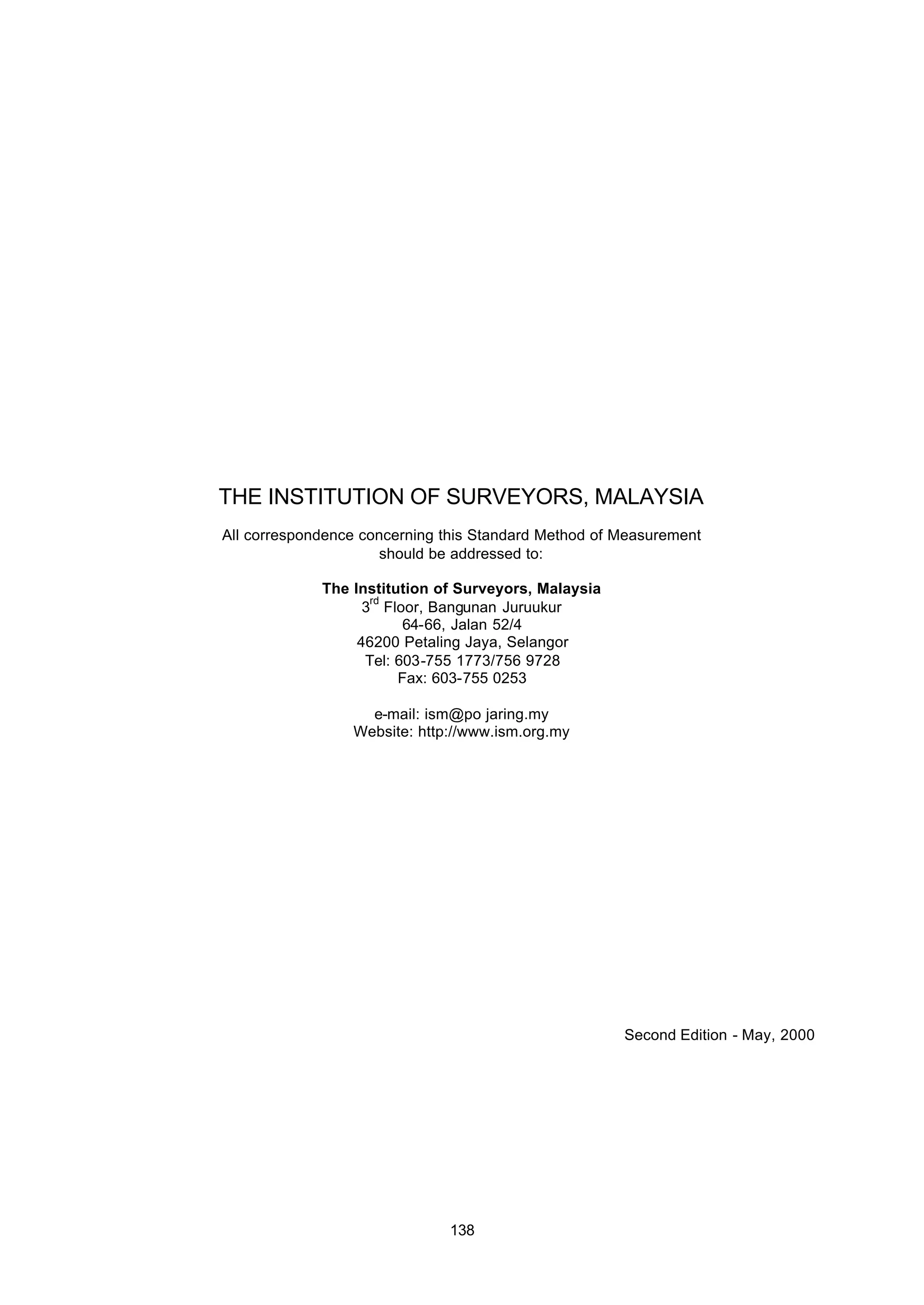 138
THE INSTITUTION OF SURVEYORS, MALAYSIA
All correspondence concerning this Standard Method of Measurement
should be addressed to:
The Institution of Surveyors, Malaysia
3
rd
Floor, Bangunan Juruukur
64-66, Jalan 52/4
46200 Petaling Jaya, Selangor
Tel: 603-755 1773/756 9728
Fax: 603-755 0253
e-mail: ism@po jaring.my
Website: http://www.ism.org.my
Second Edition - May, 2000
 