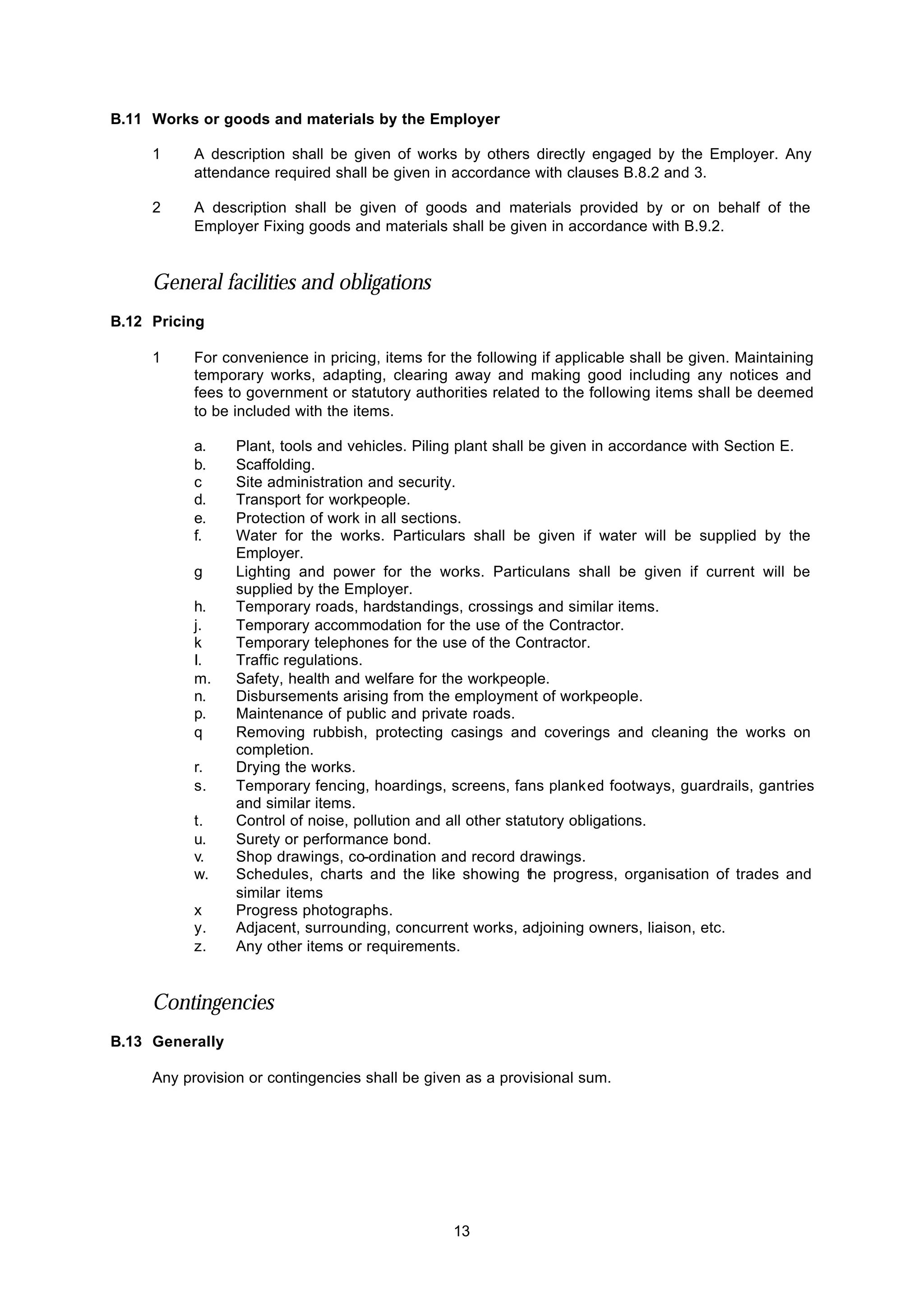 13
B.11 Works or goods and materials by the Employer
1 A description shall be given of works by others directly engaged by the Employer. Any
attendance required shall be given in accordance with clauses B.8.2 and 3.
2 A description shall be given of goods and materials provided by or on behalf of the
Employer Fixing goods and materials shall be given in accordance with B.9.2.
General facilities and obligations
B.12 Pricing
1 For convenience in pricing, items for the following if applicable shall be given. Maintaining
temporary works, adapting, clearing away and making good including any notices and
fees to government or statutory authorities related to the following items shall be deemed
to be included with the items.
a. Plant, tools and vehicles. Piling plant shall be given in accordance with Section E.
b. Scaffolding.
c Site administration and security.
d. Transport for workpeople.
e. Protection of work in all sections.
f. Water for the works. Particulars shall be given if water will be supplied by the
Employer.
g Lighting and power for the works. Particulans shall be given if current will be
supplied by the Employer.
h. Temporary roads, hardstandings, crossings and similar items.
j. Temporary accommodation for the use of the Contractor.
k Temporary telephones for the use of the Contractor.
I. Traffic regulations.
m. Safety, health and welfare for the workpeople.
n. Disbursements arising from the employment of workpeople.
p. Maintenance of public and private roads.
q Removing rubbish, protecting casings and coverings and cleaning the works on
completion.
r. Drying the works.
s. Temporary fencing, hoardings, screens, fans planked footways, guardrails, gantries
and similar items.
t. Control of noise, pollution and all other statutory obligations.
u. Surety or performance bond.
v. Shop drawings, co-ordination and record drawings.
w. Schedules, charts and the like showing the progress, organisation of trades and
similar items
x Progress photographs.
y. Adjacent, surrounding, concurrent works, adjoining owners, liaison, etc.
z. Any other items or requirements.
Contingencies
B.13 Generally
Any provision or contingencies shall be given as a provisional sum.
 