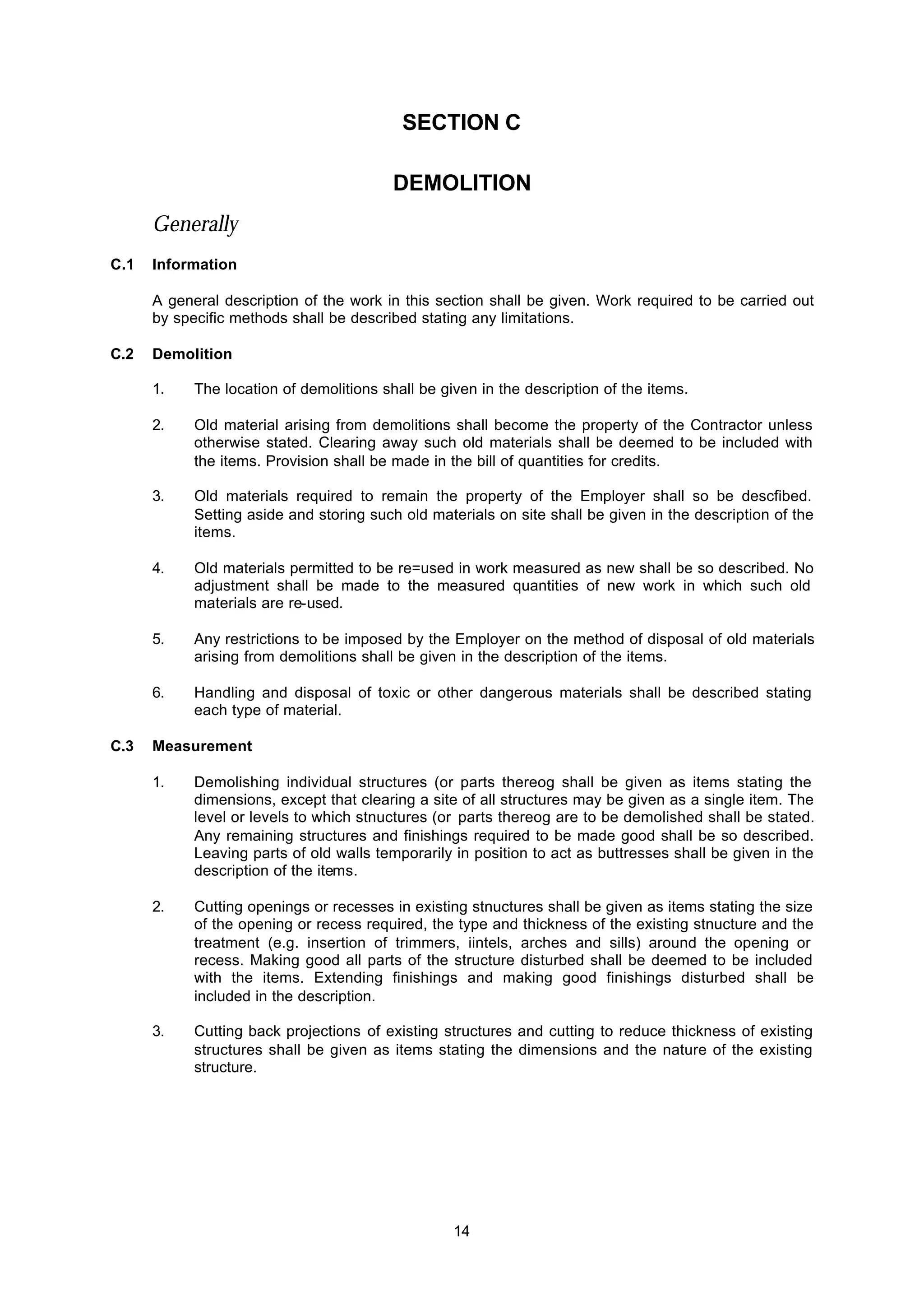 14
SECTION C
DEMOLITION
Generally
C.1 Information
A general description of the work in this section shall be given. Work required to be carried out
by specific methods shall be described stating any limitations.
C.2 Demolition
1. The location of demolitions shall be given in the description of the items.
2. Old material arising from demolitions shall become the property of the Contractor unless
otherwise stated. Clearing away such old materials shall be deemed to be included with
the items. Provision shall be made in the bill of quantities for credits.
3. Old materials required to remain the property of the Employer shall so be descfibed.
Setting aside and storing such old materials on site shall be given in the description of the
items.
4. Old materials permitted to be re=used in work measured as new shall be so described. No
adjustment shall be made to the measured quantities of new work in which such old
materials are re-used.
5. Any restrictions to be imposed by the Employer on the method of disposal of old materials
arising from demolitions shall be given in the description of the items.
6. Handling and disposal of toxic or other dangerous materials shall be described stating
each type of material.
C.3 Measurement
1. Demolishing individual structures (or parts thereog shall be given as items stating the
dimensions, except that clearing a site of all structures may be given as a single item. The
level or levels to which stnuctures (or parts thereog are to be demolished shall be stated.
Any remaining structures and finishings required to be made good shall be so described.
Leaving parts of old walls temporarily in position to act as buttresses shall be given in the
description of the items.
2. Cutting openings or recesses in existing stnuctures shall be given as items stating the size
of the opening or recess required, the type and thickness of the existing stnucture and the
treatment (e.g. insertion of trimmers, iintels, arches and sills) around the opening or
recess. Making good all parts of the structure disturbed shall be deemed to be included
with the items. Extending finishings and making good finishings disturbed shall be
included in the description.
3. Cutting back projections of existing structures and cutting to reduce thickness of existing
structures shall be given as items stating the dimensions and the nature of the existing
structure.
 