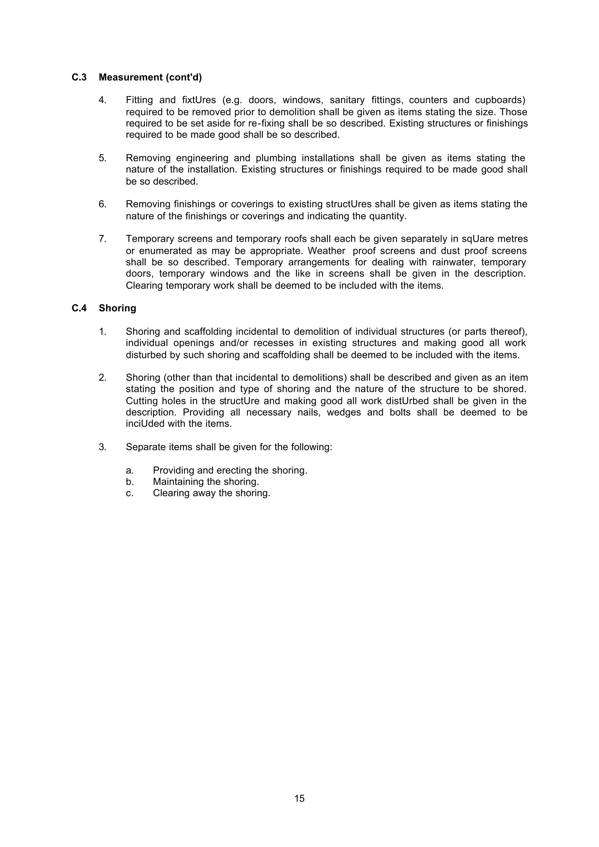 15
C.3 Measurement (cont'd)
4. Fitting and fixtUres (e.g. doors, windows, sanitary fittings, counters and cupboards)
required to be removed prior to demolition shall be given as items stating the size. Those
required to be set aside for re-fixing shall be so described. Existing structures or finishings
required to be made good shall be so described.
5. Removing engineering and plumbing installations shall be given as items stating the
nature of the installation. Existing structures or finishings required to be made good shall
be so described.
6. Removing finishings or coverings to existing structUres shall be given as items stating the
nature of the finishings or coverings and indicating the quantity.
7. Temporary screens and temporary roofs shall each be given separately in sqUare metres
or enumerated as may be appropriate. Weather proof screens and dust proof screens
shall be so described. Temporary arrangements for dealing with rainwater, temporary
doors, temporary windows and the like in screens shall be given in the description.
Clearing temporary work shall be deemed to be included with the items.
C.4 Shoring
1. Shoring and scaffolding incidental to demolition of individual structures (or parts thereof),
individual openings and/or recesses in existing structures and making good all work
disturbed by such shoring and scaffolding shall be deemed to be included with the items.
2. Shoring (other than that incidental to demolitions) shall be described and given as an item
stating the position and type of shoring and the nature of the structure to be shored.
Cutting holes in the structUre and making good all work distUrbed shall be given in the
description. Providing all necessary nails, wedges and bolts shall be deemed to be
inciUded with the items.
3. Separate items shall be given for the following:
a. Providing and erecting the shoring.
b. Maintaining the shoring.
c. Clearing away the shoring.
 