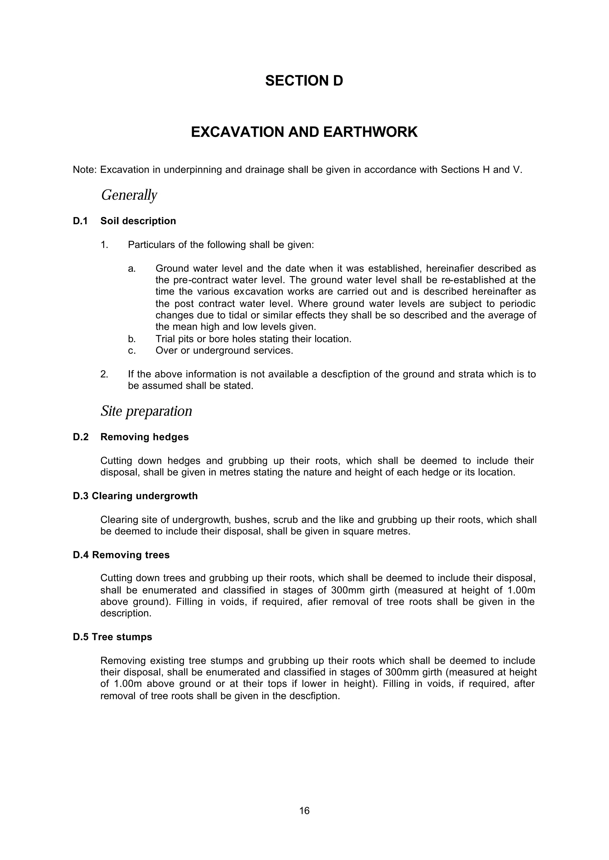 16
SECTION D
EXCAVATION AND EARTHWORK
Note: Excavation in underpinning and drainage shall be given in accordance with Sections H and V.
Generally
D.1 Soil description
1. Particulars of the following shall be given:
a. Ground water level and the date when it was established, hereinafier described as
the pre-contract water level. The ground water level shall be re-established at the
time the various excavation works are carried out and is described hereinafter as
the post contract water level. Where ground water levels are subject to periodic
changes due to tidal or similar effects they shall be so described and the average of
the mean high and low levels given.
b. Trial pits or bore holes stating their location.
c. Over or underground services.
2. If the above information is not available a descfiption of the ground and strata which is to
be assumed shall be stated.
Site preparation
D.2 Removing hedges
Cutting down hedges and grubbing up their roots, which shall be deemed to include their
disposal, shall be given in metres stating the nature and height of each hedge or its location.
D.3 Clearing undergrowth
Clearing site of undergrowth, bushes, scrub and the like and grubbing up their roots, which shall
be deemed to include their disposal, shall be given in square metres.
D.4 Removing trees
Cutting down trees and grubbing up their roots, which shall be deemed to include their disposal,
shall be enumerated and classified in stages of 300mm girth (measured at height of 1.00m
above ground). Filling in voids, if required, afier removal of tree roots shall be given in the
description.
D.5 Tree stumps
Removing existing tree stumps and grubbing up their roots which shall be deemed to include
their disposal, shall be enumerated and classified in stages of 300mm girth (measured at height
of 1.00m above ground or at their tops if lower in height). Filling in voids, if required, after
removal of tree roots shall be given in the descfiption.
 