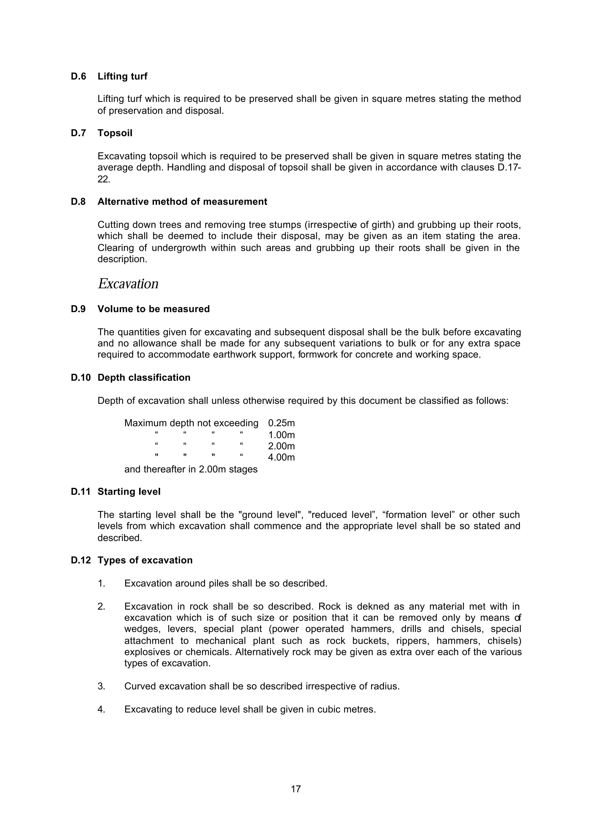 17
D.6 Lifting turf
Lifting turf which is required to be preserved shall be given in square metres stating the method
of preservation and disposal.
D.7 Topsoil
Excavating topsoil which is required to be preserved shall be given in square metres stating the
average depth. Handling and disposal of topsoil shall be given in accordance with clauses D.17-
22.
D.8 Alternative method of measurement
Cutting down trees and removing tree stumps (irrespective of girth) and grubbing up their roots,
which shall be deemed to include their disposal, may be given as an item stating the area.
Clearing of undergrowth within such areas and grubbing up their roots shall be given in the
description.
Excavation
D.9 Volume to be measured
The quantities given for excavating and subsequent disposal shall be the bulk before excavating
and no allowance shall be made for any subsequent variations to bulk or for any extra space
required to accommodate earthwork support, formwork for concrete and working space.
D.10 Depth classification
Depth of excavation shall unless otherwise required by this document be classified as follows:
Maximum depth not exceeding 0.25m
“ “ “ “ 1.00m
“ “ “ “ 2.00m
" " " “ 4.00m
and thereafter in 2.00m stages
D.11 Starting level
The starting level shall be the "ground level", "reduced level”, “formation level” or other such
levels from which excavation shall commence and the appropriate level shall be so stated and
described.
D.12 Types of excavation
1. Excavation around piles shall be so described.
2. Excavation in rock shall be so described. Rock is dekned as any material met with in
excavation which is of such size or position that it can be removed only by means of
wedges, levers, special plant (power operated hammers, drills and chisels, special
attachment to mechanical plant such as rock buckets, rippers, hammers, chisels)
explosives or chemicals. Alternatively rock may be given as extra over each of the various
types of excavation.
3. Curved excavation shall be so described irrespective of radius.
4. Excavating to reduce level shall be given in cubic metres.
 