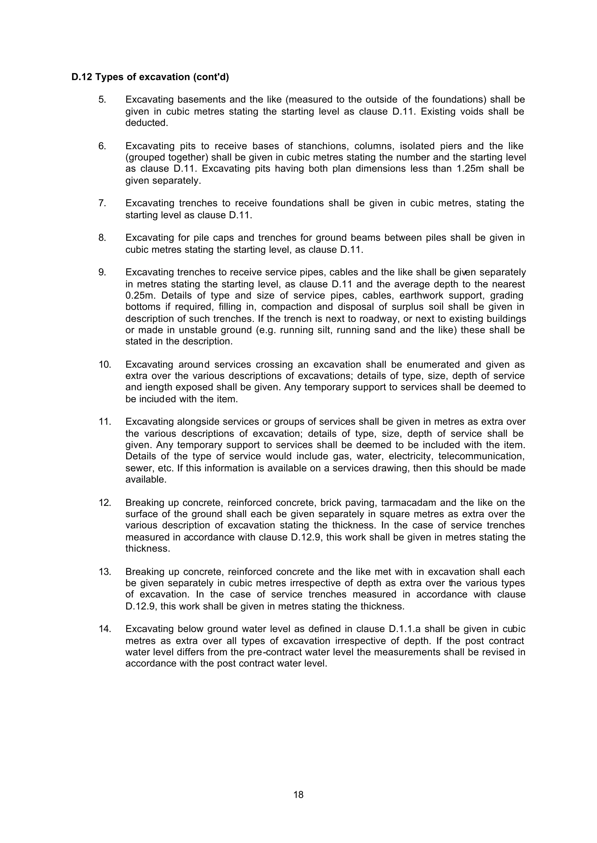 18
D.12 Types of excavation (cont'd)
5. Excavating basements and the like (measured to the outside of the foundations) shall be
given in cubic metres stating the starting level as clause D.11. Existing voids shall be
deducted.
6. Excavating pits to receive bases of stanchions, columns, isolated piers and the like
(grouped together) shall be given in cubic metres stating the number and the starting level
as clause D.11. Excavating pits having both plan dimensions less than 1.25m shall be
given separately.
7. Excavating trenches to receive foundations shall be given in cubic metres, stating the
starting level as clause D.11.
8. Excavating for pile caps and trenches for ground beams between piles shall be given in
cubic metres stating the starting level, as clause D.11.
9. Excavating trenches to receive service pipes, cables and the like shall be given separately
in metres stating the starting level, as clause D.11 and the average depth to the nearest
0.25m. Details of type and size of service pipes, cables, earthwork support, grading
bottoms if required, filling in, compaction and disposal of surplus soil shall be given in
description of such trenches. If the trench is next to roadway, or next to existing buildings
or made in unstable ground (e.g. running silt, running sand and the like) these shall be
stated in the description.
10. Excavating around services crossing an excavation shall be enumerated and given as
extra over the various descriptions of excavations; details of type, size, depth of service
and iength exposed shall be given. Any temporary support to services shall be deemed to
be inciuded with the item.
11. Excavating alongside services or groups of services shall be given in metres as extra over
the various descriptions of excavation; details of type, size, depth of service shall be
given. Any temporary support to services shall be deemed to be included with the item.
Details of the type of service would include gas, water, electricity, telecommunication,
sewer, etc. If this information is available on a services drawing, then this should be made
available.
12. Breaking up concrete, reinforced concrete, brick paving, tarmacadam and the like on the
surface of the ground shall each be given separately in square metres as extra over the
various description of excavation stating the thickness. In the case of service trenches
measured in accordance with clause D.12.9, this work shall be given in metres stating the
thickness.
13. Breaking up concrete, reinforced concrete and the like met with in excavation shall each
be given separately in cubic metres irrespective of depth as extra over the various types
of excavation. In the case of service trenches measured in accordance with clause
D.12.9, this work shall be given in metres stating the thickness.
14. Excavating below ground water level as defined in clause D.1.1.a shall be given in cubic
metres as extra over all types of excavation irrespective of depth. If the post contract
water level differs from the pre-contract water level the measurements shall be revised in
accordance with the post contract water level.
 