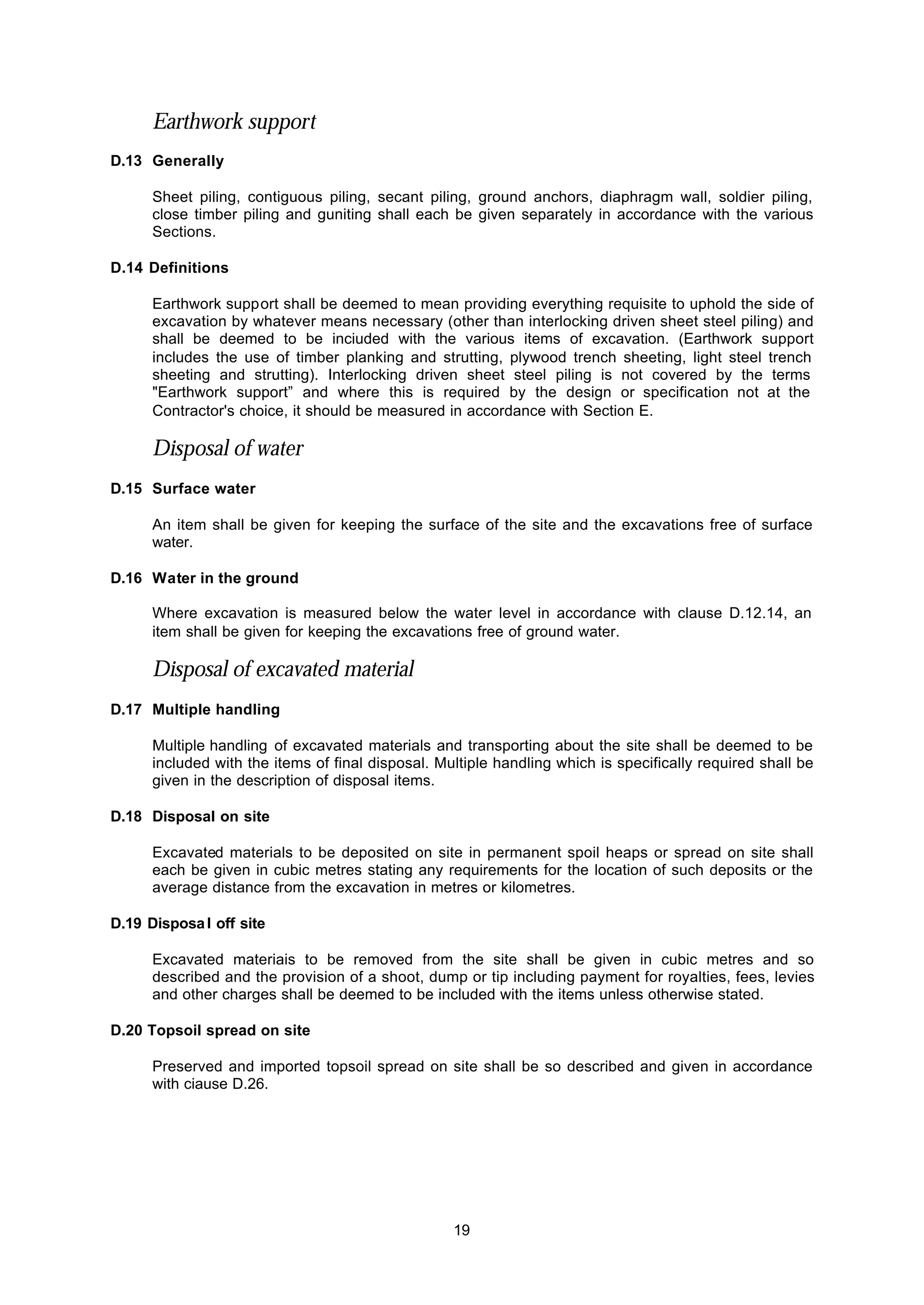 19
Earthwork support
D.13 Generally
Sheet piling, contiguous piling, secant piling, ground anchors, diaphragm wall, soldier piling,
close timber piling and guniting shall each be given separately in accordance with the various
Sections.
D.14 Definitions
Earthwork support shall be deemed to mean providing everything requisite to uphold the side of
excavation by whatever means necessary (other than interlocking driven sheet steel piling) and
shall be deemed to be inciuded with the various items of excavation. (Earthwork support
includes the use of timber planking and strutting, plywood trench sheeting, light steel trench
sheeting and strutting). Interlocking driven sheet steel piling is not covered by the terms
"Earthwork support” and where this is required by the design or specification not at the
Contractor's choice, it should be measured in accordance with Section E.
Disposal of water
D.15 Surface water
An item shall be given for keeping the surface of the site and the excavations free of surface
water.
D.16 Water in the ground
Where excavation is measured below the water level in accordance with clause D.12.14, an
item shall be given for keeping the excavations free of ground water.
Disposal of excavated material
D.17 Multiple handling
Multiple handling of excavated materials and transporting about the site shall be deemed to be
included with the items of final disposal. Multiple handling which is specifically required shall be
given in the description of disposal items.
D.18 Disposal on site
Excavated materials to be deposited on site in permanent spoil heaps or spread on site shall
each be given in cubic metres stating any requirements for the location of such deposits or the
average distance from the excavation in metres or kilometres.
D.19 Disposal off site
Excavated materiais to be removed from the site shall be given in cubic metres and so
described and the provision of a shoot, dump or tip including payment for royalties, fees, levies
and other charges shall be deemed to be included with the items unless otherwise stated.
D.20 Topsoil spread on site
Preserved and imported topsoil spread on site shall be so described and given in accordance
with ciause D.26.
 