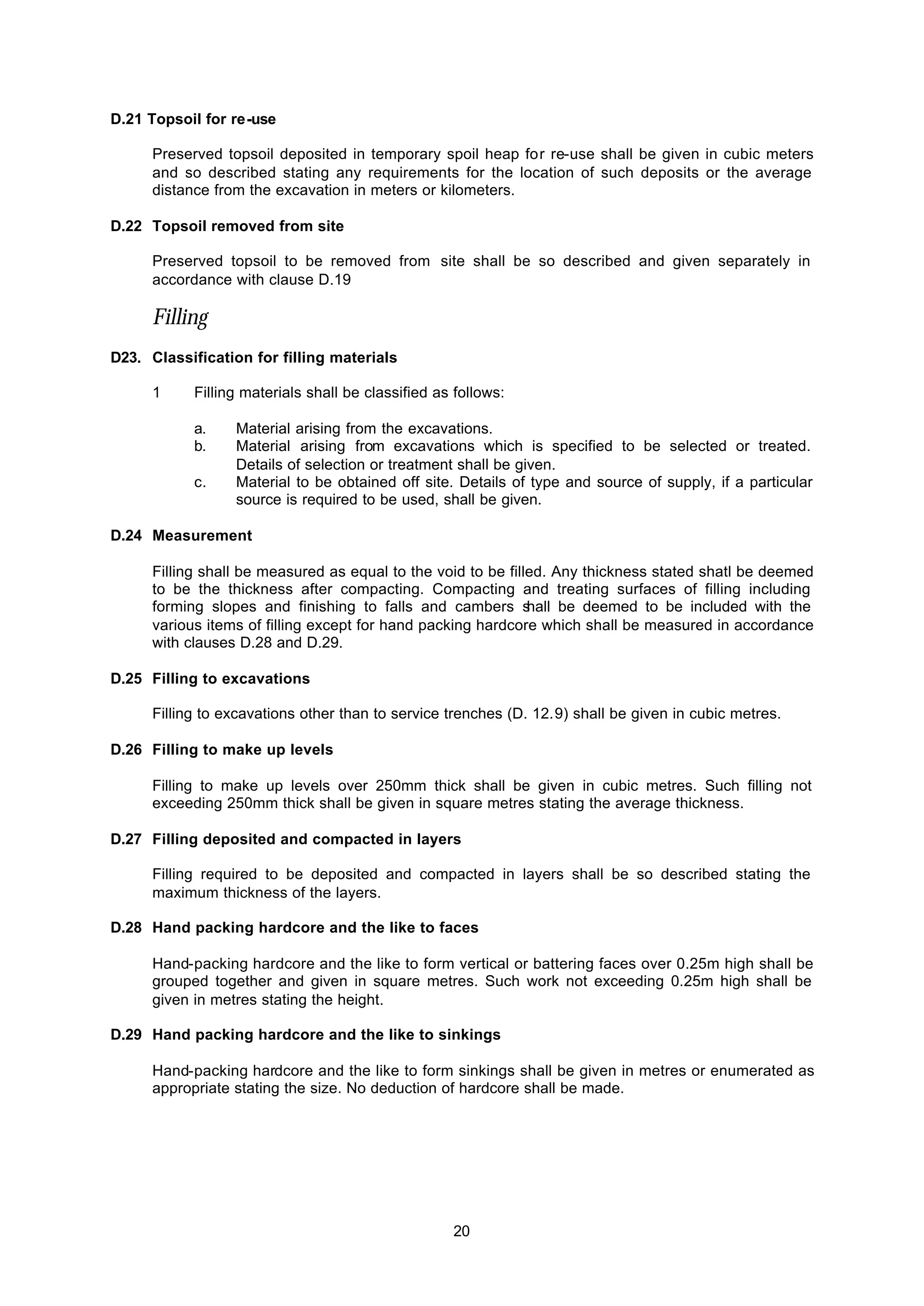 20
D.21 Topsoil for re-use
Preserved topsoil deposited in temporary spoil heap for re-use shall be given in cubic meters
and so described stating any requirements for the location of such deposits or the average
distance from the excavation in meters or kilometers.
D.22 Topsoil removed from site
Preserved topsoil to be removed from site shall be so described and given separately in
accordance with clause D.19
Filling
D23. Classification for filling materials
1 Filling materials shall be classified as follows:
a. Material arising from the excavations.
b. Material arising from excavations which is specified to be selected or treated.
Details of selection or treatment shall be given.
c. Material to be obtained off site. Details of type and source of supply, if a particular
source is required to be used, shall be given.
D.24 Measurement
Filling shall be measured as equal to the void to be filled. Any thickness stated shatl be deemed
to be the thickness after compacting. Compacting and treating surfaces of filling including
forming slopes and finishing to falls and cambers shall be deemed to be included with the
various items of filling except for hand packing hardcore which shall be measured in accordance
with clauses D.28 and D.29.
D.25 Filling to excavations
Filling to excavations other than to service trenches (D. 12.9) shall be given in cubic metres.
D.26 Filling to make up levels
Filling to make up levels over 250mm thick shall be given in cubic metres. Such filling not
exceeding 250mm thick shall be given in square metres stating the average thickness.
D.27 Filling deposited and compacted in layers
Filling required to be deposited and compacted in layers shall be so described stating the
maximum thickness of the layers.
D.28 Hand packing hardcore and the like to faces
Hand-packing hardcore and the like to form vertical or battering faces over 0.25m high shall be
grouped together and given in square metres. Such work not exceeding 0.25m high shall be
given in metres stating the height.
D.29 Hand packing hardcore and the like to sinkings
Hand-packing hardcore and the like to form sinkings shall be given in metres or enumerated as
appropriate stating the size. No deduction of hardcore shall be made.
 