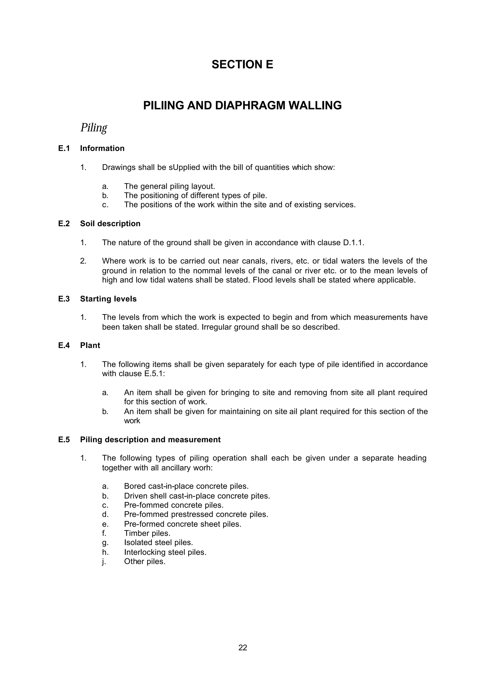 22
SECTION E
PILlING AND DIAPHRAGM WALLING
Piling
E.1 Information
1. Drawings shall be sUpplied with the bill of quantities which show:
a. The general piling layout.
b. The positioning of different types of pile.
c. The positions of the work within the site and of existing services.
E.2 Soil description
1. The nature of the ground shall be given in accondance with clause D.1.1.
2. Where work is to be carried out near canals, rivers, etc. or tidal waters the levels of the
ground in relation to the nommal levels of the canal or river etc. or to the mean levels of
high and low tidal watens shall be stated. Flood levels shall be stated where applicable.
E.3 Starting levels
1. The levels from which the work is expected to begin and from which measurements have
been taken shall be stated. Irregular ground shall be so described.
E.4 Plant
1. The following items shall be given separately for each type of pile identified in accordance
with clause E.5.1:
a. An item shall be given for bringing to site and removing fnom site all plant required
for this section of work.
b. An item shall be given for maintaining on site ail plant required for this section of the
work
E.5 Piling description and measurement
1. The following types of piling operation shall each be given under a separate heading
together with all ancillary worh:
a. Bored cast-in-place concrete piles.
b. Driven shell cast-in-place concrete pites.
c. Pre-fommed concrete piles.
d. Pre-fommed prestressed concrete piles.
e. Pre-formed concrete sheet piles.
f. Timber piles.
g. Isolated steel piles.
h. Interlocking steel piles.
j. Other piles.
 