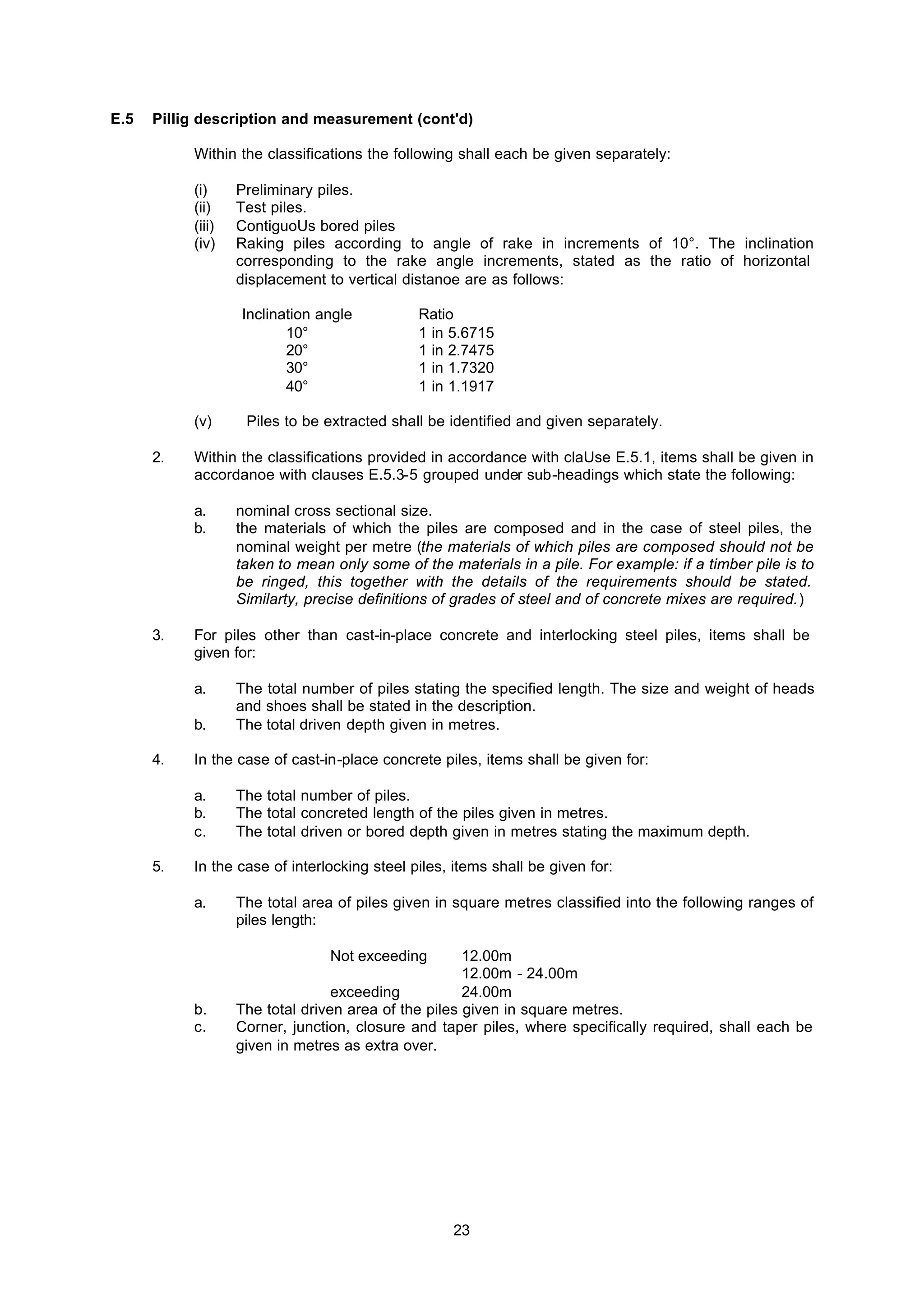 23
E.5 Pillig description and measurement (cont'd)
Within the classifications the following shall each be given separately:
(i) Preliminary piles.
(ii) Test piles.
(iii) ContiguoUs bored piles
(iv) Raking piles according to angle of rake in increments of 10°. The inclination
corresponding to the rake angle increments, stated as the ratio of horizontal
displacement to vertical distanoe are as follows:
Inclination angle Ratio
10° 1 in 5.6715
20° 1 in 2.7475
30° 1 in 1.7320
40° 1 in 1.1917
(v) Piles to be extracted shall be identified and given separately.
2. Within the classifications provided in accordance with claUse E.5.1, items shall be given in
accordanoe with clauses E.5.3-5 grouped under sub-headings which state the following:
a. nominal cross sectional size.
b. the materials of which the piles are composed and in the case of steel piles, the
nominal weight per metre (the materials of which piles are composed should not be
taken to mean only some of the materials in a pile. For example: if a timber pile is to
be ringed, this together with the details of the requirements should be stated.
Similarty, precise definitions of grades of steel and of concrete mixes are required.)
3. For piles other than cast-in-place concrete and interlocking steel piles, items shall be
given for:
a. The total number of piles stating the specified length. The size and weight of heads
and shoes shall be stated in the description.
b. The total driven depth given in metres.
4. In the case of cast-in-place concrete piles, items shall be given for:
a. The total number of piles.
b. The total concreted length of the piles given in metres.
c. The total driven or bored depth given in metres stating the maximum depth.
5. In the case of interlocking steel piles, items shall be given for:
a. The total area of piles given in square metres classified into the following ranges of
piles length:
Not exceeding 12.00m
12.00m - 24.00m
exceeding 24.00m
b. The total driven area of the piles given in square metres.
c. Corner, junction, closure and taper piles, where specifically required, shall each be
given in metres as extra over.
 