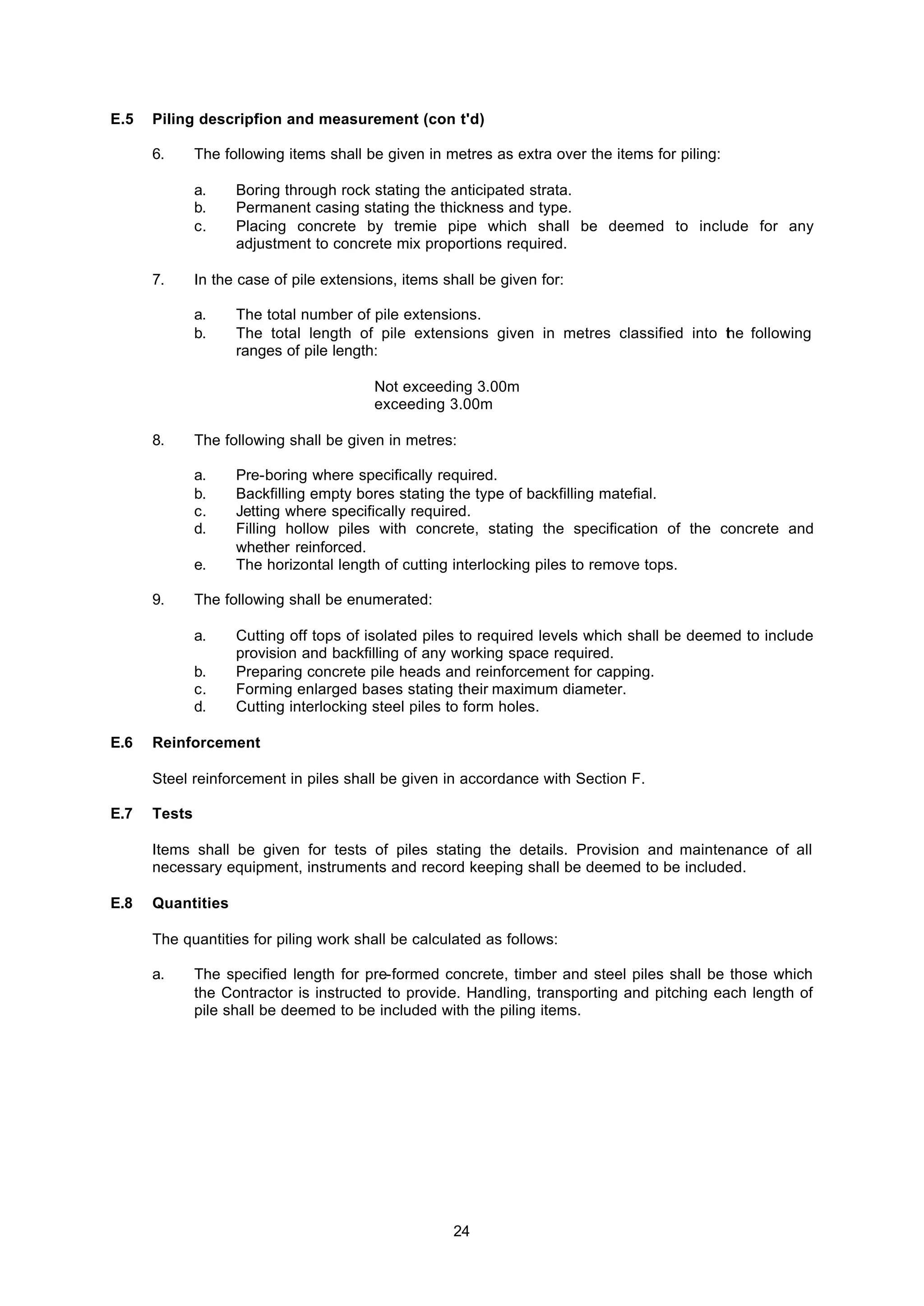 24
E.5 Piling descripfion and measurement (con t'd)
6. The following items shall be given in metres as extra over the items for piling:
a. Boring through rock stating the anticipated strata.
b. Permanent casing stating the thickness and type.
c. Placing concrete by tremie pipe which shall be deemed to include for any
adjustment to concrete mix proportions required.
7. In the case of pile extensions, items shall be given for:
a. The total number of pile extensions.
b. The total length of pile extensions given in metres classified into the following
ranges of pile length:
Not exceeding 3.00m
exceeding 3.00m
8. The following shall be given in metres:
a. Pre-boring where specifically required.
b. Backfilling empty bores stating the type of backfilling matefial.
c. Jetting where specifically required.
d. Filling hollow piles with concrete, stating the specification of the concrete and
whether reinforced.
e. The horizontal length of cutting interlocking piles to remove tops.
9. The following shall be enumerated:
a. Cutting off tops of isolated piles to required levels which shall be deemed to include
provision and backfilling of any working space required.
b. Preparing concrete pile heads and reinforcement for capping.
c. Forming enlarged bases stating their maximum diameter.
d. Cutting interlocking steel piles to form holes.
E.6 Reinforcement
Steel reinforcement in piles shall be given in accordance with Section F.
E.7 Tests
Items shall be given for tests of piles stating the details. Provision and maintenance of all
necessary equipment, instruments and record keeping shall be deemed to be included.
E.8 Quantities
The quantities for piling work shall be calculated as follows:
a. The specified length for pre-formed concrete, timber and steel piles shall be those which
the Contractor is instructed to provide. Handling, transporting and pitching each length of
pile shall be deemed to be included with the piling items.
 