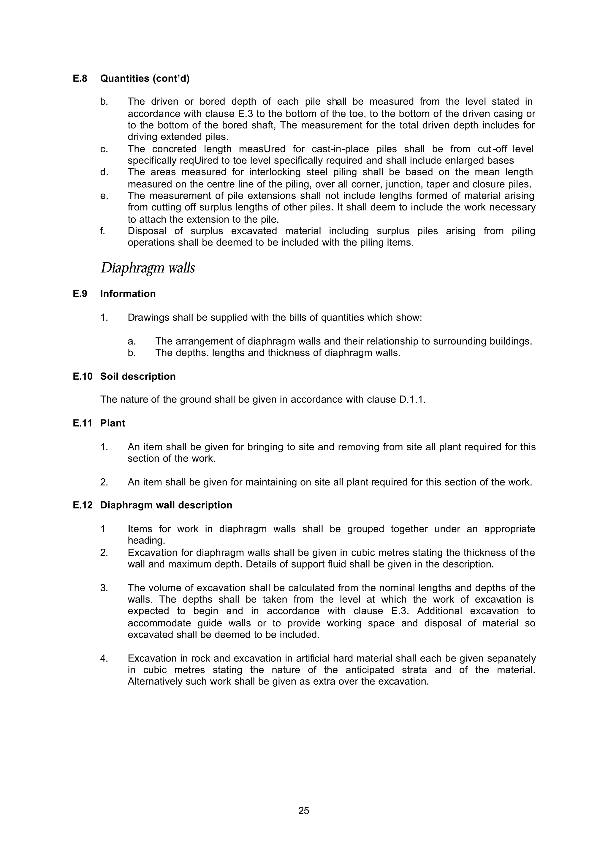 25
E.8 Quantities (cont’d)
b. The driven or bored depth of each pile shall be measured from the level stated in
accordance with clause E.3 to the bottom of the toe, to the bottom of the driven casing or
to the bottom of the bored shaft, The measurement for the total driven depth includes for
driving extended piles.
c. The concreted length measUred for cast-in-place piles shall be from cut -off level
specifically reqUired to toe level specifically required and shall include enlarged bases
d. The areas measured for interlocking steel piling shall be based on the mean length
measured on the centre line of the piling, over all corner, junction, taper and closure piles.
e. The measurement of pile extensions shall not include lengths formed of material arising
from cutting off surplus lengths of other piles. It shall deem to include the work necessary
to attach the extension to the pile.
f. Disposal of surplus excavated material including surplus piles arising from piling
operations shall be deemed to be included with the piling items.
Diaphragm walls
E.9 Information
1. Drawings shall be supplied with the bills of quantities which show:
a. The arrangement of diaphragm walls and their relationship to surrounding buildings.
b. The depths. lengths and thickness of diaphragm walls.
E.10 Soil description
The nature of the ground shall be given in accordance with clause D.1.1.
E.11 Plant
1. An item shall be given for bringing to site and removing from site all plant required for this
section of the work.
2. An item shall be given for maintaining on site all plant required for this section of the work.
E.12 Diaphragm wall description
1 Items for work in diaphragm walls shall be grouped together under an appropriate
heading.
2. Excavation for diaphragm walls shall be given in cubic metres stating the thickness of the
wall and maximum depth. Details of support fluid shall be given in the description.
3. The volume of excavation shall be calculated from the nominal lengths and depths of the
walls. The depths shall be taken from the level at which the work of excavation is
expected to begin and in accordance with clause E.3. Additional excavation to
accommodate guide walls or to provide working space and disposal of material so
excavated shall be deemed to be included.
4. Excavation in rock and excavation in artificial hard material shall each be given sepanately
in cubic metres stating the nature of the anticipated strata and of the material.
Alternatively such work shall be given as extra over the excavation.
 
