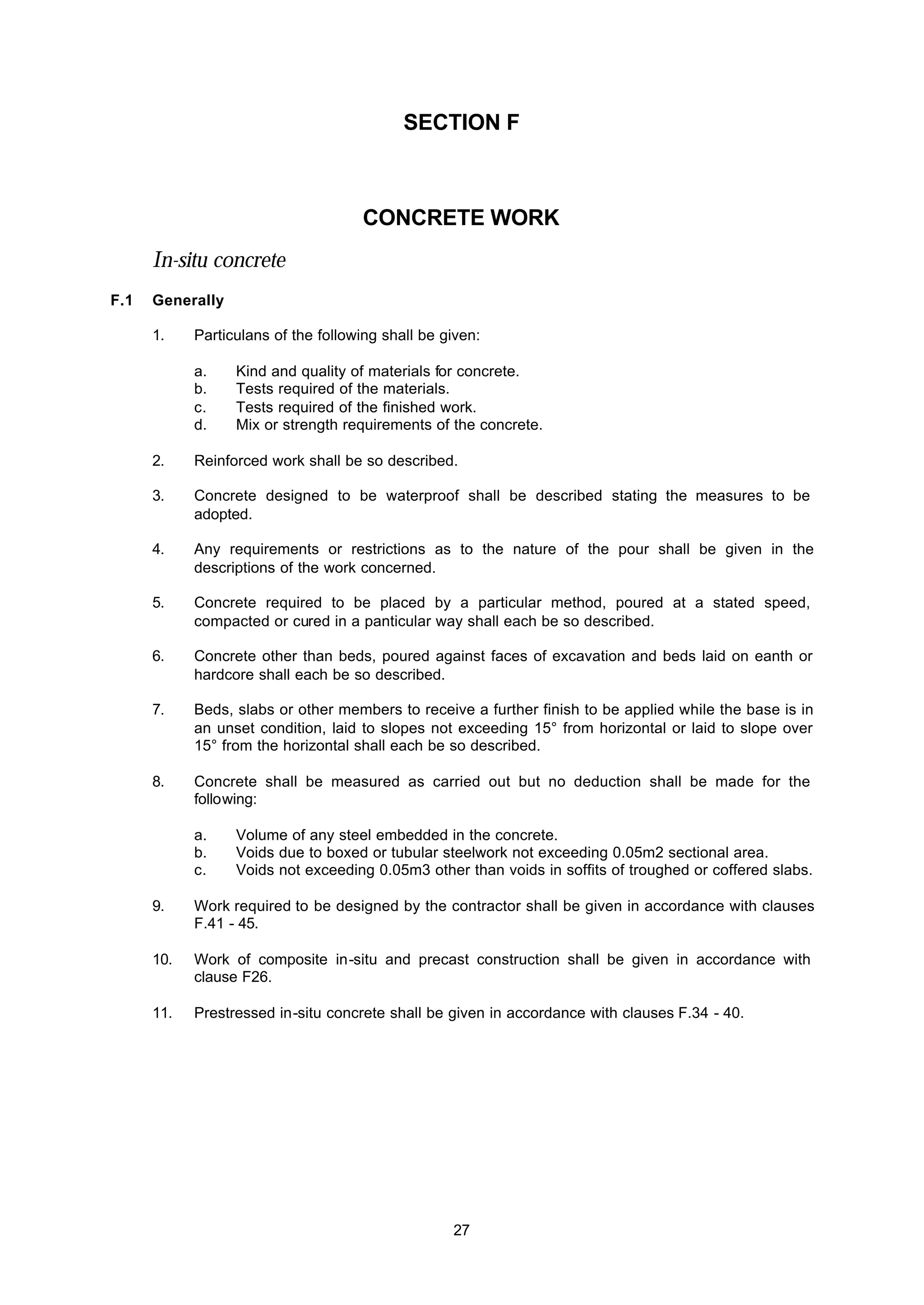 27
SECTION F
CONCRETE WORK
In-situ concrete
F.1 Generally
1. Particulans of the following shall be given:
a. Kind and quality of materials for concrete.
b. Tests required of the materials.
c. Tests required of the finished work.
d. Mix or strength requirements of the concrete.
2. Reinforced work shall be so described.
3. Concrete designed to be waterproof shall be described stating the measures to be
adopted.
4. Any requirements or restrictions as to the nature of the pour shall be given in the
descriptions of the work concerned.
5. Concrete required to be placed by a particular method, poured at a stated speed,
compacted or cured in a panticular way shall each be so described.
6. Concrete other than beds, poured against faces of excavation and beds laid on eanth or
hardcore shall each be so described.
7. Beds, slabs or other members to receive a further finish to be applied while the base is in
an unset condition, laid to slopes not exceeding 15° from horizontal or laid to slope over
15° from the horizontal shall each be so described.
8. Concrete shall be measured as carried out but no deduction shall be made for the
following:
a. Volume of any steel embedded in the concrete.
b. Voids due to boxed or tubular steelwork not exceeding 0.05m2 sectional area.
c. Voids not exceeding 0.05m3 other than voids in soffits of troughed or coffered slabs.
9. Work required to be designed by the contractor shall be given in accordance with clauses
F.41 - 45.
10. Work of composite in-situ and precast construction shall be given in accordance with
clause F26.
11. Prestressed in-situ concrete shall be given in accordance with clauses F.34 - 40.
 