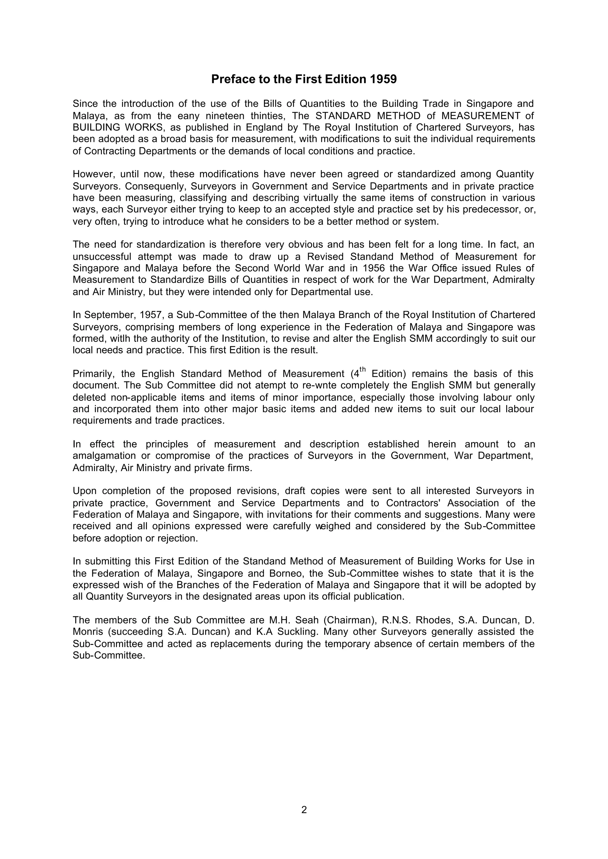 2
Preface to the First Edition 1959
Since the introduction of the use of the Bills of Quantities to the Building Trade in Singapore and
Malaya, as from the eany nineteen thinties, The STANDARD METHOD of MEASUREMENT of
BUILDING WORKS, as published in England by The Royal Institution of Chartered Surveyors, has
been adopted as a broad basis for measurement, with modifications to suit the individual requirements
of Contracting Departments or the demands of local conditions and practice.
However, until now, these modifications have never been agreed or standardized among Quantity
Surveyors. Consequenly, Surveyors in Government and Service Departments and in private practice
have been measuring, classifying and describing virtually the same items of construction in various
ways, each Surveyor either trying to keep to an accepted style and practice set by his predecessor, or,
very often, trying to introduce what he considers to be a better method or system.
The need for standardization is therefore very obvious and has been felt for a long time. In fact, an
unsuccessful attempt was made to draw up a Revised Standand Method of Measurement for
Singapore and Malaya before the Second World War and in 1956 the War Office issued Rules of
Measurement to Standardize Bills of Quantities in respect of work for the War Department, Admiralty
and Air Ministry, but they were intended only for Departmental use.
In September, 1957, a Sub-Committee of the then Malaya Branch of the Royal Institution of Chartered
Surveyors, comprising members of long experience in the Federation of Malaya and Singapore was
formed, witlh the authority of the Institution, to revise and alter the English SMM accordingly to suit our
local needs and practice. This first Edition is the result.
Primarily, the English Standard Method of Measurement (4
th
Edition) remains the basis of this
document. The Sub Committee did not atempt to re-wnte completely the English SMM but generally
deleted non-applicable items and items of minor importance, especially those involving labour only
and incorporated them into other major basic items and added new items to suit our local labour
requirements and trade practices.
In effect the principles of measurement and description established herein amount to an
amalgamation or compromise of the practices of Surveyors in the Government, War Department,
Admiralty, Air Ministry and private firms.
Upon completion of the proposed revisions, draft copies were sent to all interested Surveyors in
private practice, Government and Service Departments and to Contractors' Association of the
Federation of Malaya and Singapore, with invitations for their comments and suggestions. Many were
received and all opinions expressed were carefully weighed and considered by the Sub-Committee
before adoption or rejection.
In submitting this First Edition of the Standand Method of Measurement of Building Works for Use in
the Federation of Malaya, Singapore and Borneo, the Sub-Committee wishes to state that it is the
expressed wish of the Branches of the Federation of Malaya and Singapore that it will be adopted by
all Quantity Surveyors in the designated areas upon its official publication.
The members of the Sub Committee are M.H. Seah (Chairman), R.N.S. Rhodes, S.A. Duncan, D.
Monris (succeeding S.A. Duncan) and K.A Suckling. Many other Surveyors generally assisted the
Sub-Committee and acted as replacements during the temporary absence of certain members of the
Sub-Committee.
 