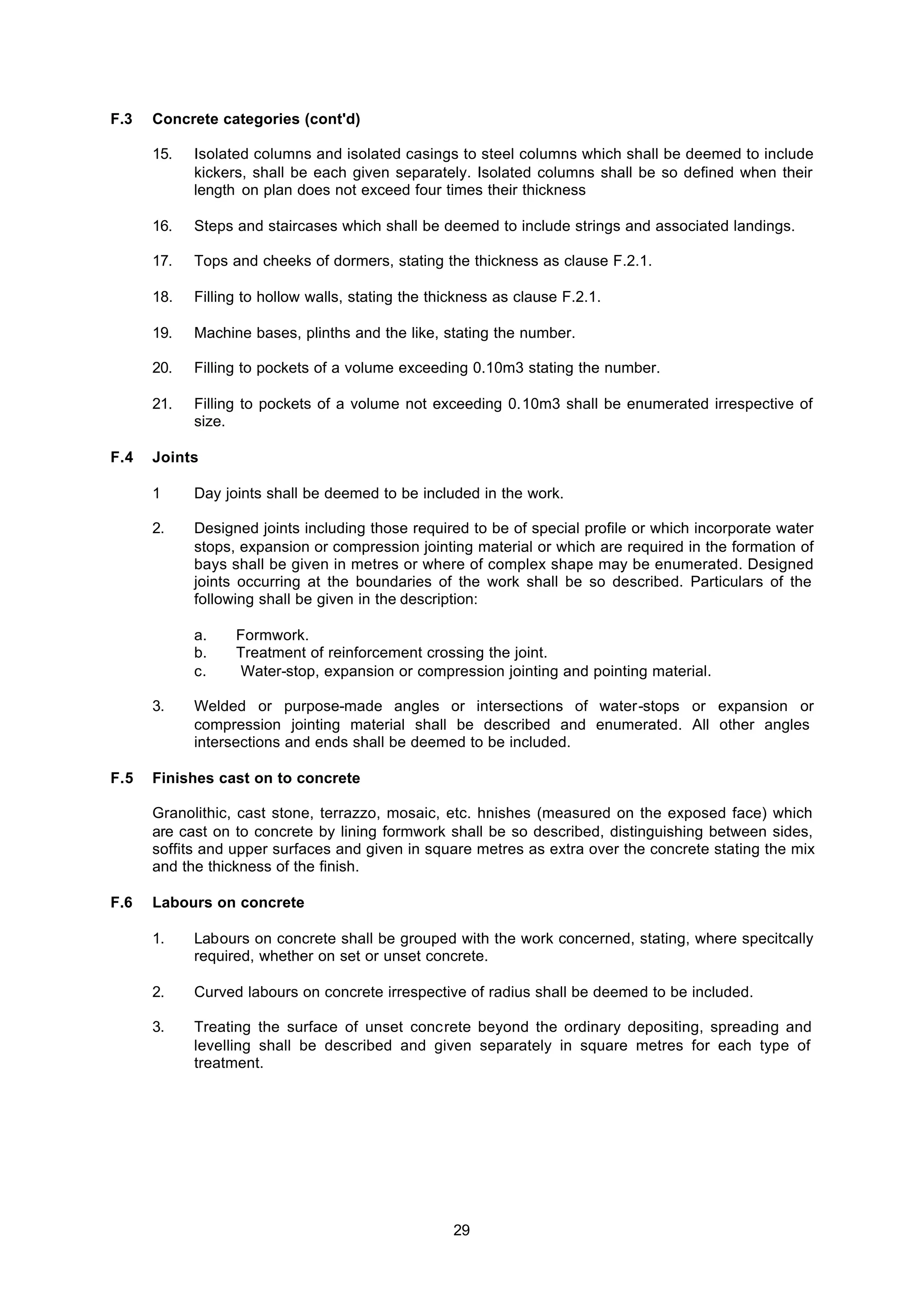 29
F.3 Concrete categories (cont'd)
15. Isolated columns and isolated casings to steel columns which shall be deemed to include
kickers, shall be each given separately. Isolated columns shall be so defined when their
length on plan does not exceed four times their thickness
16. Steps and staircases which shall be deemed to include strings and associated landings.
17. Tops and cheeks of dormers, stating the thickness as clause F.2.1.
18. Filling to hollow walls, stating the thickness as clause F.2.1.
19. Machine bases, plinths and the like, stating the number.
20. Filling to pockets of a volume exceeding 0.10m3 stating the number.
21. Filling to pockets of a volume not exceeding 0.10m3 shall be enumerated irrespective of
size.
F.4 Joints
1 Day joints shall be deemed to be included in the work.
2. Designed joints including those required to be of special profile or which incorporate water
stops, expansion or compression jointing material or which are required in the formation of
bays shall be given in metres or where of complex shape may be enumerated. Designed
joints occurring at the boundaries of the work shall be so described. Particulars of the
following shall be given in the description:
a. Formwork.
b. Treatment of reinforcement crossing the joint.
c. Water-stop, expansion or compression jointing and pointing material.
3. Welded or purpose-made angles or intersections of water-stops or expansion or
compression jointing material shall be described and enumerated. All other angles
intersections and ends shall be deemed to be included.
F.5 Finishes cast on to concrete
Granolithic, cast stone, terrazzo, mosaic, etc. hnishes (measured on the exposed face) which
are cast on to concrete by lining formwork shall be so described, distinguishing between sides,
soffits and upper surfaces and given in square metres as extra over the concrete stating the mix
and the thickness of the finish.
F.6 Labours on concrete
1. Labours on concrete shall be grouped with the work concerned, stating, where specitcally
required, whether on set or unset concrete.
2. Curved labours on concrete irrespective of radius shall be deemed to be included.
3. Treating the surface of unset concrete beyond the ordinary depositing, spreading and
levelling shall be described and given separately in square metres for each type of
treatment.
 