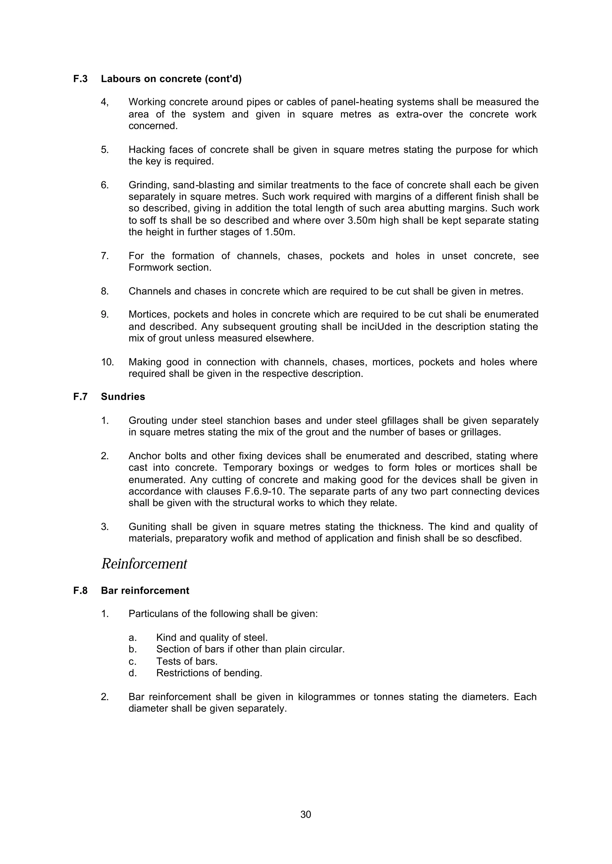 30
F.3 Labours on concrete (cont'd)
4, Working concrete around pipes or cables of panel-heating systems shall be measured the
area of the system and given in square metres as extra-over the concrete work
concerned.
5. Hacking faces of concrete shall be given in square metres stating the purpose for which
the key is required.
6. Grinding, sand-blasting and similar treatments to the face of concrete shall each be given
separately in square metres. Such work required with margins of a different finish shall be
so described, giving in addition the total length of such area abutting margins. Such work
to soff ts shall be so described and where over 3.50m high shall be kept separate stating
the height in further stages of 1.50m.
7. For the formation of channels, chases, pockets and holes in unset concrete, see
Formwork section.
8. Channels and chases in concrete which are required to be cut shall be given in metres.
9. Mortices, pockets and holes in concrete which are required to be cut shali be enumerated
and described. Any subsequent grouting shall be inciUded in the description stating the
mix of grout unless measured elsewhere.
10. Making good in connection with channels, chases, mortices, pockets and holes where
required shall be given in the respective description.
F.7 Sundries
1. Grouting under steel stanchion bases and under steel gfillages shall be given separately
in square metres stating the mix of the grout and the number of bases or grillages.
2. Anchor bolts and other fixing devices shall be enumerated and described, stating where
cast into concrete. Temporary boxings or wedges to form holes or mortices shall be
enumerated. Any cutting of concrete and making good for the devices shall be given in
accordance with clauses F.6.9-10. The separate parts of any two part connecting devices
shall be given with the structural works to which they relate.
3. Guniting shall be given in square metres stating the thickness. The kind and quality of
materials, preparatory wofik and method of application and finish shall be so descfibed.
Reinforcement
F.8 Bar reinforcement
1. Particulans of the following shall be given:
a. Kind and quality of steel.
b. Section of bars if other than plain circular.
c. Tests of bars.
d. Restrictions of bending.
2. Bar reinforcement shall be given in kilogrammes or tonnes stating the diameters. Each
diameter shall be given separately.
 