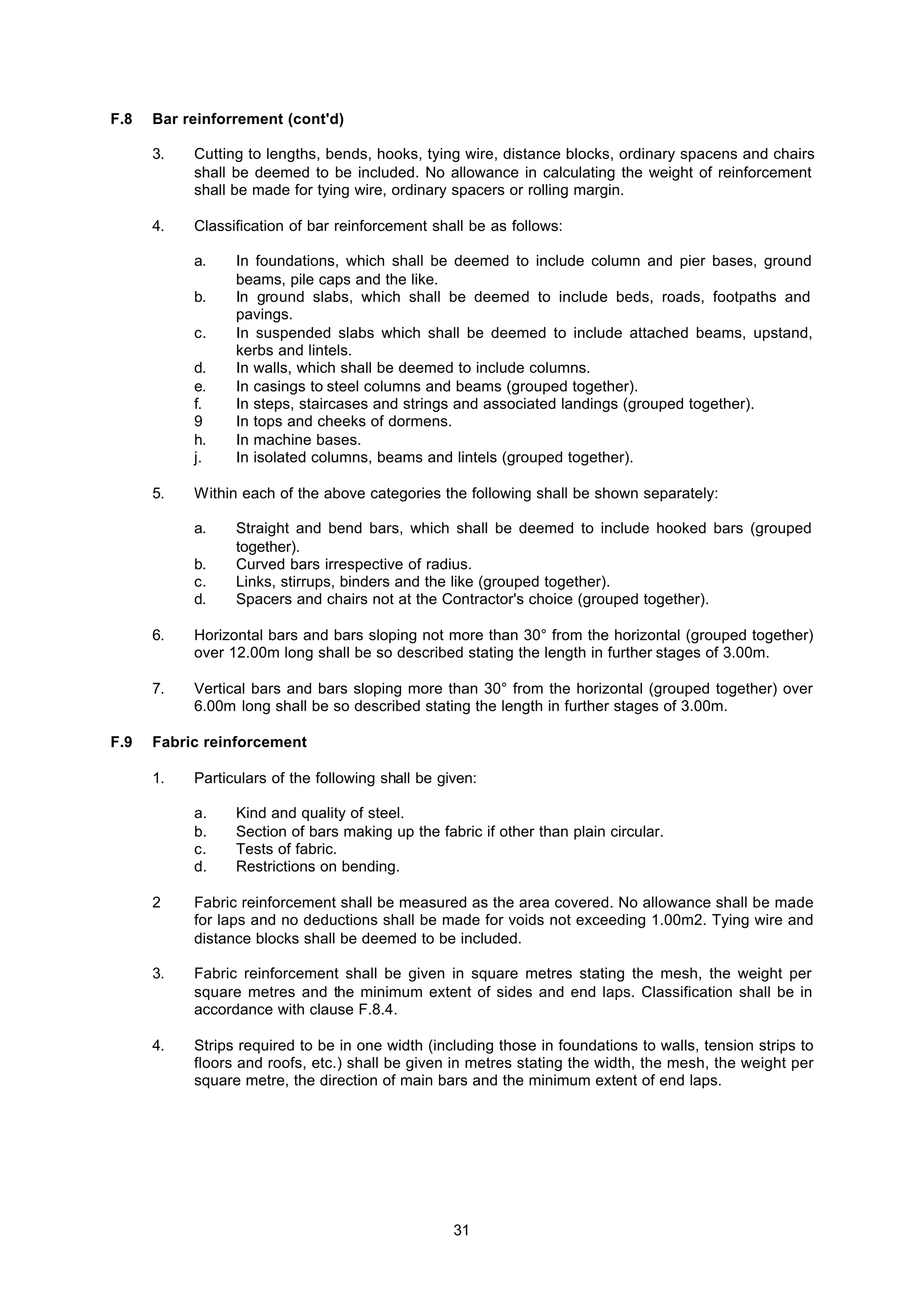 31
F.8 Bar reinforrement (cont'd)
3. Cutting to lengths, bends, hooks, tying wire, distance blocks, ordinary spacens and chairs
shall be deemed to be included. No allowance in calculating the weight of reinforcement
shall be made for tying wire, ordinary spacers or rolling margin.
4. Classification of bar reinforcement shall be as follows:
a. In foundations, which shall be deemed to include column and pier bases, ground
beams, pile caps and the like.
b. In ground slabs, which shall be deemed to include beds, roads, footpaths and
pavings.
c. In suspended slabs which shall be deemed to include attached beams, upstand,
kerbs and lintels.
d. In walls, which shall be deemed to include columns.
e. In casings to steel columns and beams (grouped together).
f. In steps, staircases and strings and associated landings (grouped together).
9 In tops and cheeks of dormens.
h. In machine bases.
j. In isolated columns, beams and lintels (grouped together).
5. Within each of the above categories the following shall be shown separately:
a. Straight and bend bars, which shall be deemed to include hooked bars (grouped
together).
b. Curved bars irrespective of radius.
c. Links, stirrups, binders and the like (grouped together).
d. Spacers and chairs not at the Contractor's choice (grouped together).
6. Horizontal bars and bars sloping not more than 30° from the horizontal (grouped together)
over 12.00m long shall be so described stating the length in further stages of 3.00m.
7. Vertical bars and bars sloping more than 30° from the horizontal (grouped together) over
6.00m long shall be so described stating the length in further stages of 3.00m.
F.9 Fabric reinforcement
1. Particulars of the following shall be given:
a. Kind and quality of steel.
b. Section of bars making up the fabric if other than plain circular.
c. Tests of fabric.
d. Restrictions on bending.
2 Fabric reinforcement shall be measured as the area covered. No allowance shall be made
for laps and no deductions shall be made for voids not exceeding 1.00m2. Tying wire and
distance blocks shall be deemed to be included.
3. Fabric reinforcement shall be given in square metres stating the mesh, the weight per
square metres and the minimum extent of sides and end laps. Classification shall be in
accordance with clause F.8.4.
4. Strips required to be in one width (including those in foundations to walls, tension strips to
floors and roofs, etc.) shall be given in metres stating the width, the mesh, the weight per
square metre, the direction of main bars and the minimum extent of end laps.
 