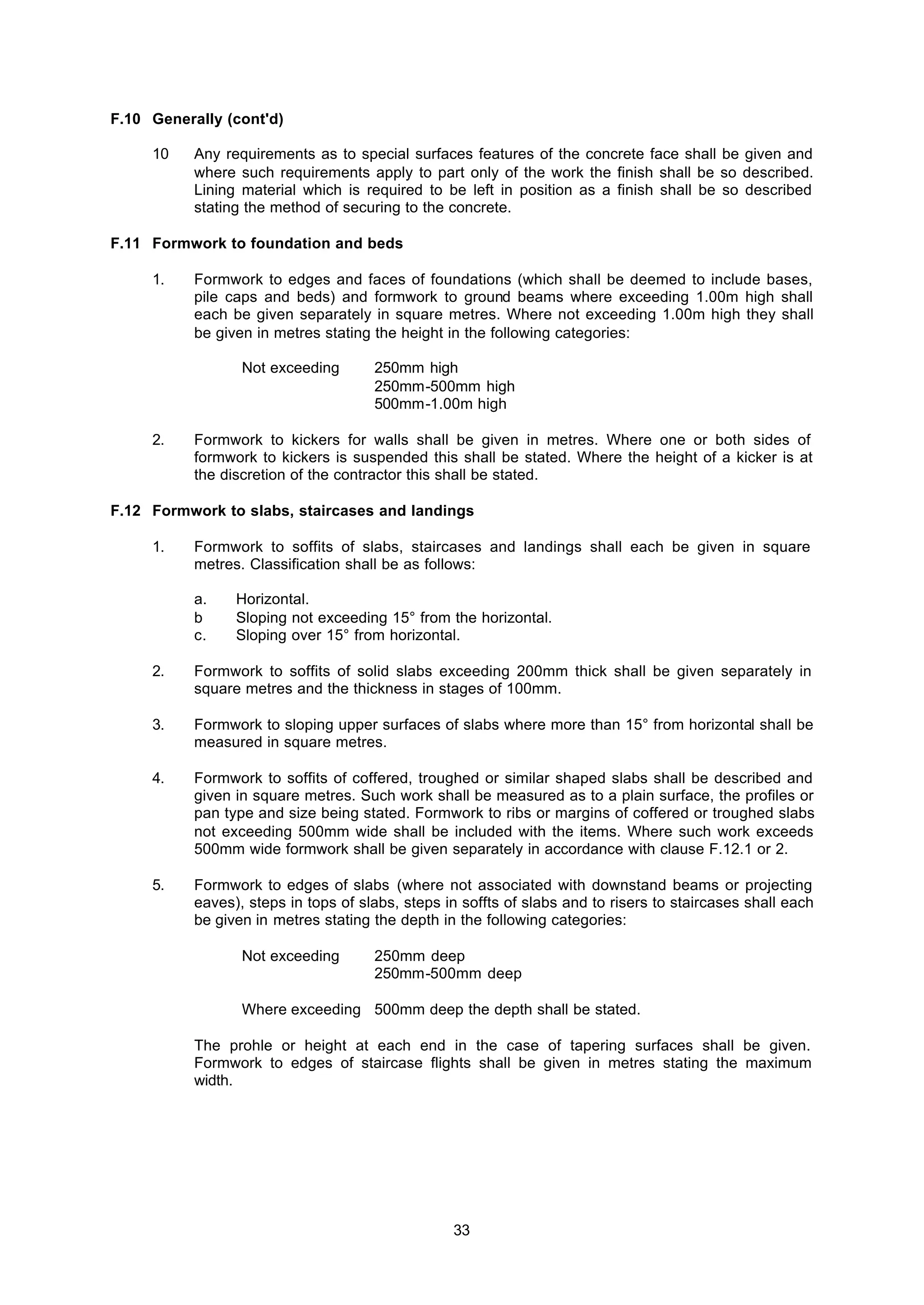 33
F.10 Generally (cont'd)
10 Any requirements as to special surfaces features of the concrete face shall be given and
where such requirements apply to part only of the work the finish shall be so described.
Lining material which is required to be left in position as a finish shall be so described
stating the method of securing to the concrete.
F.11 Formwork to foundation and beds
1. Formwork to edges and faces of foundations (which shall be deemed to include bases,
pile caps and beds) and formwork to ground beams where exceeding 1.00m high shall
each be given separately in square metres. Where not exceeding 1.00m high they shall
be given in metres stating the height in the following categories:
Not exceeding 250mm high
250mm-500mm high
500mm-1.00m high
2. Formwork to kickers for walls shall be given in metres. Where one or both sides of
formwork to kickers is suspended this shall be stated. Where the height of a kicker is at
the discretion of the contractor this shall be stated.
F.12 Formwork to slabs, staircases and landings
1. Formwork to soffits of slabs, staircases and landings shall each be given in square
metres. Classification shall be as follows:
a. Horizontal.
b Sloping not exceeding 15° from the horizontal.
c. Sloping over 15° from horizontal.
2. Formwork to soffits of solid slabs exceeding 200mm thick shall be given separately in
square metres and the thickness in stages of 100mm.
3. Formwork to sloping upper surfaces of slabs where more than 15° from horizontal shall be
measured in square metres.
4. Formwork to soffits of coffered, troughed or similar shaped slabs shall be described and
given in square metres. Such work shall be measured as to a plain surface, the profiles or
pan type and size being stated. Formwork to ribs or margins of coffered or troughed slabs
not exceeding 500mm wide shall be included with the items. Where such work exceeds
500mm wide formwork shall be given separately in accordance with clause F.12.1 or 2.
5. Formwork to edges of slabs (where not associated with downstand beams or projecting
eaves), steps in tops of slabs, steps in soffts of slabs and to risers to staircases shall each
be given in metres stating the depth in the following categories:
Not exceeding 250mm deep
250mm-500mm deep
Where exceeding 500mm deep the depth shall be stated.
The prohle or height at each end in the case of tapering surfaces shall be given.
Formwork to edges of staircase flights shall be given in metres stating the maximum
width.
 