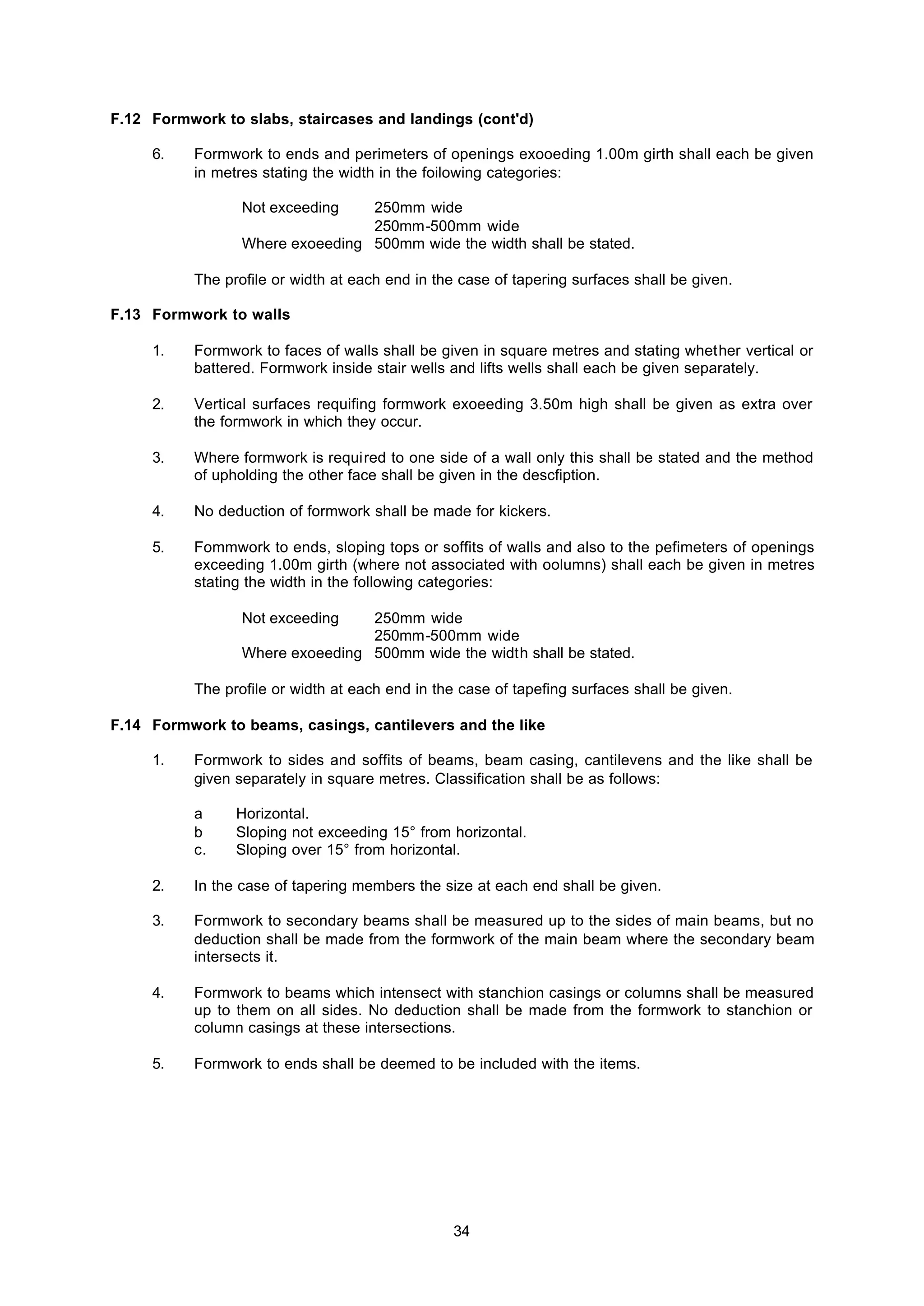 34
F.12 Formwork to slabs, staircases and landings (cont'd)
6. Formwork to ends and perimeters of openings exooeding 1.00m girth shall each be given
in metres stating the width in the foilowing categories:
Not exceeding 250mm wide
250mm-500mm wide
Where exoeeding 500mm wide the width shall be stated.
The profile or width at each end in the case of tapering surfaces shall be given.
F.13 Formwork to walls
1. Formwork to faces of walls shall be given in square metres and stating whether vertical or
battered. Formwork inside stair wells and lifts wells shall each be given separately.
2. Vertical surfaces requifing formwork exoeeding 3.50m high shall be given as extra over
the formwork in which they occur.
3. Where formwork is required to one side of a wall only this shall be stated and the method
of upholding the other face shall be given in the descfiption.
4. No deduction of formwork shall be made for kickers.
5. Fommwork to ends, sloping tops or soffits of walls and also to the pefimeters of openings
exceeding 1.00m girth (where not associated with oolumns) shall each be given in metres
stating the width in the following categories:
Not exceeding 250mm wide
250mm-500mm wide
Where exoeeding 500mm wide the width shall be stated.
The profile or width at each end in the case of tapefing surfaces shall be given.
F.14 Formwork to beams, casings, cantilevers and the like
1. Formwork to sides and soffits of beams, beam casing, cantilevens and the like shall be
given separately in square metres. Classification shall be as follows:
a Horizontal.
b Sloping not exceeding 15° from horizontal.
c. Sloping over 15° from horizontal.
2. In the case of tapering members the size at each end shall be given.
3. Formwork to secondary beams shall be measured up to the sides of main beams, but no
deduction shall be made from the formwork of the main beam where the secondary beam
intersects it.
4. Formwork to beams which intensect with stanchion casings or columns shall be measured
up to them on all sides. No deduction shall be made from the formwork to stanchion or
column casings at these intersections.
5. Formwork to ends shall be deemed to be included with the items.
 