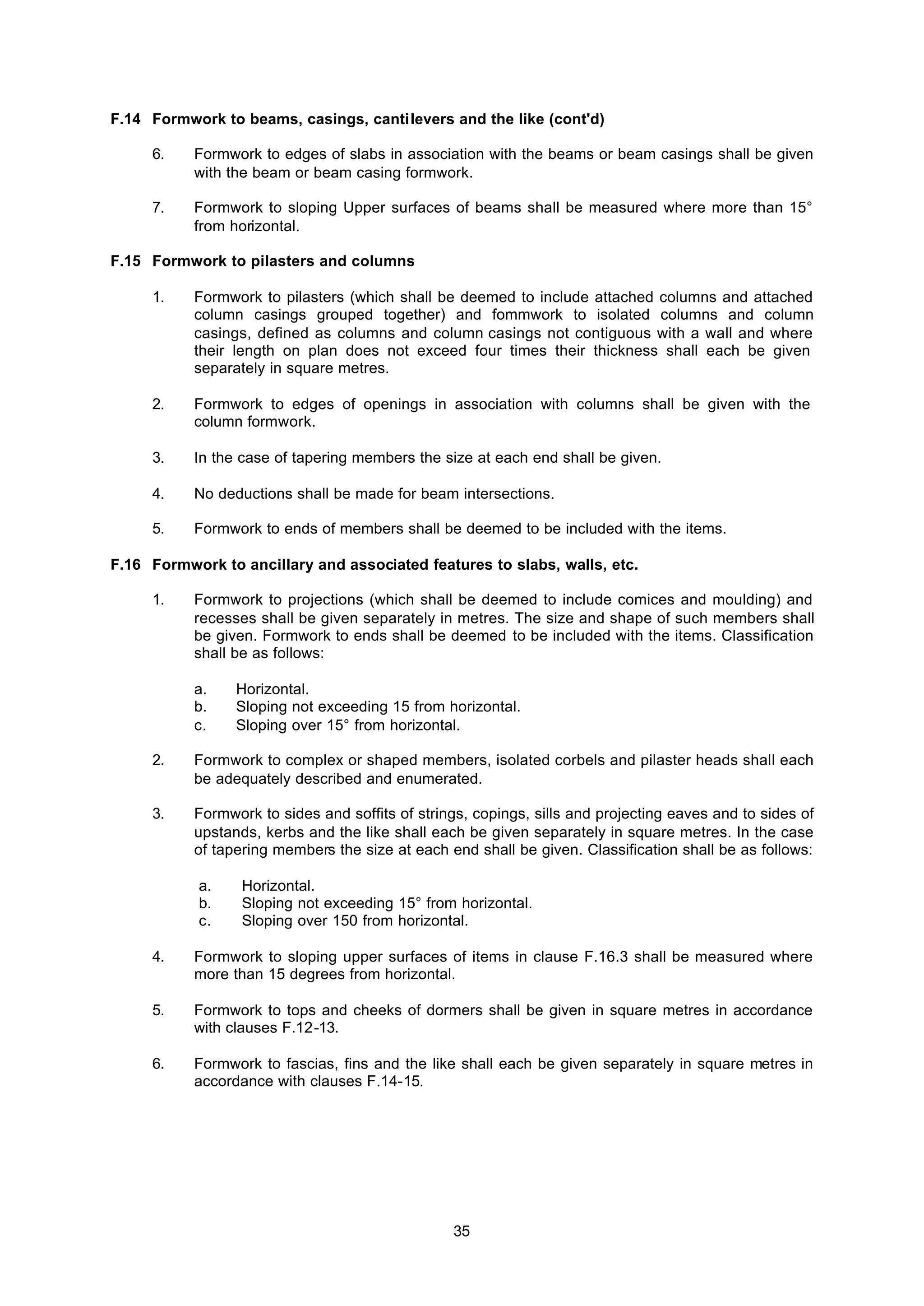 35
F.14 Formwork to beams, casings, cantilevers and the like (cont'd)
6. Formwork to edges of slabs in association with the beams or beam casings shall be given
with the beam or beam casing formwork.
7. Formwork to sloping Upper surfaces of beams shall be measured where more than 15°
from horizontal.
F.15 Formwork to pilasters and columns
1. Formwork to pilasters (which shall be deemed to include attached columns and attached
column casings grouped together) and fommwork to isolated columns and column
casings, defined as columns and column casings not contiguous with a wall and where
their length on plan does not exceed four times their thickness shall each be given
separately in square metres.
2. Formwork to edges of openings in association with columns shall be given with the
column formwork.
3. In the case of tapering members the size at each end shall be given.
4. No deductions shall be made for beam intersections.
5. Formwork to ends of members shall be deemed to be included with the items.
F.16 Formwork to ancillary and associated features to slabs, walls, etc.
1. Formwork to projections (which shall be deemed to include comices and moulding) and
recesses shall be given separately in metres. The size and shape of such members shall
be given. Formwork to ends shall be deemed to be included with the items. Classification
shall be as follows:
a. Horizontal.
b. Sloping not exceeding 15 from horizontal.
c. Sloping over 15° from horizontal.
2. Formwork to complex or shaped members, isolated corbels and pilaster heads shall each
be adequately described and enumerated.
3. Formwork to sides and soffits of strings, copings, sills and projecting eaves and to sides of
upstands, kerbs and the like shall each be given separately in square metres. In the case
of tapering members the size at each end shall be given. Classification shall be as follows:
a. Horizontal.
b. Sloping not exceeding 15° from horizontal.
c. Sloping over 150 from horizontal.
4. Formwork to sloping upper surfaces of items in clause F.16.3 shall be measured where
more than 15 degrees from horizontal.
5. Formwork to tops and cheeks of dormers shall be given in square metres in accordance
with clauses F.12-13.
6. Formwork to fascias, fins and the like shall each be given separately in square metres in
accordance with clauses F.14-15.
 