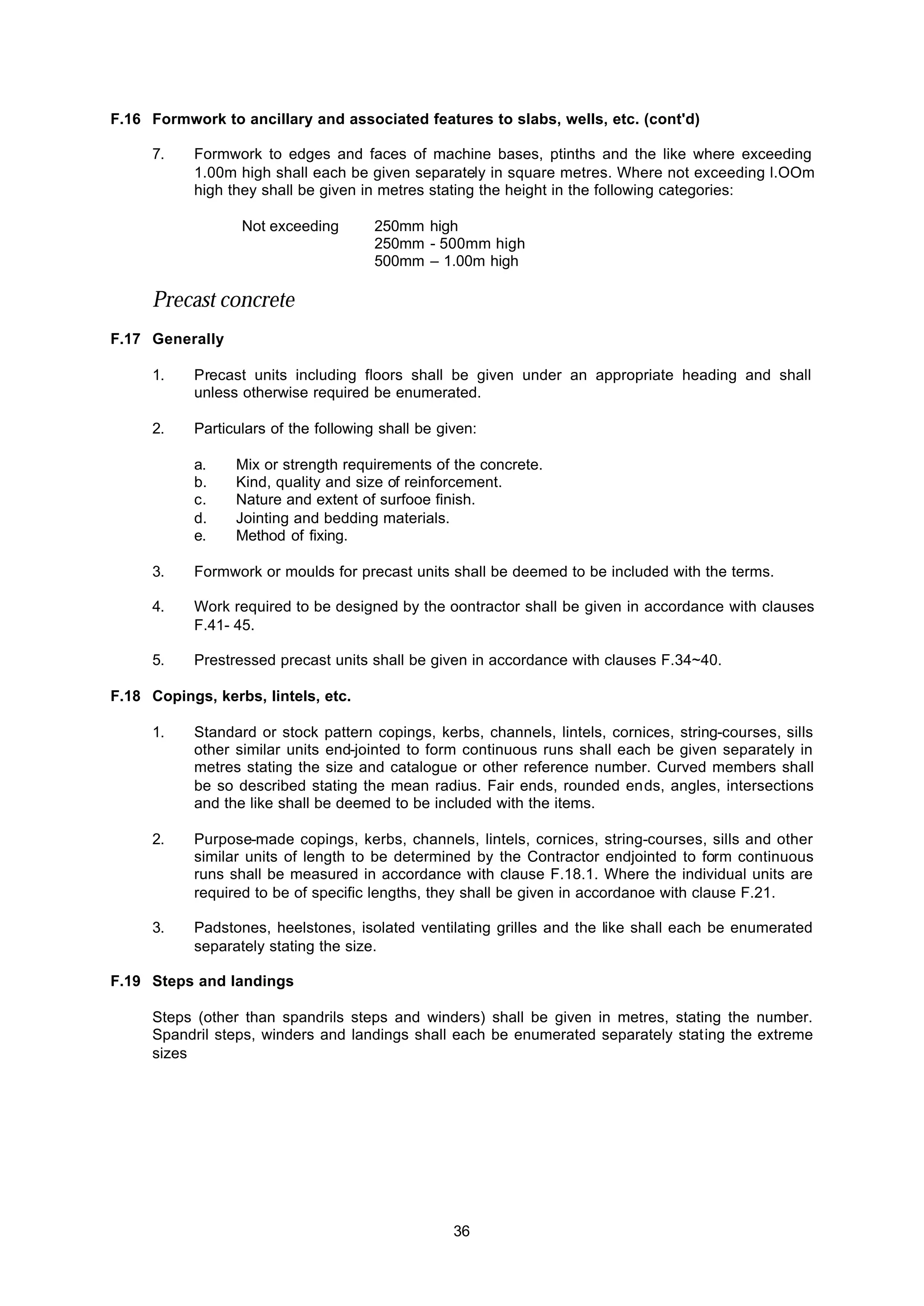 36
F.16 Formwork to ancillary and associated features to slabs, wells, etc. (cont'd)
7. Formwork to edges and faces of machine bases, ptinths and the like where exceeding
1.00m high shall each be given separately in square metres. Where not exceeding l.OOm
high they shall be given in metres stating the height in the following categories:
Not exceeding 250mm high
250mm - 500mm high
500mm – 1.00m high
Precast concrete
F.17 Generally
1. Precast units including floors shall be given under an appropriate heading and shall
unless otherwise required be enumerated.
2. Particulars of the following shall be given:
a. Mix or strength requirements of the concrete.
b. Kind, quality and size of reinforcement.
c. Nature and extent of surfooe finish.
d. Jointing and bedding materials.
e. Method of fixing.
3. Formwork or moulds for precast units shall be deemed to be included with the terms.
4. Work required to be designed by the oontractor shall be given in accordance with clauses
F.41- 45.
5. Prestressed precast units shall be given in accordance with clauses F.34~40.
F.18 Copings, kerbs, lintels, etc.
1. Standard or stock pattern copings, kerbs, channels, lintels, cornices, string-courses, sills
other similar units end-jointed to form continuous runs shall each be given separately in
metres stating the size and catalogue or other reference number. Curved members shall
be so described stating the mean radius. Fair ends, rounded ends, angles, intersections
and the like shall be deemed to be included with the items.
2. Purpose-made copings, kerbs, channels, lintels, cornices, string-courses, sills and other
similar units of length to be determined by the Contractor endjointed to form continuous
runs shall be measured in accordance with clause F.18.1. Where the individual units are
required to be of specific lengths, they shall be given in accordanoe with clause F.21.
3. Padstones, heelstones, isolated ventilating grilles and the like shall each be enumerated
separately stating the size.
F.19 Steps and landings
Steps (other than spandrils steps and winders) shall be given in metres, stating the number.
Spandril steps, winders and landings shall each be enumerated separately stating the extreme
sizes
 