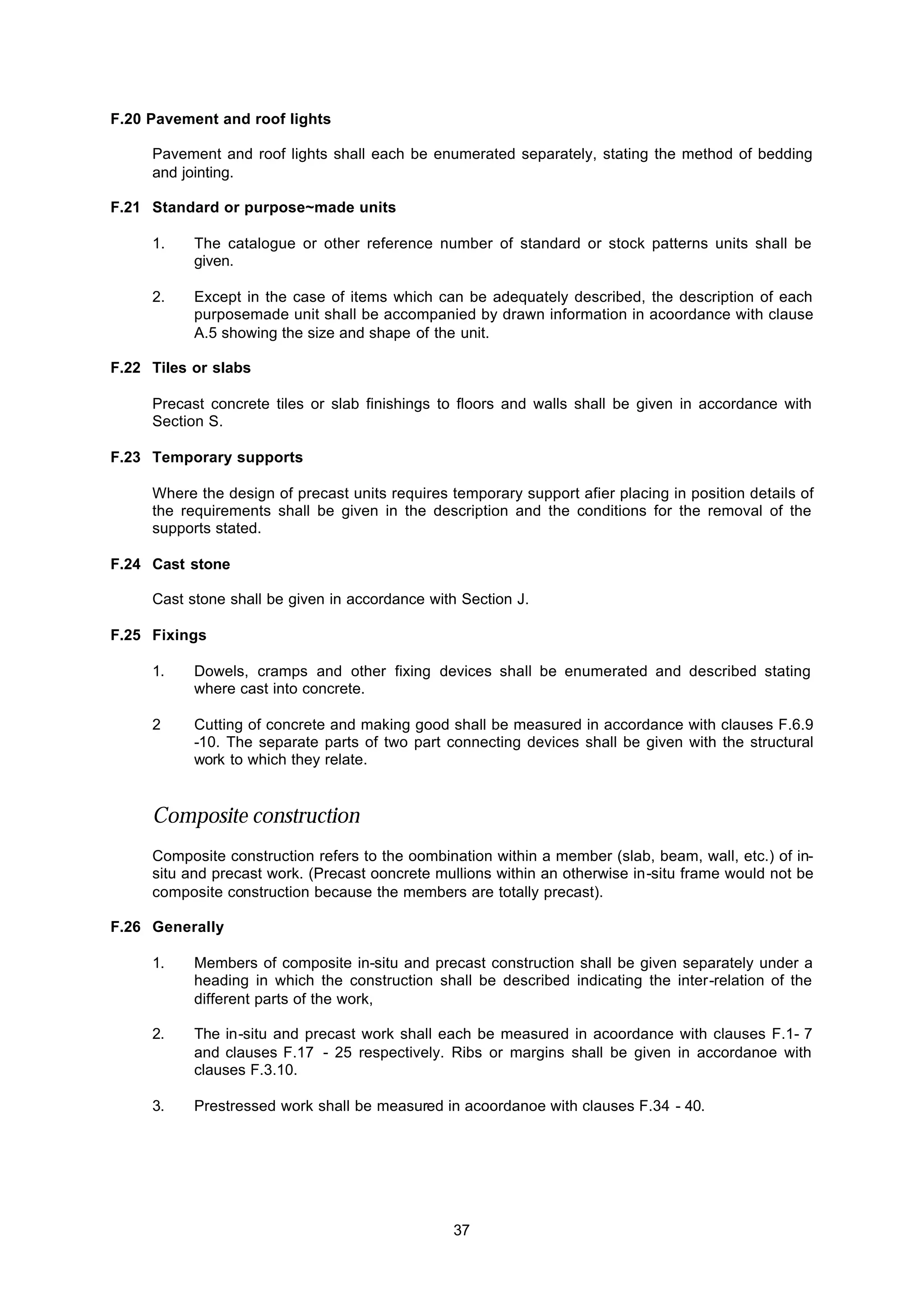 37
F.20 Pavement and roof lights
Pavement and roof lights shall each be enumerated separately, stating the method of bedding
and jointing.
F.21 Standard or purpose~made units
1. The catalogue or other reference number of standard or stock patterns units shall be
given.
2. Except in the case of items which can be adequately described, the description of each
purposemade unit shall be accompanied by drawn information in acoordance with clause
A.5 showing the size and shape of the unit.
F.22 Tiles or slabs
Precast concrete tiles or slab finishings to floors and walls shall be given in accordance with
Section S.
F.23 Temporary supports
Where the design of precast units requires temporary support afier placing in position details of
the requirements shall be given in the description and the conditions for the removal of the
supports stated.
F.24 Cast stone
Cast stone shall be given in accordance with Section J.
F.25 Fixings
1. Dowels, cramps and other fixing devices shall be enumerated and described stating
where cast into concrete.
2 Cutting of concrete and making good shall be measured in accordance with clauses F.6.9
-10. The separate parts of two part connecting devices shall be given with the structural
work to which they relate.
Composite construction
Composite construction refers to the oombination within a member (slab, beam, wall, etc.) of in-
situ and precast work. (Precast ooncrete mullions within an otherwise in-situ frame would not be
composite construction because the members are totally precast).
F.26 Generally
1. Members of composite in-situ and precast construction shall be given separately under a
heading in which the construction shall be described indicating the inter-relation of the
different parts of the work,
2. The in-situ and precast work shall each be measured in acoordance with clauses F.1- 7
and clauses F.17 - 25 respectively. Ribs or margins shall be given in accordanoe with
clauses F.3.10.
3. Prestressed work shall be measured in acoordanoe with clauses F.34 - 40.
 