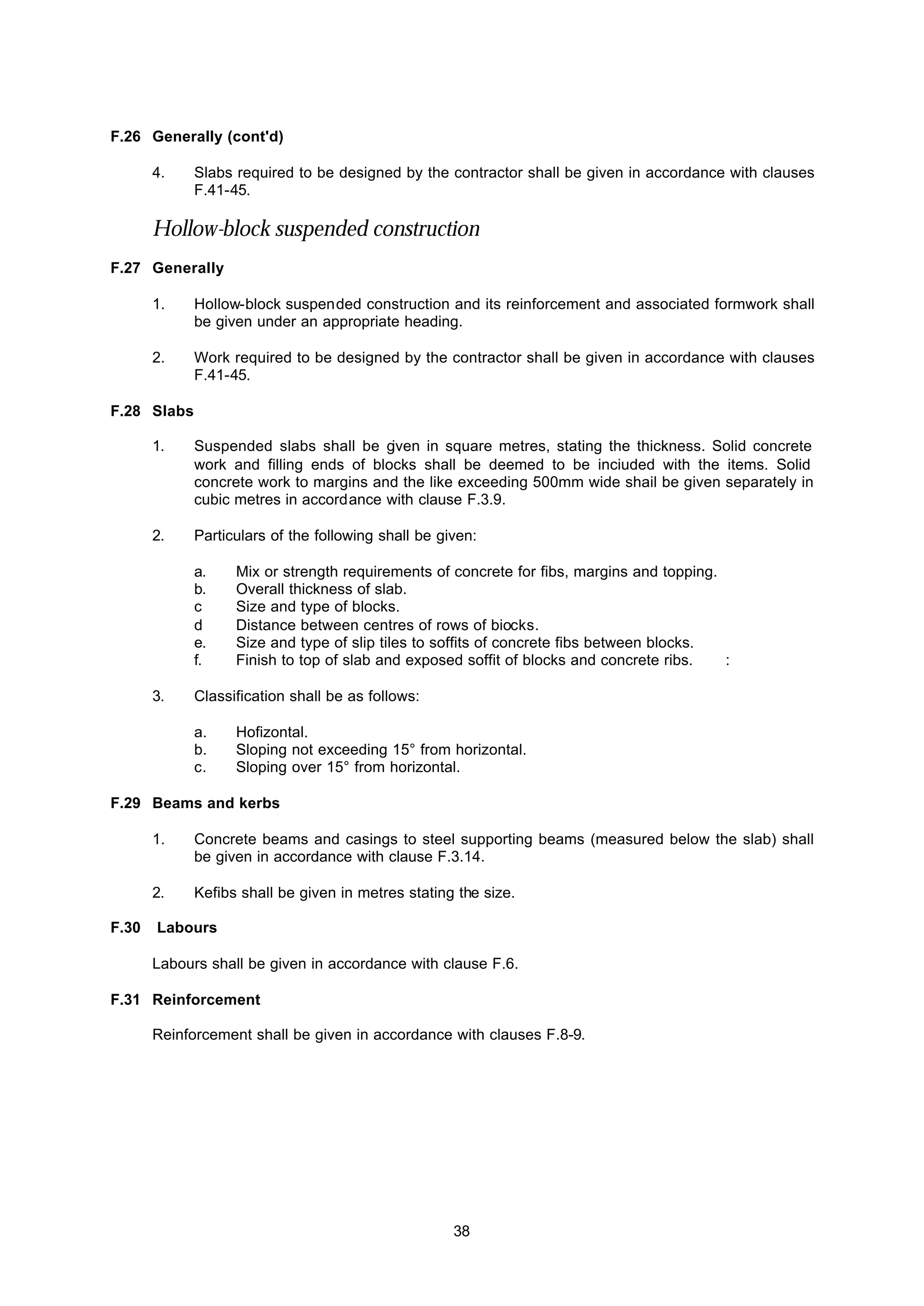 38
F.26 Generally (cont'd)
4. Slabs required to be designed by the contractor shall be given in accordance with clauses
F.41-45.
Hollow-block suspended construction
F.27 Generally
1. Hollow-block suspended construction and its reinforcement and associated formwork shall
be given under an appropriate heading.
2. Work required to be designed by the contractor shall be given in accordance with clauses
F.41-45.
F.28 Slabs
1. Suspended slabs shall be given in square metres, stating the thickness. Solid concrete
work and filling ends of blocks shall be deemed to be inciuded with the items. Solid
concrete work to margins and the like exceeding 500mm wide shail be given separately in
cubic metres in accordance with clause F.3.9.
2. Particulars of the following shall be given:
a. Mix or strength requirements of concrete for fibs, margins and topping.
b. Overall thickness of slab.
c Size and type of blocks.
d Distance between centres of rows of biocks.
e. Size and type of slip tiles to soffits of concrete fibs between blocks.
f. Finish to top of slab and exposed soffit of blocks and concrete ribs. :
3. Classification shall be as follows:
a. Hofizontal.
b. Sloping not exceeding 15° from horizontal.
c. Sloping over 15° from horizontal.
F.29 Beams and kerbs
1. Concrete beams and casings to steel supporting beams (measured below the slab) shall
be given in accordance with clause F.3.14.
2. Kefibs shall be given in metres stating the size.
F.30 Labours
Labours shall be given in accordance with clause F.6.
F.31 Reinforcement
Reinforcement shall be given in accordance with clauses F.8-9.
 