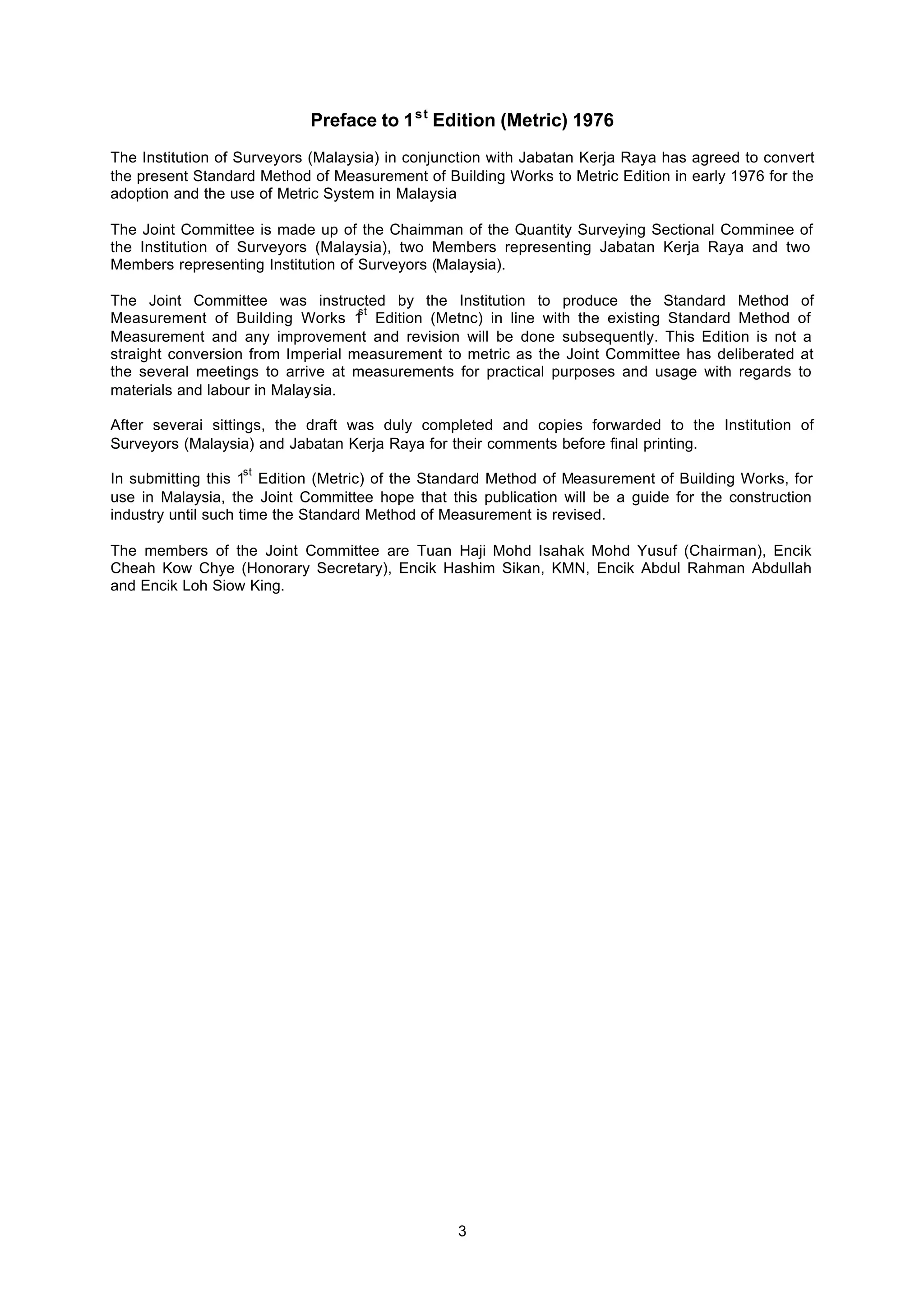 3
Preface to 1st
Edition (Metric) 1976
The Institution of Surveyors (Malaysia) in conjunction with Jabatan Kerja Raya has agreed to convert
the present Standard Method of Measurement of Building Works to Metric Edition in early 1976 for the
adoption and the use of Metric System in Malaysia
The Joint Committee is made up of the Chaimman of the Quantity Surveying Sectional Comminee of
the Institution of Surveyors (Malaysia), two Members representing Jabatan Kerja Raya and two
Members representing Institution of Surveyors (Malaysia).
The Joint Committee was instructed by the Institution to produce the Standard Method of
Measurement of Building Works 1
st
Edition (Metnc) in line with the existing Standard Method of
Measurement and any improvement and revision will be done subsequently. This Edition is not a
straight conversion from Imperial measurement to metric as the Joint Committee has deliberated at
the several meetings to arrive at measurements for practical purposes and usage with regards to
materials and labour in Malaysia.
After severai sittings, the draft was duly completed and copies forwarded to the Institution of
Surveyors (Malaysia) and Jabatan Kerja Raya for their comments before final printing.
In submitting this 1
st
Edition (Metric) of the Standard Method of Measurement of Building Works, for
use in Malaysia, the Joint Committee hope that this publication will be a guide for the construction
industry until such time the Standard Method of Measurement is revised.
The members of the Joint Committee are Tuan Haji Mohd Isahak Mohd Yusuf (Chairman), Encik
Cheah Kow Chye (Honorary Secretary), Encik Hashim Sikan, KMN, Encik Abdul Rahman Abdullah
and Encik Loh Siow King.
 