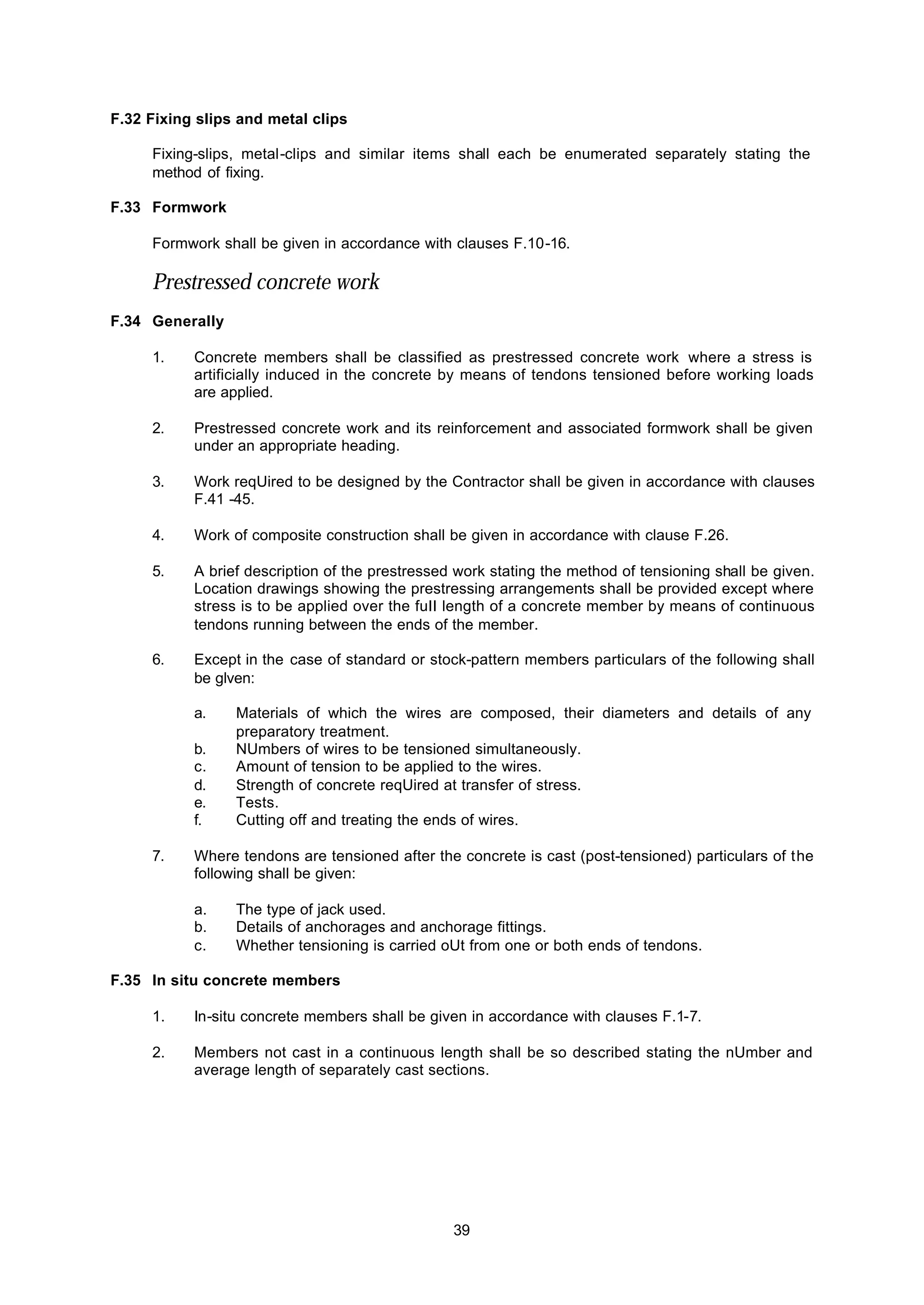39
F.32 Fixing slips and metal clips
Fixing-slips, metal-clips and similar items shall each be enumerated separately stating the
method of fixing.
F.33 Formwork
Formwork shall be given in accordance with clauses F.10-16.
Prestressed concrete work
F.34 Generally
1. Concrete members shall be classified as prestressed concrete work where a stress is
artificially induced in the concrete by means of tendons tensioned before working loads
are applied.
2. Prestressed concrete work and its reinforcement and associated formwork shall be given
under an appropriate heading.
3. Work reqUired to be designed by the Contractor shall be given in accordance with clauses
F.41 -45.
4. Work of composite construction shall be given in accordance with clause F.26.
5. A brief description of the prestressed work stating the method of tensioning shall be given.
Location drawings showing the prestressing arrangements shall be provided except where
stress is to be applied over the fuII length of a concrete member by means of continuous
tendons running between the ends of the member.
6. Except in the case of standard or stock-pattern members particulars of the following shall
be glven:
a. Materials of which the wires are composed, their diameters and details of any
preparatory treatment.
b. NUmbers of wires to be tensioned simultaneously.
c. Amount of tension to be applied to the wires.
d. Strength of concrete reqUired at transfer of stress.
e. Tests.
f. Cutting off and treating the ends of wires.
7. Where tendons are tensioned after the concrete is cast (post-tensioned) particulars of the
following shall be given:
a. The type of jack used.
b. Details of anchorages and anchorage fittings.
c. Whether tensioning is carried oUt from one or both ends of tendons.
F.35 In situ concrete members
1. In-situ concrete members shall be given in accordance with clauses F.1-7.
2. Members not cast in a continuous length shall be so described stating the nUmber and
average length of separately cast sections.
 