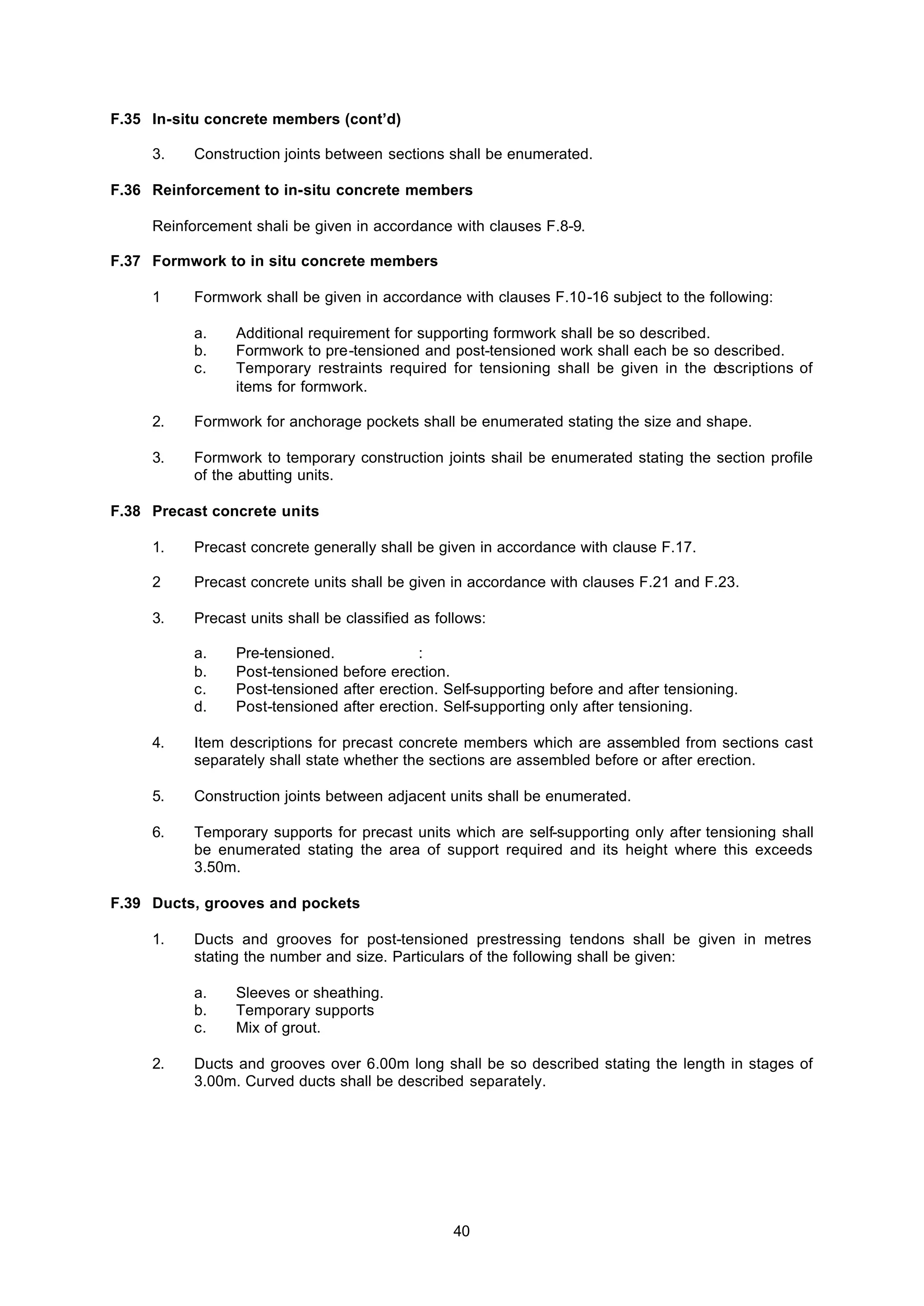 40
F.35 In-situ concrete members (cont’d)
3. Construction joints between sections shall be enumerated.
F.36 Reinforcement to in-situ concrete members
Reinforcement shali be given in accordance with clauses F.8-9.
F.37 Formwork to in situ concrete members
1 Formwork shall be given in accordance with clauses F.10-16 subject to the following:
a. Additional requirement for supporting formwork shall be so described.
b. Formwork to pre-tensioned and post-tensioned work shall each be so described.
c. Temporary restraints required for tensioning shall be given in the descriptions of
items for formwork.
2. Formwork for anchorage pockets shall be enumerated stating the size and shape.
3. Formwork to temporary construction joints shail be enumerated stating the section profile
of the abutting units.
F.38 Precast concrete units
1. Precast concrete generally shall be given in accordance with clause F.17.
2 Precast concrete units shall be given in accordance with clauses F.21 and F.23.
3. Precast units shall be classified as follows:
a. Pre-tensioned. :
b. Post-tensioned before erection.
c. Post-tensioned after erection. Self-supporting before and after tensioning.
d. Post-tensioned after erection. Self-supporting only after tensioning.
4. Item descriptions for precast concrete members which are assembled from sections cast
separately shall state whether the sections are assembled before or after erection.
5. Construction joints between adjacent units shall be enumerated.
6. Temporary supports for precast units which are self-supporting only after tensioning shall
be enumerated stating the area of support required and its height where this exceeds
3.50m.
F.39 Ducts, grooves and pockets
1. Ducts and grooves for post-tensioned prestressing tendons shall be given in metres
stating the number and size. Particulars of the following shall be given:
a. Sleeves or sheathing.
b. Temporary supports
c. Mix of grout.
2. Ducts and grooves over 6.00m long shall be so described stating the length in stages of
3.00m. Curved ducts shall be described separately.
 