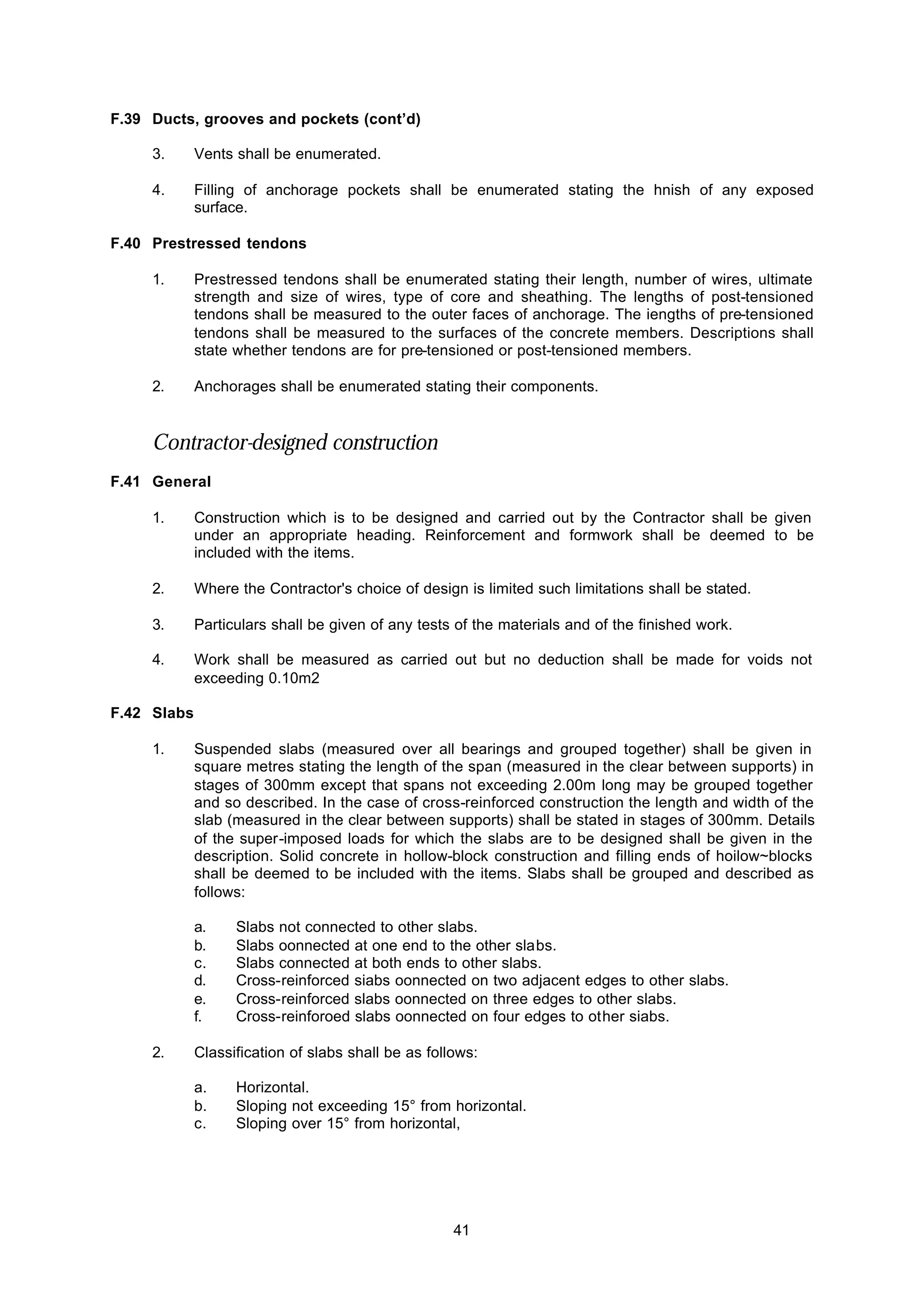 41
F.39 Ducts, grooves and pockets (cont’d)
3. Vents shall be enumerated.
4. Filling of anchorage pockets shall be enumerated stating the hnish of any exposed
surface.
F.40 Prestressed tendons
1. Prestressed tendons shall be enumerated stating their length, number of wires, ultimate
strength and size of wires, type of core and sheathing. The lengths of post-tensioned
tendons shall be measured to the outer faces of anchorage. The iengths of pre-tensioned
tendons shall be measured to the surfaces of the concrete members. Descriptions shall
state whether tendons are for pre-tensioned or post-tensioned members.
2. Anchorages shall be enumerated stating their components.
Contractor-designed construction
F.41 General
1. Construction which is to be designed and carried out by the Contractor shall be given
under an appropriate heading. Reinforcement and formwork shall be deemed to be
included with the items.
2. Where the Contractor's choice of design is limited such limitations shall be stated.
3. Particulars shall be given of any tests of the materials and of the finished work.
4. Work shall be measured as carried out but no deduction shall be made for voids not
exceeding 0.10m2
F.42 Slabs
1. Suspended slabs (measured over all bearings and grouped together) shall be given in
square metres stating the length of the span (measured in the clear between supports) in
stages of 300mm except that spans not exceeding 2.00m long may be grouped together
and so described. In the case of cross-reinforced construction the length and width of the
slab (measured in the clear between supports) shall be stated in stages of 300mm. Details
of the super-imposed loads for which the slabs are to be designed shall be given in the
description. Solid concrete in hollow-block construction and filling ends of hoilow~blocks
shall be deemed to be included with the items. Slabs shall be grouped and described as
follows:
a. Slabs not connected to other slabs.
b. Slabs oonnected at one end to the other slabs.
c. Slabs connected at both ends to other slabs.
d. Cross-reinforced siabs oonnected on two adjacent edges to other slabs.
e. Cross-reinforced slabs oonnected on three edges to other slabs.
f. Cross-reinforoed slabs oonnected on four edges to other siabs.
2. Classification of slabs shall be as follows:
a. Horizontal.
b. Sloping not exceeding 15° from horizontal.
c. Sloping over 15° from horizontal,
 
