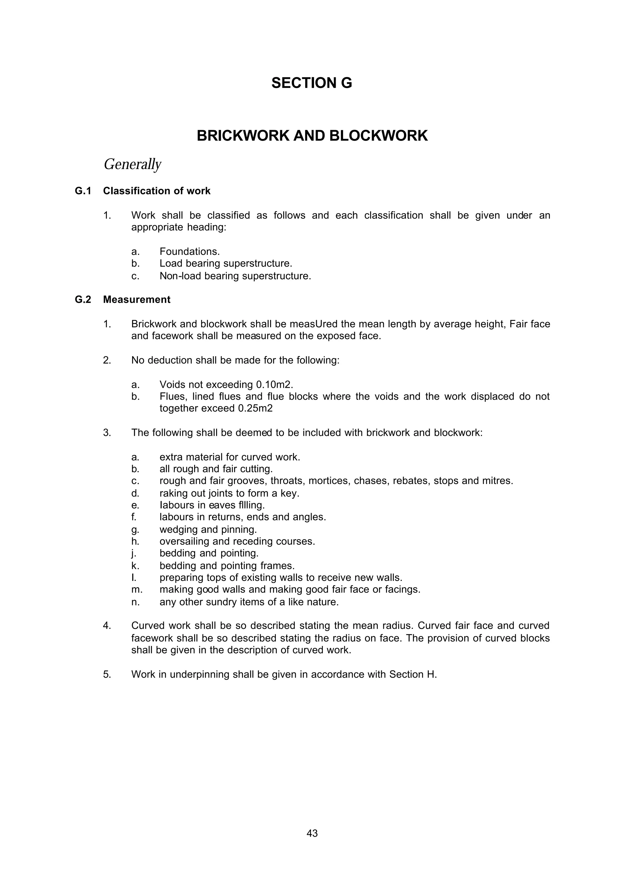 43
SECTION G
BRICKWORK AND BLOCKWORK
Generally
G.1 Classification of work
1. Work shall be classified as follows and each classification shall be given under an
appropriate heading:
a. Foundations.
b. Load bearing superstructure.
c. Non-load bearing superstructure.
G.2 Measurement
1. Brickwork and blockwork shall be measUred the mean length by average height, Fair face
and facework shall be measured on the exposed face.
2. No deduction shall be made for the following:
a. Voids not exceeding 0.10m2.
b. Flues, lined flues and flue blocks where the voids and the work displaced do not
together exceed 0.25m2
3. The following shall be deemed to be included with brickwork and blockwork:
a. extra material for curved work.
b. all rough and fair cutting.
c. rough and fair grooves, throats, mortices, chases, rebates, stops and mitres.
d. raking out joints to form a key.
e. Iabours in eaves fllling.
f. labours in returns, ends and angles.
g. wedging and pinning.
h. oversailing and receding courses.
j. bedding and pointing.
k. bedding and pointing frames.
I. preparing tops of existing walls to receive new walls.
m. making good walls and making good fair face or facings.
n. any other sundry items of a like nature.
4. Curved work shall be so described stating the mean radius. Curved fair face and curved
facework shall be so described stating the radius on face. The provision of curved blocks
shall be given in the description of curved work.
5. Work in underpinning shall be given in accordance with Section H.
 