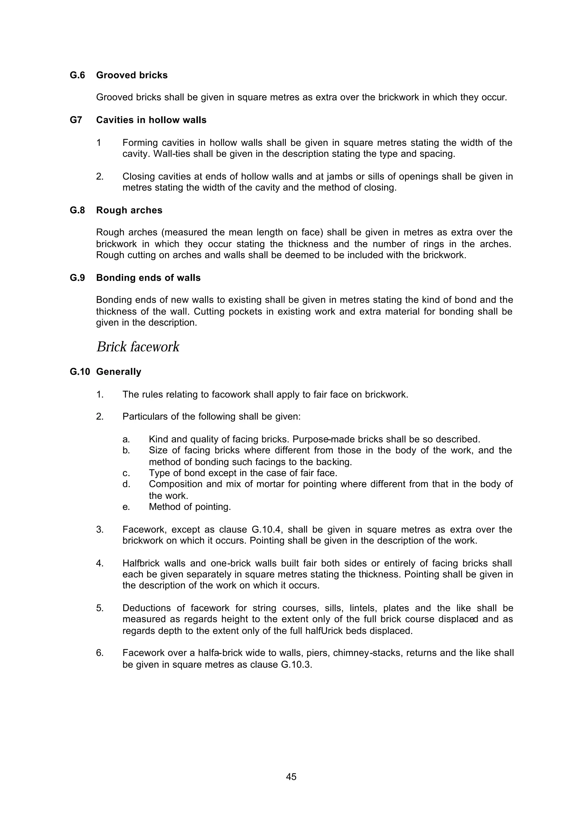 45
G.6 Grooved bricks
Grooved bricks shall be given in square metres as extra over the brickwork in which they occur.
G7 Cavities in hollow walls
1 Forming cavities in hollow walls shall be given in square metres stating the width of the
cavity. Wall-ties shall be given in the description stating the type and spacing.
2. Closing cavities at ends of hollow walls and at jambs or sills of openings shall be given in
metres stating the width of the cavity and the method of closing.
G.8 Rough arches
Rough arches (measured the mean length on face) shall be given in metres as extra over the
brickwork in which they occur stating the thickness and the number of rings in the arches.
Rough cutting on arches and walls shall be deemed to be included with the brickwork.
G.9 Bonding ends of walls
Bonding ends of new walls to existing shall be given in metres stating the kind of bond and the
thickness of the wall. Cutting pockets in existing work and extra material for bonding shall be
given in the description.
Brick facework
G.10 Generally
1. The rules relating to facowork shall apply to fair face on brickwork.
2. Particulars of the following shall be given:
a. Kind and quality of facing bricks. Purpose-made bricks shall be so described.
b. Size of facing bricks where different from those in the body of the work, and the
method of bonding such facings to the backing.
c. Type of bond except in the case of fair face.
d. Composition and mix of mortar for pointing where different from that in the body of
the work.
e. Method of pointing.
3. Facework, except as clause G.10.4, shall be given in square metres as extra over the
brickwork on which it occurs. Pointing shall be given in the description of the work.
4. Halfbrick walls and one-brick walls built fair both sides or entirely of facing bricks shall
each be given separately in square metres stating the thickness. Pointing shall be given in
the description of the work on which it occurs.
5. Deductions of facework for string courses, sills, lintels, plates and the like shall be
measured as regards height to the extent only of the full brick course displaced and as
regards depth to the extent only of the full halfUrick beds displaced.
6. Facework over a halfa-brick wide to walls, piers, chimney-stacks, returns and the like shall
be given in square metres as clause G.10.3.
 