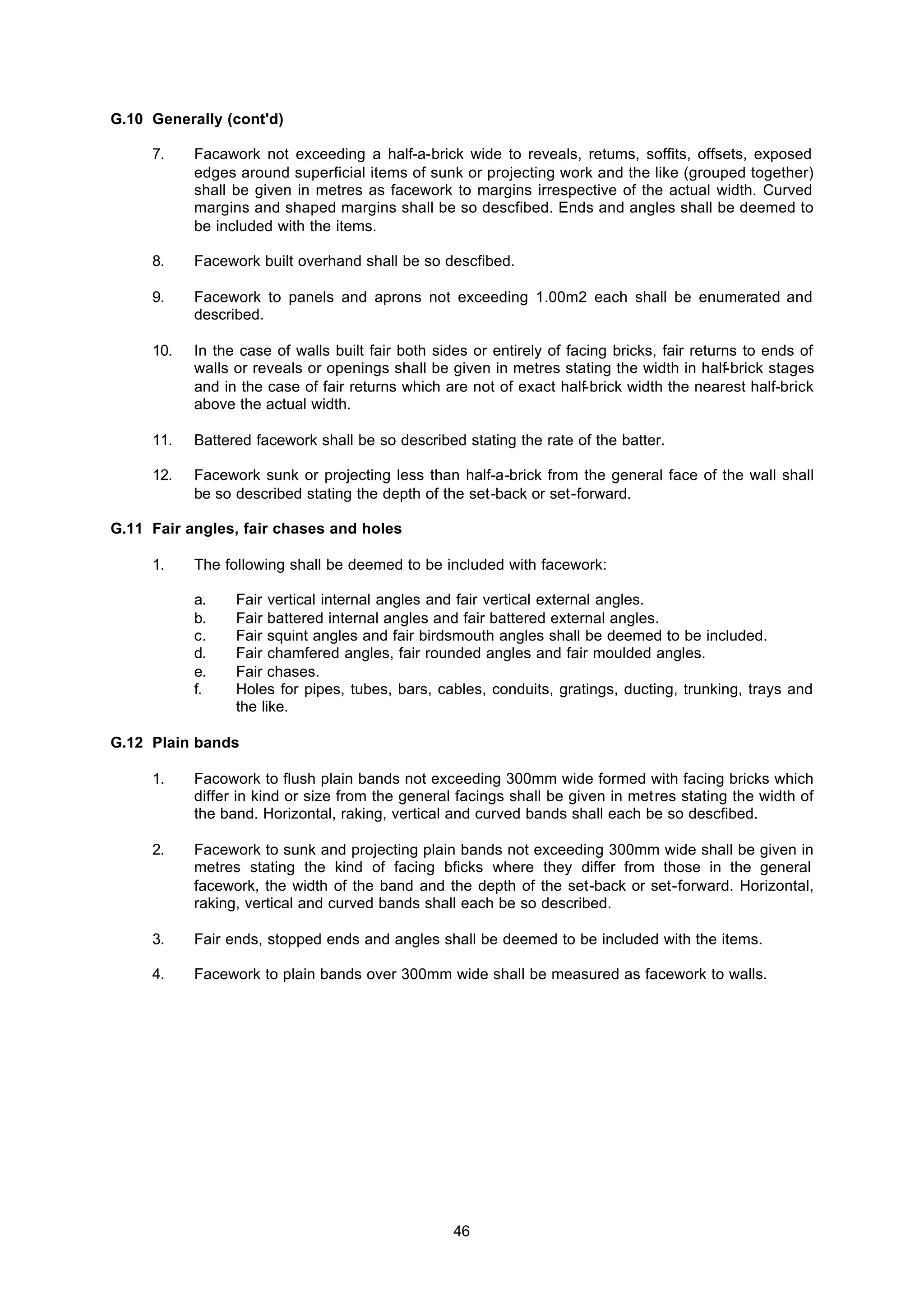 46
G.10 Generally (cont'd)
7. Facawork not exceeding a half-a-brick wide to reveals, retums, soffits, offsets, exposed
edges around superficial items of sunk or projecting work and the like (grouped together)
shall be given in metres as facework to margins irrespective of the actual width. Curved
margins and shaped margins shall be so descfibed. Ends and angles shall be deemed to
be included with the items.
8. Facework built overhand shall be so descfibed.
9. Facework to panels and aprons not exceeding 1.00m2 each shall be enumerated and
described.
10. In the case of walls built fair both sides or entirely of facing bricks, fair returns to ends of
walls or reveals or openings shall be given in metres stating the width in half-brick stages
and in the case of fair returns which are not of exact half-brick width the nearest half-brick
above the actual width.
11. Battered facework shall be so described stating the rate of the batter.
12. Facework sunk or projecting less than half-a-brick from the general face of the wall shall
be so described stating the depth of the set-back or set-forward.
G.11 Fair angles, fair chases and holes
1. The following shall be deemed to be included with facework:
a. Fair vertical internal angles and fair vertical external angles.
b. Fair battered internal angles and fair battered external angles.
c. Fair squint angles and fair birdsmouth angles shall be deemed to be included.
d. Fair chamfered angles, fair rounded angles and fair moulded angles.
e. Fair chases.
f. Holes for pipes, tubes, bars, cables, conduits, gratings, ducting, trunking, trays and
the like.
G.12 Plain bands
1. Facowork to flush plain bands not exceeding 300mm wide formed with facing bricks which
differ in kind or size from the general facings shall be given in metres stating the width of
the band. Horizontal, raking, vertical and curved bands shall each be so descfibed.
2. Facework to sunk and projecting plain bands not exceeding 300mm wide shall be given in
metres stating the kind of facing bficks where they differ from those in the general
facework, the width of the band and the depth of the set-back or set-forward. Horizontal,
raking, vertical and curved bands shall each be so described.
3. Fair ends, stopped ends and angles shall be deemed to be included with the items.
4. Facework to plain bands over 300mm wide shall be measured as facework to walls.
 