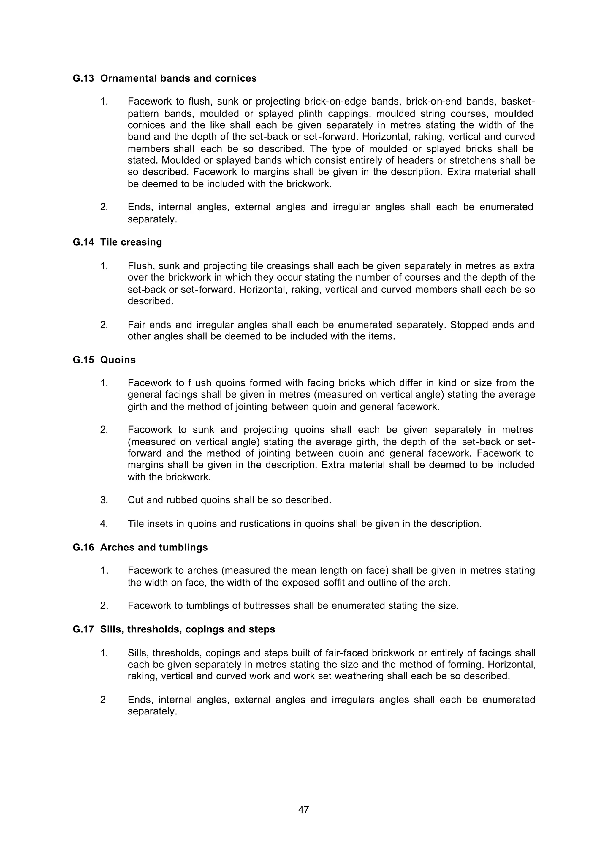 47
G.13 Ornamental bands and cornices
1. Facework to flush, sunk or projecting brick-on-edge bands, brick-on-end bands, basket-
pattern bands, moulded or splayed plinth cappings, moulded string courses, mouIded
cornices and the like shall each be given separately in metres stating the width of the
band and the depth of the set-back or set-forward. Horizontal, raking, vertical and curved
members shall each be so described. The type of moulded or splayed bricks shall be
stated. Moulded or splayed bands which consist entirely of headers or stretchens shall be
so described. Facework to margins shall be given in the description. Extra material shall
be deemed to be included with the brickwork.
2. Ends, internal angles, external angles and irregular angles shall each be enumerated
separately.
G.14 Tile creasing
1. Flush, sunk and projecting tile creasings shall each be given separately in metres as extra
over the brickwork in which they occur stating the number of courses and the depth of the
set-back or set-forward. Horizontal, raking, vertical and curved members shall each be so
described.
2. Fair ends and irregular angles shall each be enumerated separately. Stopped ends and
other angles shall be deemed to be included with the items.
G.15 Quoins
1. Facework to f ush quoins formed with facing bricks which differ in kind or size from the
general facings shall be given in metres (measured on vertical angle) stating the average
girth and the method of jointing between quoin and general facework.
2. Facowork to sunk and projecting quoins shall each be given separately in metres
(measured on vertical angle) stating the average girth, the depth of the set-back or set-
forward and the method of jointing between quoin and general facework. Facework to
margins shall be given in the description. Extra material shall be deemed to be included
with the brickwork.
3. Cut and rubbed quoins shall be so described.
4. Tile insets in quoins and rustications in quoins shall be given in the description.
G.16 Arches and tumblings
1. Facework to arches (measured the mean length on face) shall be given in metres stating
the width on face, the width of the exposed soffit and outline of the arch.
2. Facework to tumblings of buttresses shall be enumerated stating the size.
G.17 Sills, thresholds, copings and steps
1. Sills, thresholds, copings and steps built of fair-faced brickwork or entirely of facings shall
each be given separately in metres stating the size and the method of forming. Horizontal,
raking, vertical and curved work and work set weathering shall each be so described.
2 Ends, internal angles, external angles and irregulars angles shall each be enumerated
separately.
 