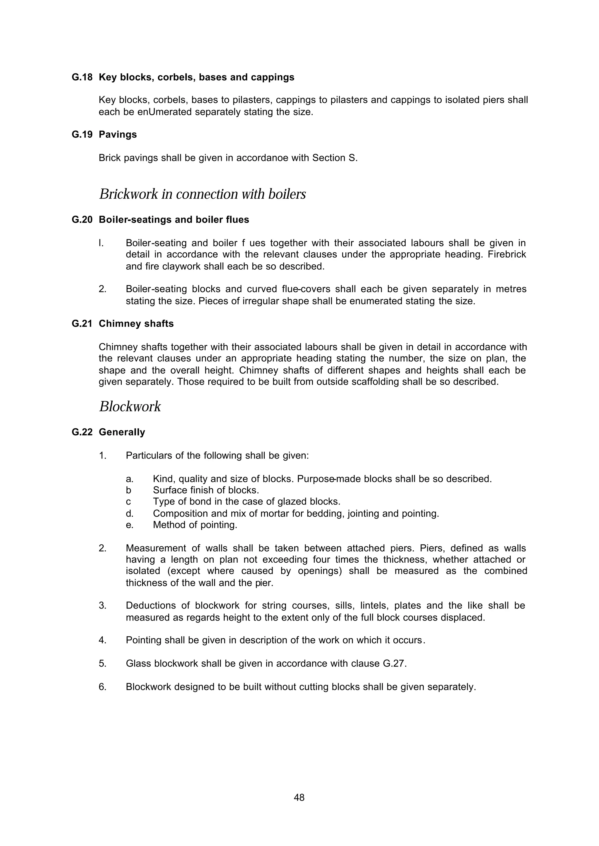 48
G.18 Key blocks, corbels, bases and cappings
Key blocks, corbels, bases to pilasters, cappings to pilasters and cappings to isolated piers shall
each be enUmerated separately stating the size.
G.19 Pavings
Brick pavings shall be given in accordanoe with Section S.
Brickwork in connection with boilers
G.20 Boiler-seatings and boiler flues
l. Boiler-seating and boiler f ues together with their associated labours shall be given in
detail in accordance with the relevant clauses under the appropriate heading. Firebrick
and fire claywork shall each be so described.
2. Boiler-seating blocks and curved flue-covers shall each be given separately in metres
stating the size. Pieces of irregular shape shall be enumerated stating the size.
G.21 Chimney shafts
Chimney shafts together with their associated labours shall be given in detail in accordance with
the relevant clauses under an appropriate heading stating the number, the size on plan, the
shape and the overall height. Chimney shafts of different shapes and heights shall each be
given separately. Those required to be built from outside scaffolding shall be so described.
Blockwork
G.22 Generally
1. Particulars of the following shall be given:
a. Kind, quality and size of blocks. Purpose-made blocks shall be so described.
b Surface finish of blocks.
c Type of bond in the case of glazed blocks.
d. Composition and mix of mortar for bedding, jointing and pointing.
e. Method of pointing.
2. Measurement of walls shall be taken between attached piers. Piers, defined as walls
having a length on plan not exceeding four times the thickness, whether attached or
isolated (except where caused by openings) shall be measured as the combined
thickness of the wall and the pier.
3. Deductions of blockwork for string courses, sills, lintels, plates and the like shall be
measured as regards height to the extent only of the full block courses displaced.
4. Pointing shall be given in description of the work on which it occurs.
5. Glass blockwork shall be given in accordance with clause G.27.
6. Blockwork designed to be built without cutting blocks shall be given separately.
 
