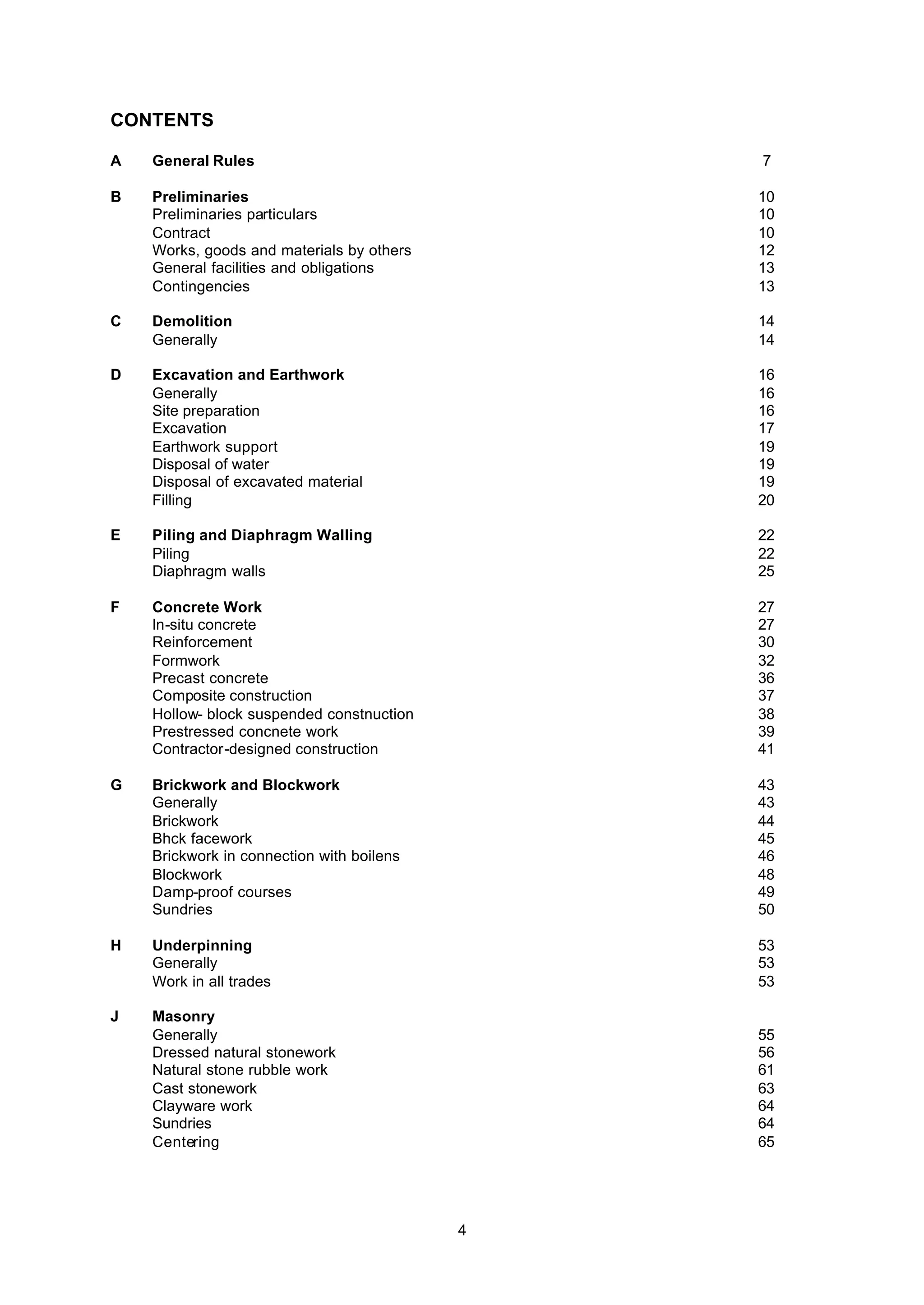 4
CONTENTS
A General Rules 7
B Preliminaries 10
Preliminaries particulars 10
Contract 10
Works, goods and materials by others 12
General facilities and obligations 13
Contingencies 13
C Demolition 14
Generally 14
D Excavation and Earthwork 16
Generally 16
Site preparation 16
Excavation 17
Earthwork support 19
Disposal of water 19
Disposal of excavated material 19
Filling 20
E Piling and Diaphragm Walling 22
Piling 22
Diaphragm walls 25
F Concrete Work 27
In-situ concrete 27
Reinforcement 30
Formwork 32
Precast concrete 36
Composite construction 37
Hollow- block suspended constnuction 38
Prestressed concnete work 39
Contractor-designed construction 41
G Brickwork and Blockwork 43
Generally 43
Brickwork 44
Bhck facework 45
Brickwork in connection with boilens 46
Blockwork 48
Damp-proof courses 49
Sundries 50
H Underpinning 53
Generally 53
Work in all trades 53
J Masonry
Generally 55
Dressed natural stonework 56
Natural stone rubble work 61
Cast stonework 63
Clayware work 64
Sundries 64
Centering 65
 