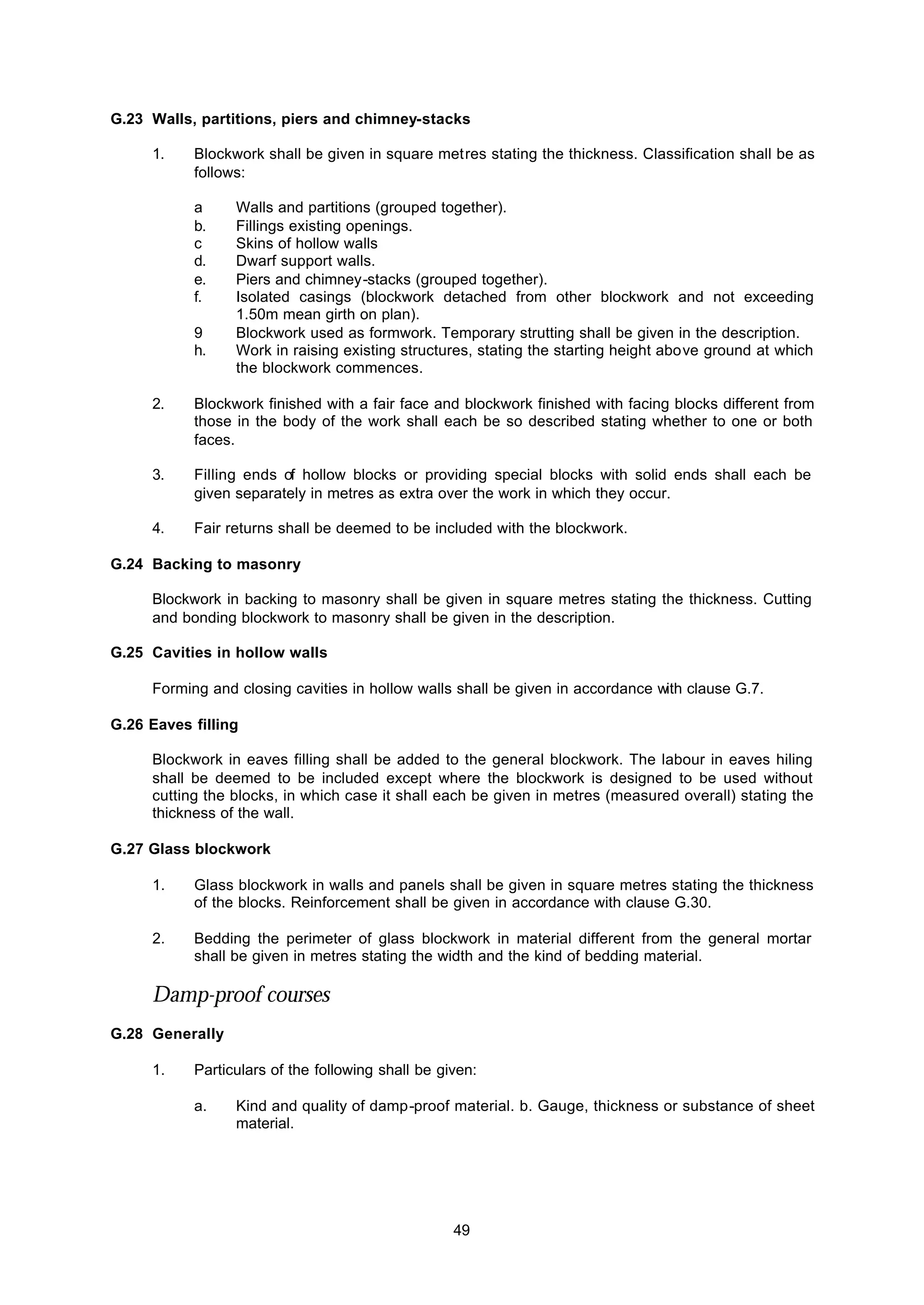 49
G.23 Walls, partitions, piers and chimney-stacks
1. Blockwork shall be given in square metres stating the thickness. Classification shall be as
follows:
a Walls and partitions (grouped together).
b. Fillings existing openings.
c Skins of hollow walls
d. Dwarf support walls.
e. Piers and chimney-stacks (grouped together).
f. Isolated casings (blockwork detached from other blockwork and not exceeding
1.50m mean girth on plan).
9 Blockwork used as formwork. Temporary strutting shall be given in the description.
h. Work in raising existing structures, stating the starting height above ground at which
the blockwork commences.
2. Blockwork finished with a fair face and blockwork finished with facing blocks different from
those in the body of the work shall each be so described stating whether to one or both
faces.
3. Filling ends of hollow blocks or providing special blocks with solid ends shall each be
given separately in metres as extra over the work in which they occur.
4. Fair returns shall be deemed to be included with the blockwork.
G.24 Backing to masonry
Blockwork in backing to masonry shall be given in square metres stating the thickness. Cutting
and bonding blockwork to masonry shall be given in the description.
G.25 Cavities in hollow walls
Forming and closing cavities in hollow walls shall be given in accordance with clause G.7.
G.26 Eaves filling
Blockwork in eaves filling shall be added to the general blockwork. The labour in eaves hiling
shall be deemed to be included except where the blockwork is designed to be used without
cutting the blocks, in which case it shall each be given in metres (measured overall) stating the
thickness of the wall.
G.27 Glass blockwork
1. Glass blockwork in walls and panels shall be given in square metres stating the thickness
of the blocks. Reinforcement shall be given in accordance with clause G.30.
2. Bedding the perimeter of glass blockwork in material different from the general mortar
shall be given in metres stating the width and the kind of bedding material.
Damp-proof courses
G.28 Generally
1. Particulars of the following shall be given:
a. Kind and quality of damp-proof material. b. Gauge, thickness or substance of sheet
material.
 