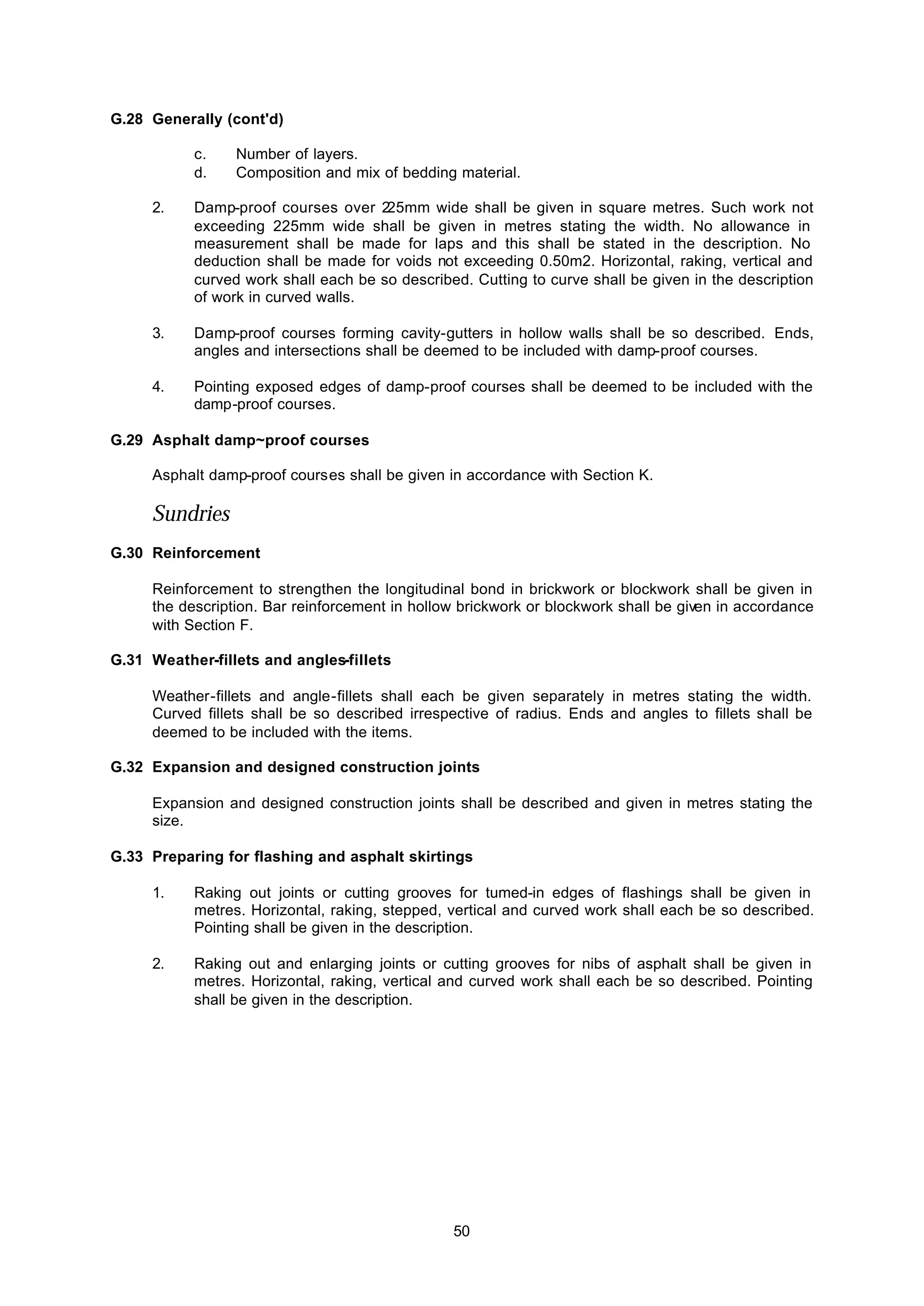 50
G.28 Generally (cont'd)
c. Number of layers.
d. Composition and mix of bedding material.
2. Damp-proof courses over 225mm wide shall be given in square metres. Such work not
exceeding 225mm wide shall be given in metres stating the width. No allowance in
measurement shall be made for laps and this shall be stated in the description. No
deduction shall be made for voids not exceeding 0.50m2. Horizontal, raking, vertical and
curved work shall each be so described. Cutting to curve shall be given in the description
of work in curved walls.
3. Damp-proof courses forming cavity-gutters in hollow walls shall be so described. Ends,
angles and intersections shall be deemed to be included with damp-proof courses.
4. Pointing exposed edges of damp-proof courses shall be deemed to be included with the
damp-proof courses.
G.29 Asphalt damp~proof courses
Asphalt damp-proof courses shall be given in accordance with Section K.
Sundries
G.30 Reinforcement
Reinforcement to strengthen the longitudinal bond in brickwork or blockwork shall be given in
the description. Bar reinforcement in hollow brickwork or blockwork shall be given in accordance
with Section F.
G.31 Weather-fillets and angles-fillets
Weather-fillets and angle-fillets shall each be given separately in metres stating the width.
Curved fillets shall be so described irrespective of radius. Ends and angles to fillets shall be
deemed to be included with the items.
G.32 Expansion and designed construction joints
Expansion and designed construction joints shall be described and given in metres stating the
size.
G.33 Preparing for flashing and asphalt skirtings
1. Raking out joints or cutting grooves for tumed-in edges of flashings shall be given in
metres. Horizontal, raking, stepped, vertical and curved work shall each be so described.
Pointing shall be given in the description.
2. Raking out and enlarging joints or cutting grooves for nibs of asphalt shall be given in
metres. Horizontal, raking, vertical and curved work shall each be so described. Pointing
shall be given in the description.
 