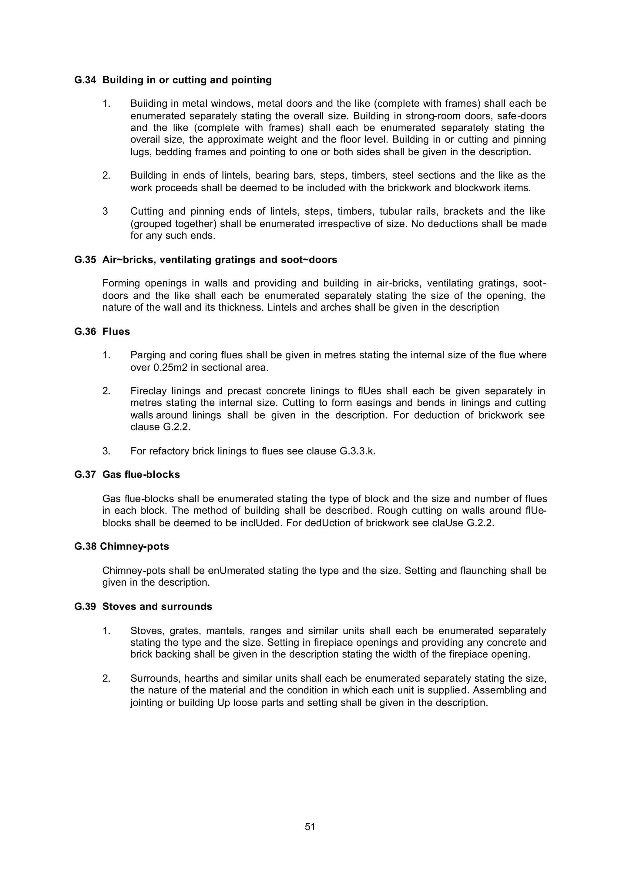 51
G.34 Building in or cutting and pointing
1. Buiiding in metal windows, metal doors and the like (complete with frames) shall each be
enumerated separately stating the overall size. Building in strong-room doors, safe-doors
and the like (complete with frames) shall each be enumerated separately stating the
overail size, the approximate weight and the floor level. Building in or cutting and pinning
lugs, bedding frames and pointing to one or both sides shall be given in the description.
2. Building in ends of lintels, bearing bars, steps, timbers, steel sections and the like as the
work proceeds shall be deemed to be included with the brickwork and blockwork items.
3 Cutting and pinning ends of lintels, steps, timbers, tubular rails, brackets and the like
(grouped together) shall be enumerated irrespective of size. No deductions shall be made
for any such ends.
G.35 Air~bricks, ventilating gratings and soot~doors
Forming openings in walls and providing and building in air-bricks, ventilating gratings, soot-
doors and the like shall each be enumerated separately stating the size of the opening, the
nature of the wall and its thickness. Lintels and arches shall be given in the description
G.36 Flues
1. Parging and coring flues shall be given in metres stating the internal size of the flue where
over 0.25m2 in sectional area.
2. Fireclay linings and precast concrete linings to flUes shall each be given separately in
metres stating the internal size. Cutting to form easings and bends in linings and cutting
walls around linings shall be given in the description. For deduction of brickwork see
clause G.2.2.
3. For refactory brick linings to flues see clause G.3.3.k.
G.37 Gas flue-blocks
Gas flue-blocks shall be enumerated stating the type of block and the size and number of flues
in each block. The method of building shall be described. Rough cutting on walls around flUe-
blocks shall be deemed to be inclUded. For dedUction of brickwork see claUse G.2.2.
G.38 Chimney-pots
Chimney-pots shall be enUmerated stating the type and the size. Setting and flaunching shall be
given in the description.
G.39 Stoves and surrounds
1. Stoves, grates, mantels, ranges and similar units shall each be enumerated separately
stating the type and the size. Setting in firepiace openings and providing any concrete and
brick backing shall be given in the description stating the width of the firepiace opening.
2. Surrounds, hearths and similar units shall each be enumerated separately stating the size,
the nature of the material and the condition in which each unit is supplied. Assembling and
jointing or building Up loose parts and setting shall be given in the description.
 