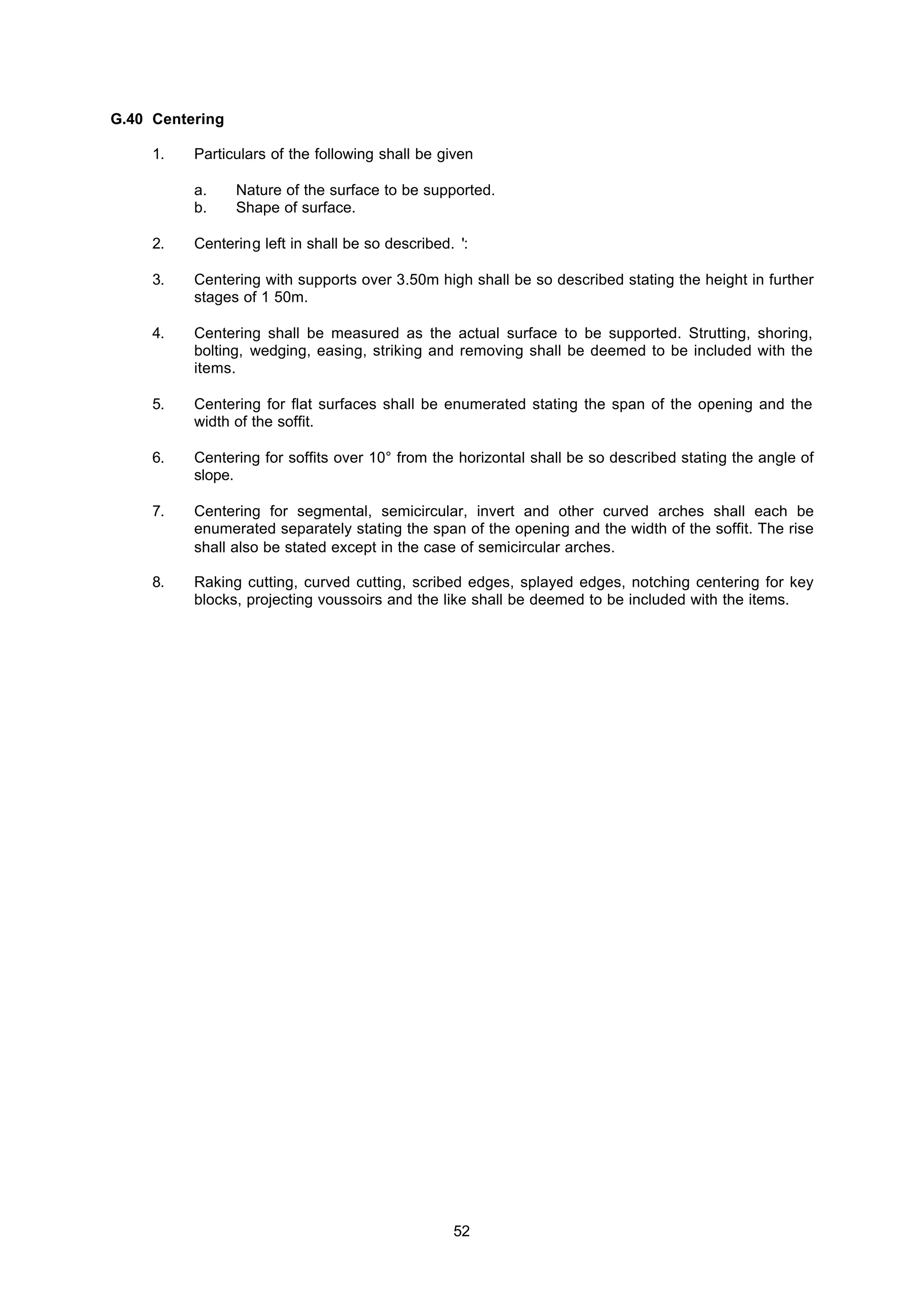 52
G.40 Centering
1. Particulars of the following shall be given
a. Nature of the surface to be supported.
b. Shape of surface.
2. Centering left in shall be so described. ':
3. Centering with supports over 3.50m high shall be so described stating the height in further
stages of 1 50m.
4. Centering shall be measured as the actual surface to be supported. Strutting, shoring,
bolting, wedging, easing, striking and removing shall be deemed to be included with the
items.
5. Centering for flat surfaces shall be enumerated stating the span of the opening and the
width of the soffit.
6. Centering for soffits over 10° from the horizontal shall be so described stating the angle of
slope.
7. Centering for segmental, semicircular, invert and other curved arches shall each be
enumerated separately stating the span of the opening and the width of the soffit. The rise
shall also be stated except in the case of semicircular arches.
8. Raking cutting, curved cutting, scribed edges, splayed edges, notching centering for key
blocks, projecting voussoirs and the like shall be deemed to be included with the items.
 