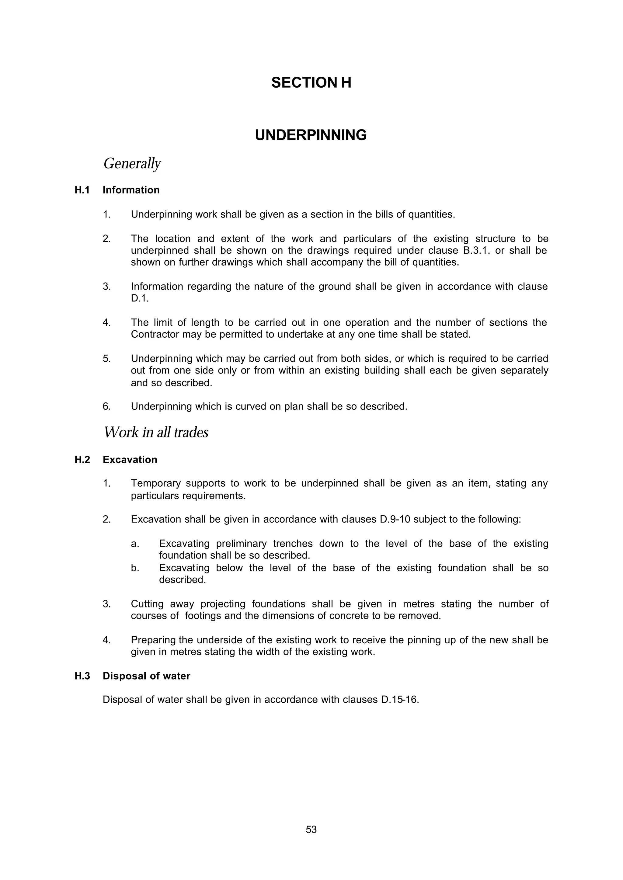 53
SECTION H
UNDERPINNING
Generally
H.1 Information
1. Underpinning work shall be given as a section in the bills of quantities.
2. The location and extent of the work and particulars of the existing structure to be
underpinned shall be shown on the drawings required under clause B.3.1. or shall be
shown on further drawings which shall accompany the bill of quantities.
3. Information regarding the nature of the ground shall be given in accordance with clause
D.1.
4. The limit of length to be carried out in one operation and the number of sections the
Contractor may be permitted to undertake at any one time shall be stated.
5. Underpinning which may be carried out from both sides, or which is required to be carried
out from one side only or from within an existing building shall each be given separately
and so described.
6. Underpinning which is curved on plan shall be so described.
Work in all trades
H.2 Excavation
1. Temporary supports to work to be underpinned shall be given as an item, stating any
particulars requirements.
2. Excavation shall be given in accordance with clauses D.9-10 subject to the following:
a. Excavating preliminary trenches down to the level of the base of the existing
foundation shall be so described.
b. Excavating below the level of the base of the existing foundation shall be so
described.
3. Cutting away projecting foundations shall be given in metres stating the number of
courses of footings and the dimensions of concrete to be removed.
4. Preparing the underside of the existing work to receive the pinning up of the new shall be
given in metres stating the width of the existing work.
H.3 Disposal of water
Disposal of water shall be given in accordance with clauses D.15-16.
 