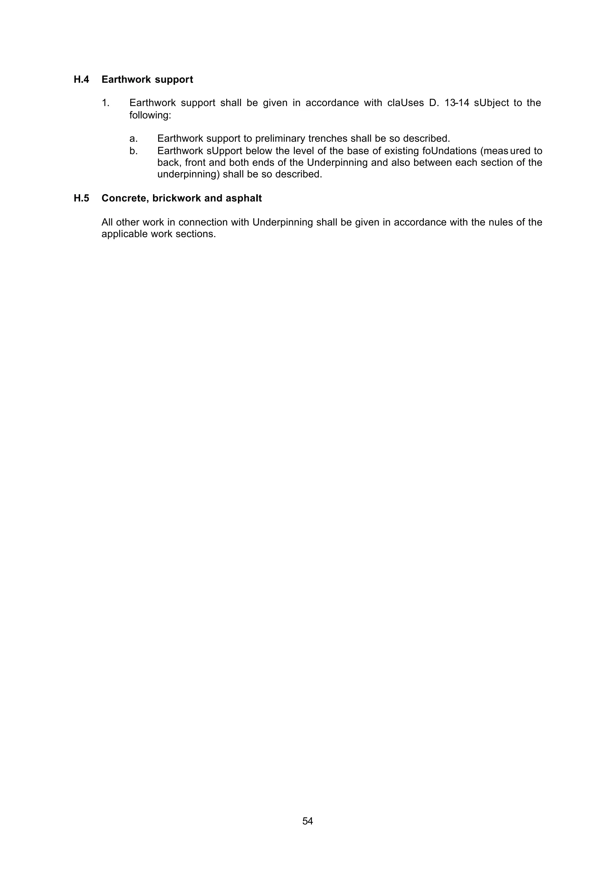 54
H.4 Earthwork support
1. Earthwork support shall be given in accordance with claUses D. 13-14 sUbject to the
following:
a. Earthwork support to preliminary trenches shall be so described.
b. Earthwork sUpport below the level of the base of existing foUndations (meas ured to
back, front and both ends of the Underpinning and also between each section of the
underpinning) shall be so described.
H.5 Concrete, brickwork and asphalt
All other work in connection with Underpinning shall be given in accordance with the nules of the
applicable work sections.
 