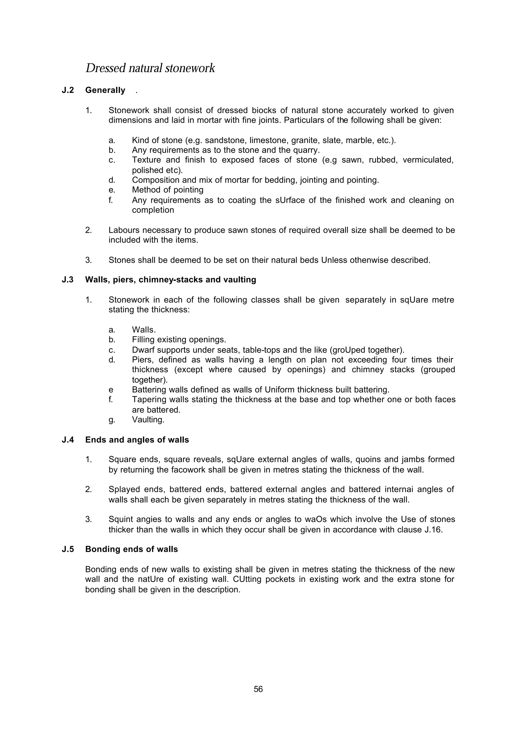 56
Dressed natural stonework
J.2 Generally .
1. Stonework shall consist of dressed biocks of natural stone accurately worked to given
dimensions and laid in mortar with fine joints. Particulars of the following shall be given:
a. Kind of stone (e.g. sandstone, limestone, granite, slate, marble, etc.).
b. Any requirements as to the stone and the quarry.
c. Texture and finish to exposed faces of stone (e.g sawn, rubbed, vermiculated,
polished etc).
d. Composition and mix of mortar for bedding, jointing and pointing.
e. Method of pointing
f. Any requirements as to coating the sUrface of the finished work and cleaning on
completion
2. Labours necessary to produce sawn stones of required overall size shall be deemed to be
included with the items.
3. Stones shall be deemed to be set on their natural beds Unless othenwise described.
J.3 Walls, piers, chimney-stacks and vaulting
1. Stonework in each of the following classes shall be given separately in sqUare metre
stating the thickness:
a. Walls.
b. Filling existing openings.
c. Dwarf supports under seats, table-tops and the like (groUped together).
d. Piers, defined as walls having a length on plan not exceeding four times their
thickness (except where caused by openings) and chimney stacks (grouped
together).
e Battering walls defined as walls of Uniform thickness built battering.
f. Tapering walls stating the thickness at the base and top whether one or both faces
are battered.
g. Vaulting.
J.4 Ends and angles of walls
1. Square ends, square reveals, sqUare external angles of walls, quoins and jambs formed
by returning the facowork shall be given in metres stating the thickness of the wall.
2. Splayed ends, battered ends, battered external angles and battered internai angles of
walls shall each be given separately in metres stating the thickness of the wall.
3. Squint angies to walls and any ends or angles to waOs which involve the Use of stones
thicker than the walls in which they occur shall be given in accordance with clause J.16.
J.5 Bonding ends of walls
Bonding ends of new walls to existing shall be given in metres stating the thickness of the new
wall and the natUre of existing wall. CUtting pockets in existing work and the extra stone for
bonding shall be given in the description.
 