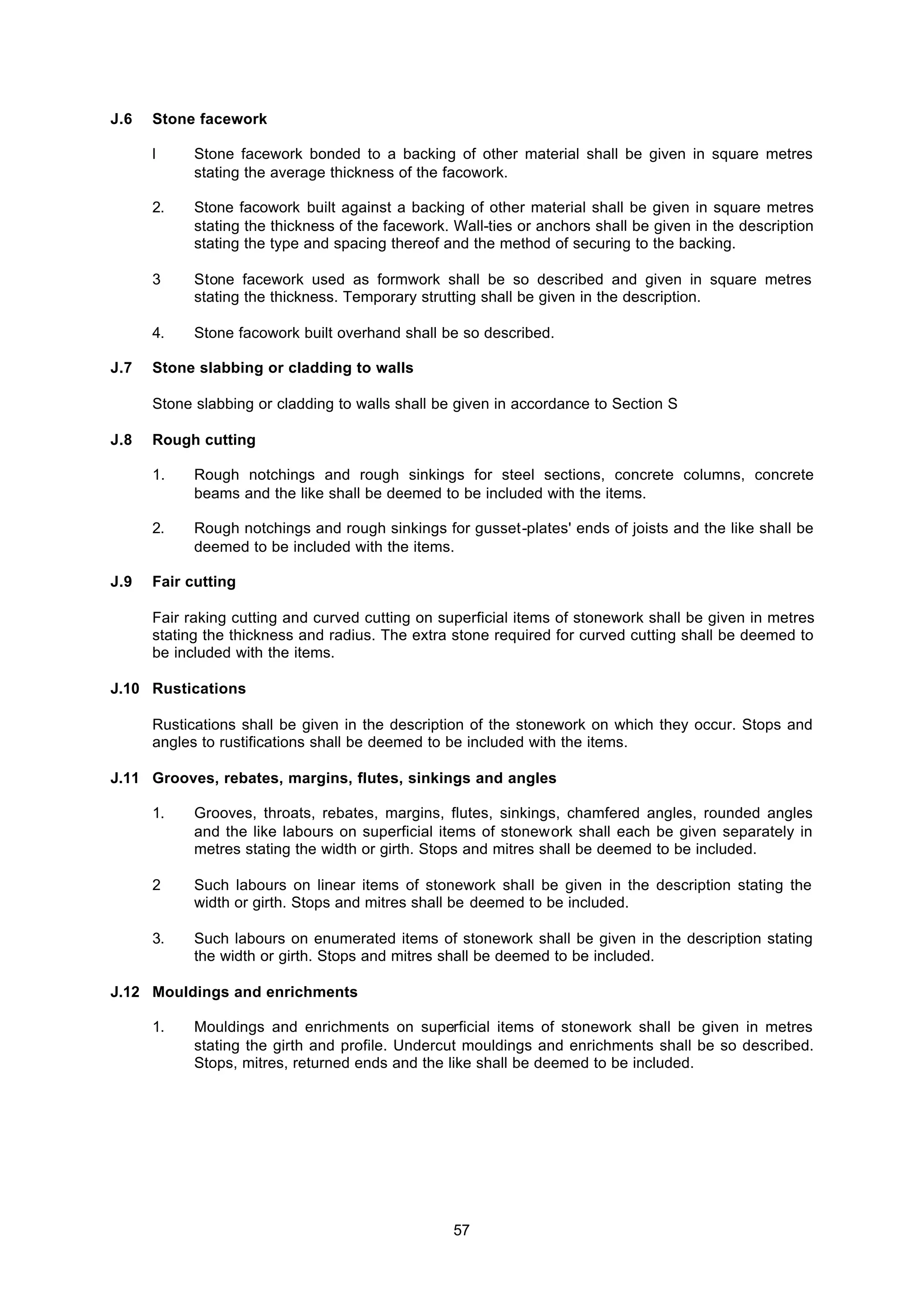57
J.6 Stone facework
l Stone facework bonded to a backing of other material shall be given in square metres
stating the average thickness of the facowork.
2. Stone facowork built against a backing of other material shall be given in square metres
stating the thickness of the facework. Wall-ties or anchors shall be given in the description
stating the type and spacing thereof and the method of securing to the backing.
3 Stone facework used as formwork shall be so described and given in square metres
stating the thickness. Temporary strutting shall be given in the description.
4. Stone facowork built overhand shall be so described.
J.7 Stone slabbing or cladding to walls
Stone slabbing or cladding to walls shall be given in accordance to Section S
J.8 Rough cutting
1. Rough notchings and rough sinkings for steel sections, concrete columns, concrete
beams and the like shall be deemed to be included with the items.
2. Rough notchings and rough sinkings for gusset-plates' ends of joists and the like shall be
deemed to be included with the items.
J.9 Fair cutting
Fair raking cutting and curved cutting on superficial items of stonework shall be given in metres
stating the thickness and radius. The extra stone required for curved cutting shall be deemed to
be included with the items.
J.10 Rustications
Rustications shall be given in the description of the stonework on which they occur. Stops and
angles to rustifications shall be deemed to be included with the items.
J.11 Grooves, rebates, margins, flutes, sinkings and angles
1. Grooves, throats, rebates, margins, flutes, sinkings, chamfered angles, rounded angles
and the like labours on superficial items of stonework shall each be given separately in
metres stating the width or girth. Stops and mitres shall be deemed to be included.
2 Such labours on linear items of stonework shall be given in the description stating the
width or girth. Stops and mitres shall be deemed to be included.
3. Such labours on enumerated items of stonework shall be given in the description stating
the width or girth. Stops and mitres shall be deemed to be included.
J.12 Mouldings and enrichments
1. Mouldings and enrichments on superficial items of stonework shall be given in metres
stating the girth and profile. Undercut mouldings and enrichments shall be so described.
Stops, mitres, returned ends and the like shall be deemed to be included.
 