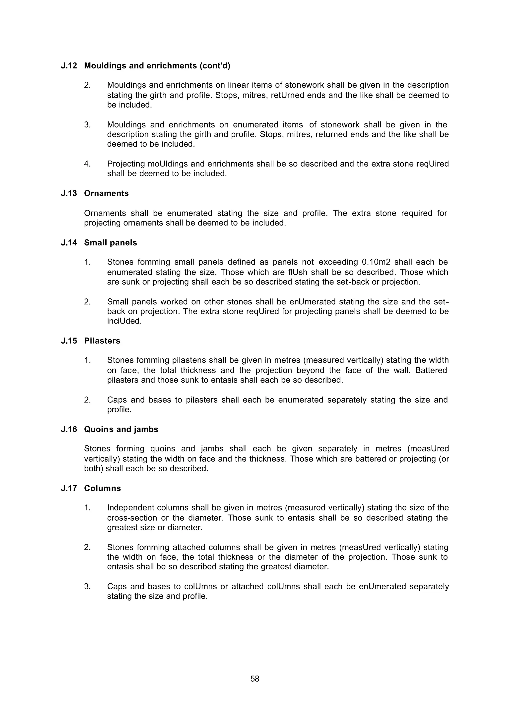 58
J.12 Mouldings and enrichments (cont'd)
2. Mouldings and enrichments on linear items of stonework shall be given in the description
stating the girth and profile. Stops, mitres, retUrned ends and the like shall be deemed to
be included.
3. Mouldings and enrichments on enumerated items of stonework shall be given in the
description stating the girth and profile. Stops, mitres, returned ends and the like shall be
deemed to be included.
4. Projecting moUldings and enrichments shall be so described and the extra stone reqUired
shall be deemed to be included.
J.13 Ornaments
Ornaments shall be enumerated stating the size and profile. The extra stone required for
projecting ornaments shall be deemed to be included.
J.14 Small panels
1. Stones fomming small panels defined as panels not exceeding 0.10m2 shall each be
enumerated stating the size. Those which are flUsh shall be so described. Those which
are sunk or projecting shall each be so described stating the set-back or projection.
2. Small panels worked on other stones shall be enUmerated stating the size and the set-
back on projection. The extra stone reqUired for projecting panels shall be deemed to be
inciUded.
J.15 Pilasters
1. Stones fomming pilastens shall be given in metres (measured vertically) stating the width
on face, the total thickness and the projection beyond the face of the wall. Battered
pilasters and those sunk to entasis shall each be so described.
2. Caps and bases to pilasters shall each be enumerated separately stating the size and
profile.
J.16 Quoins and jambs
Stones forming quoins and jambs shall each be given separately in metres (measUred
vertically) stating the width on face and the thickness. Those which are battered or projecting (or
both) shall each be so described.
J.17 Columns
1. Independent columns shall be given in metres (measured vertically) stating the size of the
cross-section or the diameter. Those sunk to entasis shall be so described stating the
greatest size or diameter.
2. Stones fomming attached columns shall be given in metres (measUred vertically) stating
the width on face, the total thickness or the diameter of the projection. Those sunk to
entasis shall be so described stating the greatest diameter.
3. Caps and bases to colUmns or attached colUmns shall each be enUmerated separately
stating the size and profile.
 
