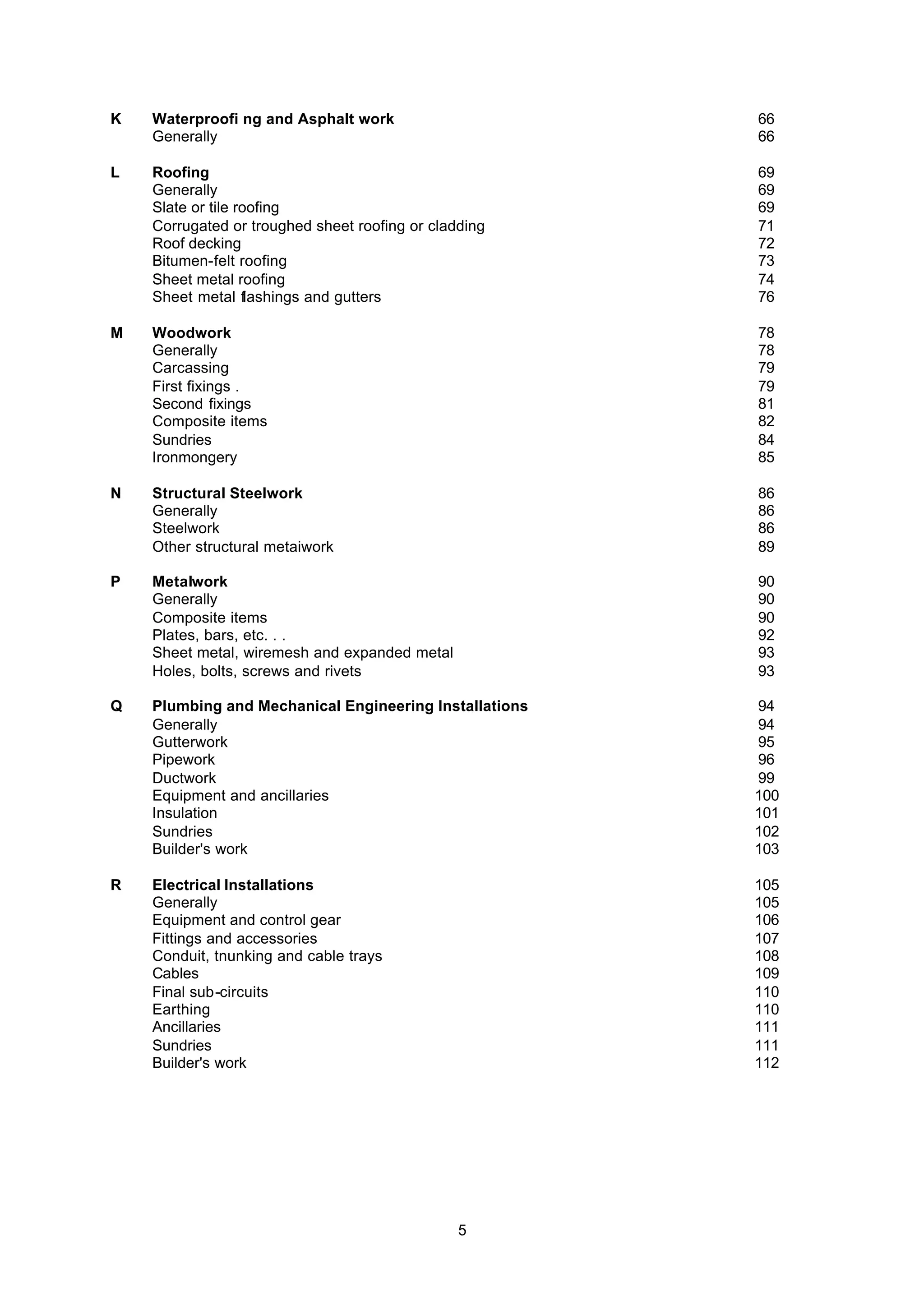 5
K Waterproofi ng and Asphalt work 66
Generally 66
L Roofing 69
Generally 69
Slate or tile roofing 69
Corrugated or troughed sheet roofing or cladding 71
Roof decking 72
Bitumen-felt roofing 73
Sheet metal roofing 74
Sheet metal flashings and gutters 76
M Woodwork 78
Generally 78
Carcassing 79
First fixings . 79
Second fixings 81
Composite items 82
Sundries 84
Ironmongery 85
N Structural Steelwork 86
Generally 86
Steelwork 86
Other structural metaiwork 89
P Metalwork 90
Generally 90
Composite items 90
Plates, bars, etc. . . 92
Sheet metal, wiremesh and expanded metal 93
Holes, bolts, screws and rivets 93
Q Plumbing and Mechanical Engineering Installations 94
Generally 94
Gutterwork 95
Pipework 96
Ductwork 99
Equipment and ancillaries 100
Insulation 101
Sundries 102
Builder's work 103
R Electrical Installations 105
Generally 105
Equipment and control gear 106
Fittings and accessories 107
Conduit, tnunking and cable trays 108
Cables 109
Final sub-circuits 110
Earthing 110
Ancillaries 111
Sundries 111
Builder's work 112
 